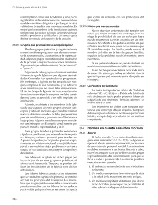 214
21. Normas y pautas selectas de la Iglesia
contemplarse como una bendición y una parte
significativa de la existencia eterna. Los miembros
no deben sentirse obligados a prolongar la vida
valiéndose de medios que no sean razonables. Es
mejor que los miembros de la familia sean quienes
tomen estas decisiones después de recibir consejo
médico prudente y calificado y de buscar guía
divina por medio del ayuno y de la oración.
21.3.9	 Grupos que promueven la autopercepción
Muchos grupos privados y organizaciones
comerciales tienen programas que afirman aumen-
tar la autopercepción, la autoestima y la espirituali-
dad. Algunos grupos prometen realzar el albedrío
de la persona o mejorar las relaciones familiares.
Algunos ofrecen adiestramiento “experimental”
o “poder”.
Algunos de estos grupos afirman o insinúan
falsamente que la Iglesia o que algunas Autori-
dades Generales han aprobado sus programas.
Sin embargo, la Iglesia no ha respaldado nin-
guna empresa de esa naturaleza, y se advierte
a los miembros que no crean tales afirmaciones.
El hecho de que la Iglesia no haya cuestionado
formalmente ese tipo de empresa no debe consi-
derarse como un respaldo o un sello implícito de
aprobación.
Además, se advierte a los miembros de la Igle-
sia de que algunos de estos grupos apoyan con-
ceptos y utilizan métodos que pueden resultar
nocivos. Asimismo, muchos de tales grupos cobran
precios exorbitantes y promueven afiliaciones a
largo plazo. Algunos mezclan conceptos munda-
nos con principios del Evangelio de tal manera que
pueden minar la espiritualidad y la fe.
Esos grupos tienden a prometer soluciones
rápidas a problemas que normalmente requie-
ren tiempo y esfuerzo personal para resolverse.
A pesar de que los participantes puedan expe-
rimentar un alivio emocional o un júbilo tem-
poral, a menudo los viejos problemas vuelven a
surgir, lo cual conduce a una mayor decepción y
desolación.
Los líderes de la Iglesia no deben pagar por
la participación en esos grupos o prácticas, ni
alentarla ni fomentarla. Tampoco se pueden uti-
lizar las instalaciones de la Iglesia para dichas
actividades.
Los líderes deben aconsejar a los miembros
que la verdadera superación personal se obtiene
al vivir los principios del Evangelio. Los miem-
bros que tengan problemas sociales o emocionales
pueden consultar con los líderes del sacerdocio
para recibir guía para buscar recursos de ayuda
que estén en armonía con los principios del
Evangelio.
21.3.10	Niños que nacen muertos
No se efectúan ordenanzas del templo por
niños que nacen muertos. Sin embargo, esto no
niega la posibilidad de que un niño que haya
nacido muerto sea parte de la familia en las eter-
nidades. Se exhorta a los padres a confiar en que
el Señor resolverá esos casos de la manera que
Él considere mejor. La familia puede anotar el
nombre del niño en la hoja de grupo familiar,
seguido de las palabras nacido(a) muerto(a) entre
paréntesis.
Si los padres lo desean, se puede efectuar un
servicio conmemorativo en el sitio del entierro.
Es un hecho que una criatura tiene vida antes
de nacer. Sin embargo, no hay revelación directa
que indique en qué momento entra el espíritu en
el cuerpo.
21.3.11	 La Palabra de Sabiduría
La única interpretación oficial de “bebidas
calientes” (D. y C. 89:9) en la Palabra de Sabiduría
es la declaración hecha por los primeros líderes de
la Iglesia de que el término “bebidas calientes” se
refiere al té y al café.
Los miembros no deben usar ninguna sus-
tancia que contenga drogas ilegales. Tampoco
deben emplear substancias nocivas o que formen
hábito, excepto bajo el cuidado de un médico
competente.
21.4	 Normas en cuanto a asuntos morales
21.4.1	 Aborto
El Señor mandó: “…no matarás, ni harás nin-
guna cosa semejante” (D. y C. 59:6). La Iglesia se
opone al aborto voluntario provocado por razones
de conveniencia personal o social. Los miembros
no deben someterse a un aborto, llevarlo a cabo,
hacer los arreglos para que se lleve a cabo, pagar
el procedimiento, dar consentimiento para que se
lleve a cabo o promoverlo. Las únicas posibles
excepciones son cuando:
	 1.	El embarazo sea resultado de una violación o
de incesto.
	 2.	Un médico competente determine que la vida
o la salud de la madre está en serio peligro.
	 3.	Un médico competente determine que el feto
tiene defectos graves que no permitirán al
niño sobrevivir después del nacimiento.
 