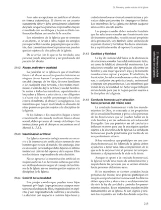 215
21. Normas y pautas selectas de la Iglesia
21.Normasypautas
selectasdelaIglesia
Aun estas excepciones no justifican el aborto
en forma automática. El aborto es un asunto
sumamente serio y debe considerarse solamente
después de que las personas responsables hayan
consultado con sus obispos y hayan recibido con-
firmación divina por medio de la oración.
Los miembros de la Iglesia que se sometan
a un aborto, lo lleven a cabo, hagan los arreglos
para que se lleve a cabo, paguen para que se efec-
túe, den consentimiento o lo promuevan pueden
quedar sujetos a la disciplina de la Iglesia.
De acuerdo con lo que se ha revelado, una
persona puede arrepentirse y ser perdonada del
pecado del aborto.
21.4.2	 Abuso, maltrato y crueldad
La posición de la Iglesia es que el maltrato
físico o el abuso sexual no pueden tolerarse en
ninguna de sus formas. Los que maltratan o abu-
san del cónyuge, de los hijos, de otros familiares
o de cualquier otra persona, o los tratan cruel-
mente, violan las leyes de Dios y las del hombre.
Se anima a todos los miembros, especialmente a
los padres y líderes, a estar alerta, a ser diligentes
y a hacer todo lo posible por proteger a los niños
contra el maltrato, el abuso y la negligencia. Los
miembros que hayan maltratado o abusado de
otras personas quedan sujetos a la disciplina de
la Iglesia.
Si los líderes o los maestros llegan a tener
conocimiento de casos de maltrato físico o abuso
sexual, deben procurar el consejo del obispo. Las
instrucciones para el obispo se encuentran en el
Manual 1, 17.3.2.
21.4.3	 Inseminación artificial
La Iglesia aconseja enérgicamente no recu-
rrir a la inseminación artificial con semen de otro
hombre que no sea el marido. Sin embargo, éste
es un asunto personal que debe dejarse en última
instancia al criterio del esposo y de la esposa. Ellos
son los únicos responsables de esta decisión.
No se aprueba la inseminación artificial en
mujeres solteras. Las hermanas solteras que rehú-
sen deliberadamente seguir el consejo de los líde-
res de la Iglesia en ese asunto quedan sujetas a la
disciplina de la Iglesia.
21.4.4	 Control de la natalidad
Las parejas casadas que pueden tener hijos
tienen el privilegio de proporcionar cuerpos mor-
tales para los hijos de Dios, engendrados en espí-
ritu, y son responsables de nutrirlos y de criarlos.
La decisión con respecto a cuántos hijos tener y
cuándo tenerlos es extremadamente íntima y pri-
vada y debe quedar entre los cónyuges y el Señor.
Los miembros de la Iglesia no deben juzgarse
unos a otros en este asunto.
Las parejas casadas deben entender también
que las relaciones sexuales en el matrimonio son
divinamente aprobadas, no sólo para el propósito
de la procreación, sino también como un medio de
expresar el amor y fortalecer los lazos emociona-
les y espirituales entre el esposo y la esposa.
21.4.5	 Castidad y fidelidad
La ley de castidad del Señor es la abstinencia
de relaciones sexuales fuera del matrimonio lícito,
así como la fidelidad dentro del matrimonio. Las
relaciones sexuales son apropiadas sólo entre un
hombre y una mujer que estén legal y lícitamente
casados como esposo y esposa. El adulterio, la
fornicación, las relaciones homosexuales y lesbia-
nas, y cualquier otra práctica impía, antinatural
o impura son pecaminosas. Los miembros que
violan la ley de castidad del Señor o que influyen
en los demás para que lo hagan quedan sujetos a
la disciplina de la Iglesia.
21.4.6	 Conducta homosexual y atracción
hacia personas del mismo sexo
La conducta homosexual viola los manda-
mientos de Dios, es contraria a los propósitos
de la sexualidad humana y priva a las personas
de las bendiciones que se pueden hallar en la
vida familiar y en las ordenanzas salvadoras del
Evangelio. Los que persistan en tal conducta o
influyan en otros para que la practiquen quedan
sujetos a la disciplina de la Iglesia. La conducta
homosexual puede perdonarse por medio de un
arrepentimiento sincero.
Si hay miembros que participen en una con-
ducta homosexual, los líderes de la Iglesia deben
ayudarlos a tener una clara comprensión de lo
que es la fe en Jesucristo, el proceso del arrepen-
timiento y el propósito de la vida en la tierra.
Aunque se opone a la conducta homosexual,
la Iglesia tiende una mano de entendimiento y
respeto hacia las personas que se sienten atraídas
hacia personas del mismo sexo.
Si los miembros se sienten atraídos hacia
personas del mismo sexo pero no participan en
ningún comportamiento homosexual, los líderes
deben apoyarlos y alentarlos en su determinación
de vivir la ley de castidad y controlar los pensa-
mientos impíos. Estos miembros pueden recibir
llamamientos en la Iglesia. Si son dignos y reú-
nen los requisitos en todos los demás aspectos,
 