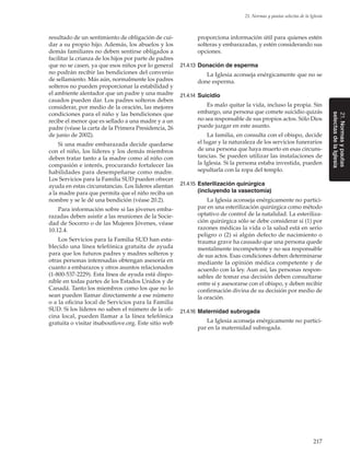 217
21. Normas y pautas selectas de la Iglesia
resultado de un sentimiento de obligación de cui-
dar a su propio hijo. Además, los abuelos y los
demás familiares no deben sentirse obligados a
facilitar la crianza de los hijos por parte de padres
que no se casen, ya que esos niños por lo general
no podrán recibir las bendiciones del convenio
de sellamiento. Más aún, normalmente los padres
solteros no pueden proporcionar la estabilidad y
el ambiente alentador que un padre y una madre
casados pueden dar. Los padres solteros deben
considerar, por medio de la oración, las mejores
condiciones para el niño y las bendiciones que
recibe el menor que es sellado a una madre y a un
padre (véase la carta de la Primera Presidencia, 26
de junio de 2002).
Si una madre embarazada decide quedarse
con el niño, los líderes y los demás miembros
deben tratar tanto a la madre como al niño con
compasión e interés, procurando fortalecer las
habilidades para desempeñarse como madre.
Los Servicios para la Familia SUD pueden ofrecer
ayuda en estas circunstancias. Los líderes alientan
a la madre para que permita que el niño reciba un
nombre y se le dé una bendición (véase 20.2).
Para información sobre si las jóvenes emba-
razadas deben asistir a las reuniones de la Socie-
dad de Socorro o de las Mujeres Jóvenes, véase
10.12.4.
Los Servicios para la Familia SUD han esta-
blecido una línea telefónica gratuita de ayuda
para que los futuros padres y madres solteros y
otras personas interesadas obtengan asesoría en
cuanto a embarazos y otros asuntos relacionados
(1-800-537-2229). Esta línea de ayuda está dispo-
nible en todas partes de los Estados Unidos y de
Canadá. Tanto los miembros como los que no lo
sean pueden llamar directamente a ese número
o a la oficina local de Servicios para la Familia
SUD. Si los líderes no saben el número de la ofi-
cina local, pueden llamar a la línea telefónica
gratuita o visitar itsaboutlove.org. Este sitio web
proporciona información útil para quienes estén
solteras y embarazadas, y estén considerando sus
opciones.
21.4.13	 Donación de esperma
La Iglesia aconseja enérgicamente que no se
done esperma.
21.4.14	 Suicidio
Es malo quitar la vida, incluso la propia. Sin
embargo, una persona que comete suicidio quizás
no sea responsable de sus propios actos. Sólo Dios
puede juzgar en este asunto.
La familia, en consulta con el obispo, decide
el lugar y la naturaleza de los servicios funerarios
de una persona que haya muerto en esas circuns-
tancias. Se pueden utilizar las instalaciones de
la Iglesia. Si la persona estaba investida, pueden
sepultarla con la ropa del templo.
21.4.15	 Esterilización quirúrgica
(incluyendo la vasectomía)
La Iglesia aconseja enérgicamente no partici-
par en una esterilización quirúrgica como método
optativo de control de la natalidad. La esteriliza-
ción quirúrgica sólo se debe considerar si (1) por
razones médicas la vida o la salud está en serio
peligro o (2) si algún defecto de nacimiento o
trauma grave ha causado que una persona quede
mentalmente incompetente y no sea responsable
de sus actos. Esas condiciones deben determinarse
mediante la opinión médica competente y de
acuerdo con la ley. Aun así, las personas respon-
sables de tomar esa decisión deben consultarse
entre sí y asesorarse con el obispo, y deben recibir
confirmación divina de su decisión por medio de
la oración.
21.4.16	 Maternidad subrogada
La Iglesia aconseja enérgicamente no partici-
par en la maternidad subrogada.
21.Normasypautas
selectasdelaIglesia
 