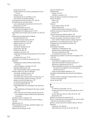 224
Índice
fondos para, 64–65
jóvenes menores de 14 años, participación en, 66,
117–118
Mutual, 63, 88
participación de no miembros en, 66
Véase también Escultismo; Mutual
Actividades para estar en forma, 111, 120–121
Actividades para recaudar fondos
para campamentos anuales, 64–65, 60, 112–113
pautas para, 115–116
Actividades políticas y cívicas
implicación de la Iglesia en, 208
propiedades de la Iglesia para, 115, 211
Actividades que incluyen pasar la noche, 117, 120–121,
212
Adaptación de programas de la Iglesia
Escuela Dominical, 107
Hombres Jóvenes, 65–66, 146–147
maestras visitantes, 74–75, 146
Mujeres Jóvenes, 91, 146–147
música, barrio, 125
orientación familiar, 48–49
pautas para, 144–148
Primaria, 99–100, 147
programas de estaca, 134
reuniones dominicales del sacerdocio, 50–51, 65–66,
146–147
Sociedad de Socorro, 77–78
Administrar a los enfermos, pautas para, 193
Adopción
alentada para madres solteras embarazadas,
215–216
padres biológicos, contactar con, 198
requisitos legales para, 198
Véase también madres solteras embarazadas
Adultos solteros (31 años en adelante)
actividades multiestaca para, 136
actividades para, 112–113, 136
actividades que incluyen pasar la noche para, 117
comité de adultos solteros de estaca, 136, 167
grupos de noche de hogar para, 137
no miembros participan en, 136
pautas para líderes de, 136
responsabilidades de la presidencia de estaca por,
136
responsabilidades del integrante del sumo consejo
por, 136
Véase también Jóvenes adultos solteros (de 18 a 30
años); Madres solteras embarazadas; Miembros
no casados
Afinación, pianos y órganos, 129
Agendas, su uso en reuniones por parte de líderes,
14, 150
Alfabetización, 76
Almacenamiento en el hogar, miembros llegan a ser
autosuficientes en, 38
Almacén de los obispos, 39–40
Almacén del Señor, 39
Apartamiento
obispos, 174–175
oficiales y maestros, 174
Armas de fuego en centros de reuniones, 212
Asesor de música
barrio, 124
estaca, 127
Asesores
joven adulto soltero, 70, 138
Mujeres Jóvenes, 84
quórum del Sacerdocio Aarónico, 57–58
Asesores auxiliares de quórum del Sacerdocio
Aarónico, 59
Asesores de jóvenes adultos solteros, 138
Véase también Hombres Jóvenes, líderes de barrio
Asesores de quórum, Sacerdocio Aarónico, 57–59
Véase también Hombres Jóvenes, líderes de barrio
Audiciones, no se realizan para coros, 126–127
Autógrafos de Autoridades Generales, 198
Autopsias, 213
Autoridades Generales
autógrafos y fotografías de, 198
declaraciones no oficiales hechas por, 210
discursos, grabación de, 209
en conferencia de estaca, 155–156
Autoridad que preside en reuniones de la Iglesia, 150,
192–193
Autosuficiencia
actividades de la Iglesia enseñan, 110
clases de la Sociedad de Socorro enseñan, 73
definición e importancia de, 38–39
responsabilidades de grupos de sumos sacerdotes,
de quórumes de élderes y de la Sociedad de
Socorro por, 40, 75
visitas de necesidades familiares y, 76
Ayudantes del presidente del quórum de presbíteros,
55–58
Ayudas visuales o materiales audiovisuales, uso en la
reunión sacramental, 198
Ayuno, ley del, 202
B
Bailes
en edificios comerciales, 116–117
jóvenes menores de 14 años, participación en, 66, 91,
116–118
jóvenes planean y llevan a cabo, 65–66, 91, 158
pautas para, 116
Banderas en centros de reuniones, 212
Barrio, comité ejecutivo del sacerdocio de. Véase Comité
ejecutivo del sacerdocio de barrio
Barrios y estacas de jóvenes adultos solteros, 140–141
Bautismo
edad para, 145, 188–189
entrevistas para, 25–26, 94–95, 188–189, 190
 