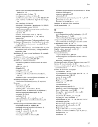 225
Índice
Índice
instrucciones generales para ordenanzas del
sacerdocio, 186
instrucciones para efectuar, 190
investigadores, invitar a servicios, 25
miembros inscritos, niños que son, 94, 152, 188–189
padre participa cuando no es digno de ir al templo,
187
para conversos, 25, 188–192
pautas para el bautismo y la confirmación, 188–192
pilas bautismales, uso de, 189–190
reunión sacramental, presentar a nuevos miembros
y niños en la, 152–153
ropa para, 190
servicios, instrucciones para, 25, 188–190
servicios, programación de, 25, 116, 188–190
testigos, 190
Véase también Conversos; Ordenanzas y bendiciones
Bendiciones del sacerdocio. Véase Bendiciones de padre
y otras bendiciones de consuelo y consejo; Ordenan-
zas y bendiciones
Bendiciones del sacerdocio. Véase Bendiciones de padre
y otras bendiciones de consuelo y consejo; Ordenan-
zas y bendiciones
Bendiciones de padre y otras bendiciones de consuelo
y consejo, 195
Bendiciones patriarcales, pautas para, 195–196
Biblia, qué edición utilizar, 144, 198–199
Biblioteca del centro de reuniones
bibliotecario y bibliotecarios auxiliares de barrio,
106–107
música en, 128–129
obispado, 104
pautas para, 106–107
presidencia de estaca, 107
presidencia de la Escuela Dominical de barrio,
104–107
presidencia de la Escuela Dominical de estaca, 107
Bibliotecario de barrio, 106–107
Véase también Biblioteca del centro de reuniones
Bienestar
almacén del Señor, 39
autosuficiencia, 38–39
ayuda al pobre y al necesitado, 39–42
confidencialidad de necesidades de Bienestar, 42
familias, miembros reciben ayuda de, 38
propósitos de, 38–40
reseña de, 38–42
responsabilidades de los miembros por, 39
visitas para analizar necesidades familiares, 40,
74–75
Bienestar, responsabilidades de los líderes
barrio, especialistas en Bienestar, 41
comité ejecutivo del sacerdocio de barrio, 40
consejo de barrio, 20, 40
consejo de estaca, 41–42, 157–158
especialista en empleo, 42
estaca, especialistas en Bienestar, 42
líderes de grupo de sumos sacerdotes, 40–41, 48–49
maestras visitantes, 41
maestros orientadores, 37
obispado, 39–40
presidencia del quórum de élderes, 40–41, 48–49
presidente de estaca, 41
Sociedad de Socorro, 41–42, 74–75
Bienestar de la Iglesia. Véase Bienestar
Bodas, música para, 129
C
Campamento
actividades para recaudar fondos para, 112–113
Mujeres Jóvenes, 89–90, 112
Véase también Actividades para recaudar fondos
campamento de Escultismo, 64, 65–66, 112
Véase también Actividades para recaudar fondos
Campamento diurno, 99, 100, 112
Véase también Actividades para recaudar fondos
Cancelar la reunión sacramental, 144–145, 211–212
Capilla, música apropiada en, 128–129
Castidad, 4, 213, 214–216
Cédulas de miembro
después del bautismo, 190–192
en barrios y estacas de jóvenes adultos solteros,
141–142
presentar a los miembros, 152
Cenizas, dedicación del lugar donde se conservan, 195
Centros de historia familiar, 32–33
centros de reuniones de la Iglesia. Véase Iglesia, centros
de reuniones de la
Centros de reuniones de la Iglesia
accidentes en, 118–119
actividades que incluyen pasar la noche, 118, 212
almacenamiento en, 212–213
armas de fuego en, 212
banderas en, 212
bodas, uso para, 128–129
cocinas en, 212
decoraciones en, 212
estacionamientos, uso de, 212
estado de exención impositiva de, 120, 211
fines políticos, uso para, 115, 211
fotografías y grabaciones de video en, 212
incendios en, 212
inscripción de votantes, uso para, 211
lugares para servir alimentos, 212
obispo agente de, 107, 111, 128, 189–190, 206–207
obras de arte en, 211
prevención de riesgos en, 118–119, 211
programación de actividades en, 111
propósitos de, 211
responsabilidades de diáconos por, 54
reunión sacramental celebrada lejos de, 152–153
seguridad de, 211
señales en, 199
 