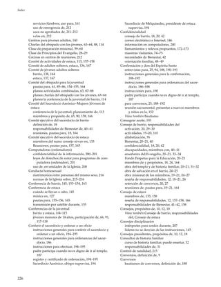 226
Índice
servicios fúnebres, uso para, 161
uso de emergencia de, 212
usos no aprobados de, 211–212
velas en, 212
Centros para jóvenes adultos, 140
Charlas del obispado con los jóvenes, 63–64, 88, 114
Clase de preparación misional, 59–60
Clase de Principios del Evangelio, 28–29
Cocinas en centros de reuniones, 212
Comité de actividades de estaca, 113, 157–158
Comité de adultos solteros, estaca, 136, 167
Comité de jóvenes adultos solteros
barrio, 138, 164
estaca, 137, 167
Comité del obispado para la juventud
pautas para, 61, 85–86, 154–155, 164
planea actividades combinadas, 63, 87–88
planea charlas del obispado con los jóvenes, 63–64
planea la conferencia de la juventud de barrio, 114
Comité del Sacerdocio Aarónico–Mujeres Jóvenes de
estaca
conferencia de la juventud, planeamiento de, 113
miembros y propósito de, 65, 90, 158, 166
Comité ejecutivo del sacerdocio de barrio
definición de, 18
responsabilidades de Bienestar de, 40–41
reuniones, pautas para, 18, 164
Comité ejecutivo del sacerdocio de estaca
miembros del sumo consejo sirven en, 133
Reuniones, pautas para, 157, 165
Computadoras (ordenadores)
confidencialidad de la información, 200–201
leyes de derechos de autor para programas de com-
putadora (ordenador), 201
uso de, en unidades de la Iglesia, 200
Conducta homosexual
matrimonios entre personas del mismo sexo, 216
normas de la Iglesia sobre, 215–216
Conferencia de barrio, 145, 153–154, 163
Conferencia de estaca
cuándo se llevan a cabo, 145
música en, 127
pautas para, 155–156, 165
transmisión por satélite durante, 155
Conferencias de la juventud
barrio y estaca, 114–115
jóvenes menores de 14 años, participación de, 66, 91,
117–118
Conferir el sacerdocio y ordenar a un oficio
instrucciones generales para conferir el sacerdocio y
ordenar a un oficio, 194–195
instrucciones generales para ordenanzas del sacer-
docio, 186
instrucciones para efectuar, 194–195
padre participa cuando no es digno de ir al templo,
187
registro y certificado de ordenación, 194–195
Sacerdocio Aarónico, obispo supervisa, 194
Sacerdocio de Melquisedec, presidente de estaca
supervisa, 194
Confidencialidad
consejo de barrio, 18, 20, 42
correo electrónico e Internet, 146
información en computadoras, 200
llamamientos y relevos propuestos, 172–173
maestras visitantes, 74–75
necesidades de Bienestar, 42
orientación familiar, 48–49
Confirmación y don del Espíritu Santo
entrevistas para, 25, 94, 188, 190–191
instrucciones generales para la confirmación,
188–192
instrucciones generales para ordenanzas del sacer-
docio, 186–188
instrucciones para, 190
padre participa cuando no es digno de ir al templo,
187
para conversos, 25, 188–192
reunión sacramental, presentar a nuevos miembros
y niños en la, 152
Véase también Bautismo
Consagrar aceite, 193
Consejo de barrio, responsabilidades del
activación, 20, 29–30
actividades, 19–20, 110
alfabetización, 76
Bienestar, 20–21, 40
confidencialidad, 18, 20, 42
discapacidades, miembros con, 40–41
enseñanza del Evangelio, 20–21, 33–34
Fondo Perpetuo para la Educación, 20–21
miembros de y propósitos, 18, 24, 164
obra del templo y de historia familiar, 20–21, 31–32
obra de salvación en el barrio, 24–25
obra misional de los miembros, 19–21, 24–27
reseña de responsabilidades, 12, 18–21, 24
retención de conversos, 20, 27
reuniones de, pautas para, 19–21, 164
Consejo de estaca
miembros de, 133, 158
reseña de responsabilidades, 12, 157–158, 166
responsabilidades de Bienestar, 41–42, 158
Consejos, propósitos de, 10, 12, 18
Véase también Consejo de barrio, responsabilidades
del; Consejo de estaca
Consejos disciplinarios
intérpretes para sordos durante, 207
líderes no se desvían de las instrucciones, 145
Consejos presidentes, propósitos de, 10, 12, 18
Consultor de historia familiar
curso de historia familiar, puede enseñar, 32
responsabilidades de, 31
Control de natalidad, 215
Convenios, definición de, 9
Conversos
bautismos de conversos, definición de, 188
 