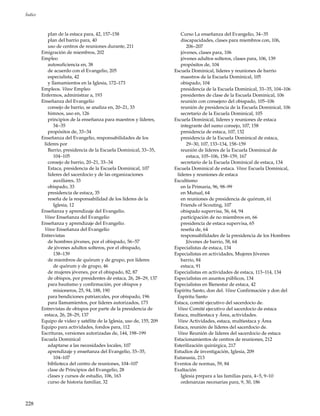 228
Índice
plan de la estaca para, 42, 157–158
plan del barrio para, 40
uso de centros de reuniones durante, 211
Emigración de miembros, 202
Empleo
autosuficiencia en, 38
de acuerdo con el Evangelio, 205
especialista, 42
y llamamientos en la Iglesia, 172–173
Empleos. Véase Empleo
Enfermos, administrar a, 193
Enseñanza del Evangelio
consejo de barrio, se analiza en, 20–21, 33
himnos, uso en, 126
principios de la enseñanza para maestros y líderes,
34–35
propósitos de, 33–34
Enseñanza del Evangelio, responsabilidades de los
líderes por
Barrio, presidencia de la Escuela Dominical, 33–35,
104–105
consejo de barrio, 20–21, 33–34
Estaca, presidencia de la Escuela Dominical, 107
líderes del sacerdocio y de las organizaciones
auxiliares, 33
obispado, 33
presidencia de estaca, 35
reseña de la responsabilidad de los líderes de la
Iglesia, 12
Enseñanza y aprendizaje del Evangelio.
Véase Enseñanza del Evangelio
Enseñanza y aprendizaje del Evangelio.
Véase Enseñanza del Evangelio
Entrevistas
de hombres jóvenes, por el obispado, 56–57
de jóvenes adultos solteros, por el obispado,
138–139
de miembros de quórum y de grupo, por líderes
de quórum y de grupo, 46
de mujeres jóvenes, por el obispado, 82, 87
de obispos, por presidentes de estaca, 26, 28–29, 137
para bautismo y confirmación, por obispos y
misioneros, 25, 94, 188, 190
para bendiciones patriarcales, por obispado, 196
para llamamientos, por líderes autorizados, 173
Entrevistas de obispos por parte de la presidencia de
estaca, 26, 28–29, 137
Equipo de video y satélite de la Iglesia, uso de, 155, 209
Equipo para actividades, fondos para, 112
Escrituras, versiones autorizadas de, 144, 198–199
Escuela Dominical
adaptarse a las necesidades locales, 107
aprendizaje y enseñanza del Evangelio, 33–35,
104–107
biblioteca del centro de reuniones, 104–107
clase de Principios del Evangelio, 28
clases y cursos de estudio, 106, 163
curso de historia familiar, 32
Curso La enseñanza del Evangelio, 34–35
discapacidades, clases para miembros con, 106,
206–207
jóvenes, clases para, 106
jóvenes adultos solteros, clases para, 106, 139
propósitos de, 104
Escuela Dominical, líderes y reuniones de barrio
maestros de la Escuela Dominical, 105
obispado, 104
presidencia de la Escuela Dominical, 33–35, 104–106
presidentes de clase de la Escuela Dominical, 106
reunión con consejero del obispado, 105–106
reunión de presidencia de la Escuela Dominical, 106
secretario de la Escuela Dominical, 105
Escuela Dominical, líderes y reuniones de estaca
integrante del sumo consejo, 107, 158
presidencia de estaca, 107, 132
presidencia de la Escuela Dominical de estaca,
29–30, 107, 133–134, 158–159
reunión de líderes de la Escuela Dominical de
estaca, 105–106, 158–159, 167
secretario de la Escuela Dominical de estaca, 134
Escuela Dominical de estaca. Véase Escuela Dominical,
líderes y reuniones de estaca
Escultismo
en la Primaria, 96, 98–99
en Mutual, 64
en reuniones de presidencia de quórum, 61
Friends of Scouting, 107
obispado supervisa, 56, 64, 94
participación de no miembros en, 66
presidencia de estaca supervisa, 65
reseña de, 64
responsabilidades de la presidencia de los Hombres
Jóvenes de barrio, 58, 64
Especialistas de estaca, 134
Especialistas en actividades, Mujeres Jóvenes
barrio, 84
estaca, 91
Especialistas en actividades de estaca, 113–114, 134
Especialistas en asuntos públicos, 134
Especialistas en Bienestar de estaca, 42
Espíritu Santo, don del. Véase Confirmación y don del
Espíritu Santo
Estaca, comité ejecutivo del sacerdocio de.
Véase Comité ejecutivo del sacerdocio de estaca
Estaca, multiestaca y Área, actividades.
Véase Actividades, estaca, multiestaca y Área
Estaca, reunión de líderes del sacerdocio de.
Véase Reunión de líderes del sacerdocio de estaca
Estacionamientos de centros de reuniones, 212
Esterilización quirúrgica, 217
Estudios de investigación, Iglesia, 209
Eutanasia, 213
Eventos de normas, 59, 84
Exaltación
Iglesia prepara a las familias para, 4–5, 9–10
ordenanzas necesarias para, 9, 30, 186
 