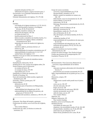 229
Índice
Índice
propósito del plan de Dios, 2–3
sellamiento de esposo y esposa necesario para, 3
Excomunión, no se extienden llamamientos de la
Iglesia después, 172
Extender llamamientos de la Iglesia, 173, 175–184
F
Familias
actividades de la Iglesia fortalecen, 4–5, 55, 110–111
apoyo del Sacerdocio Aarónico y las Mujeres
Jóvenes, 55–56, 59–60, 82–83
Bienestar, miembros solicitan, 38
dedicación de hogares, 195–196
en el plan de Dios, 2–6
familia preterrenal de Dios, 2
líderes ayudan a miembros sin familias fuertes, 5–6
llamamientos de la Iglesia, líderes consideran
circunstancias de, 20-21
materiales de cursos de estudio de la Iglesia en,
201–202
miembros solteros, promesas eternas a, 4
música en, 128
responsabilidades de maestros orientadores por, 47
responsabilidades de padres por, 2, 4–6, 9–10
unidad básica de la Iglesia, 9, 15
Familias en las que no todos son miembros, líderes
fortalecen, 5–6
Véase también Activación de miembros menos
activos
FamilySearch, indexación, 32–33
Fertilización in vitro, normas de la Iglesia sobre, 216
Fondo Perpetuo para la Educación
en consejo de barrio, 20
en consejo de estaca, 157–158
especialistas para, 41–42
Fotografías en centros de reuniones, 212
Friends of Scouting, 116
Fuera del matrimonio, bebés nacidos, registro de
bendición para, 188
Funerales, velorios, pautas para, 147
Futuros élderes
definición de, 49–50
prepararse para el Sacerdocio de Melquisedec,
49–50
responsabilidad del obispado por, 27–28
responsabilidad de los líderes de quórum y de
grupo por, 27–28, 46–47, 50
reuniones del sacerdocio, asistencia a, 150–151, 153
G
Gárments. Véase Ropa del templo y gárments
Grabaciones de música, uso en servicios de la Iglesia,
125
Véase también Música
Grabaciones de video, no hechas en centros de
reuniones, 212
Grupo de sumos sacerdotes
conversos, responsabilidades por, 27–28
discapacidades, miembros con, 52
élderes, cuando los miembros se reúnen con,
146– 147
fallecimiento, servir en el momento de, 52, 160
futuros élderes, 27, 46, 49–50
instructores, 34–35, 46
liderazgo, llamamiento y sostenimiento de, 44–45,
177–178
liderazgo, reseña de deberes, 45–46
liderazgo, reuniones de, 50
llamamientos, cuadro de, 173, 177–178
obra de Bienestar, 40–41, 48
obra del templo y de historia familiar, 24–25, 31,
45–46
orientación familiar, 47–49
responsabilidades de la presidencia de estaca por,
44–45, 194
responsabilidades del obispado por, 46, 194
reuniones del sacerdocio, 50–52, 153–154, 163
secretario, 46–47
grupos de miembros en el servicio militar,
llamamientos de, 184
Grupos de noche de hogar. Véase Noche de hogar
Grupos que promueven la autopercepción, 214
Guardería, Primaria, 96–98
H
Hermanamiento. Véase Conversos; Retención de
conversos, responsabilidades de los líderes
Niños
clase para reuniones adicionales de la Sociedad de
Socorro, 72
presentación en la reunión sacramental, 99, 152
Hijos, responsabilidades de los padres por los, 2, 4–6,
9–10
Himnarios, compra, 129
Himnos
adaptaciones cuando nadie puede tocar el piano,
125
coros, uso en, 126–127
elección adecuada, 126–127
hogar, uso en el, 128
leyes de derechos de autor para, 200–201
reunión sacramental, uso en, 126
salón de clases, uso en, 127
Véase también Música
Hipnosis, 213
Hogares, dedicación, 195
Véase también Familias
Hombres, sirven en la Primaria, 100
Hombres Jóvenes
actividades de estaca por, 158
adaptarse a las necesidades locales, 65–66, 146–148
discapacidades, miembros con, 57, 66, 205–206
entrevistas de, por obispado, 56–57
líderes Scout, presidencia sirve como, 58, 64
 