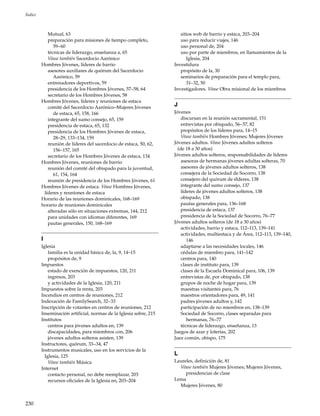 230
Índice
Mutual, 63
preparación para misiones de tiempo completo,
59–60
técnicas de liderazgo, enseñanza a, 65
Véase también Sacerdocio Aarónico
Hombres Jóvenes, líderes de barrio
asesores auxiliares de quórum del Sacerdocio
Aarónico, 59
entrenadores deportivos, 59
presidencia de los Hombres Jóvenes, 57–58, 64
secretario de los Hombres Jóvenes, 58
Hombres Jóvenes, líderes y reuniones de estaca
comité del Sacerdocio Aarónico–Mujeres Jóvenes
de estaca, 65, 158, 166
integrante del sumo consejo, 65, 159
presidencia de estaca, 65, 132
presidencia de los Hombres Jóvenes de estaca,
28–29, 133–134, 159
reunión de líderes del sacerdocio de estaca, 50, 62,
156–157, 165
secretario de los Hombres Jóvenes de estaca, 134
Hombres Jóvenes, reuniones de barrio
reunión del comité del obispado para la juventud,
61, 154, 164
reunión de presidencia de los Hombres Jóvenes, 61
Hombres Jóvenes de estaca. Véase Hombres Jóvenes,
líderes y reuniones de estaca
Horario de las reuniones dominicales, 168–169
horario de reuniones dominicales
alteradas sólo en situaciones extremas, 144, 212
para unidades con idiomas diferentes, 169
pautas generales, 150, 168–169
I
Iglesia
familia es la unidad básica de, la, 9, 14–15
propósitos de, 9
Impuestos
estado de exención de impuestos, 120, 211
ingresos, 203
y actividades de la Iglesia, 120, 211
Impuestos sobre la renta, 203
Incendios en centros de reuniones, 212
Indexación de FamilySearch, 32–33
Inscripción de votantes en centros de reuniones, 212
Inseminación artificial, normas de la Iglesia sobre, 215
Institutos
centros para jóvenes adultos en, 139
discapacidades, para miembros con, 206
jóvenes adultos solteros asisten, 139
Instructores, quórum, 33–34, 47
Instrumentos musicales, uso en los servicios de la
Iglesia, 125
Véase también Música
Internet
contacto personal, no debe reemplazar, 203
recursos oficiales de la Iglesia en, 203–204
sitios web de barrio y estaca, 203–204
uso para reducir viajes, 146
uso personal de, 204
uso por parte de miembros, en llamamientos de la
Iglesia, 204
Investidura
propósito de la, 30
seminarios de preparación para el templo para,
31–32, 50
Investigadores. Véase Obra misional de los miembros
J
Jóvenes
discursan en la reunión sacramental, 151
entrevistas por obispado, 56–57, 82
propósitos de los líderes para, 14–15
Véase también Hombres Jóvenes; Mujeres Jóvenes
Jóvenes adultos. Véase Jóvenes adultos solteros
(de 18 a 30 años)
Jóvenes adultos solteros, responsabilidades de líderes
asesoras de hermanas jóvenes adultas solteras, 70
asesores de jóvenes adultos solteros, 138
consejera de la Sociedad de Socorro, 138
consejero del quórum de élderes, 138
integrante del sumo consejo, 137
líderes de jóvenes adultos solteros, 138
obispado, 138
pautas generales para, 136–168
presidencia de estaca, 137
presidencia de la Sociedad de Socorro, 76–77
Jóvenes adultos solteros (de 18 a 30 años)
actividades, barrio y estaca, 112–113, 139–141
actividades, multiestaca y de Área, 112–113, 139–140,
146
adaptarse a las necesidades locales, 146
cédulas de miembro para, 141–142
centros para, 140
clases de instituto para, 139
clases de la Escuela Dominical para, 106, 139
entrevistas de, por obispado, 138
grupos de noche de hogar para, 139
maestras visitantes para, 76
maestros orientadores para, 49, 141
padres jóvenes adultos y, 142
participación de no miembros en, 138–139
Sociedad de Socorro, clases separadas para
hermanas, 76–77
técnicas de liderazgo, enseñanza, 13
Juegos de azar y loterías, 202
Juez común, obispo, 175
L
Laureles, definición de, 81
Véase también Mujeres Jóvenes; Mujeres Jóvenes,
presidencias de clase
Lema
Mujeres Jóvenes, 80
 