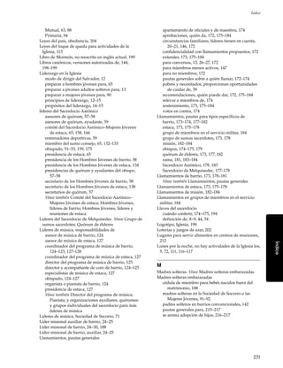 231
Índice
Índice
Mutual, 63, 88
Primaria, 94
Leyes del país, obediencia, 204
Leyes del toque de queda para actividades de la
Iglesia, 115
Libro de Mormón, no reescrito en inglés actual, 199
Libros canónicos, versiones autorizadas de, 144,
198–199
Liderazgo en la Iglesia
modo de dirigir del Salvador, 12
preparar a hombres jóvenes para, 65
preparar a jóvenes adultos solteros para, 13
preparar a mujeres jóvenes para, 90
principios de liderazgo, 12–15
propósitos del liderazgo, 14–15
líderes del Sacerdocio Aarónico
asesores de quórum, 57–58
asesores de quórum, ayudante, 59
comité del Sacerdocio Aarónico–Mujeres Jóvenes
de estaca, 65, 158, 166
entrenadores deportivos, 59
miembro del sumo consejo, 65, 132–133
obispado, 51–53, 159, 175
presidencia de estaca, 65
presidencia de los Hombres Jóvenes de barrio, 58
presidencia de los Hombres Jóvenes de estaca, 134
presidencias de quórum y ayudantes del obispo,
57–58
secretario de los Hombres Jóvenes de barrio, 58
secretario de los Hombres Jóvenes de estaca, 138
secretarios de quórum, 57
Véase también Comité del Sacerdocio Aarónico–
Mujeres Jóvenes de estaca; Hombres Jóvenes,
líderes de barrio; Hombres Jóvenes, líderes y
reuniones de estaca
Líderes del Sacerdocio de Melquisedec. Véase Grupo de
sumos sacerdotes; Quórum de élderes
Líderes de música, responsabilidades de
asesor de música de barrio, 124
asesor de música de estaca, 127
coordinador del programa de música de barrio,
124–123, 127–128
coordinador del programa de música de estaca, 127
director del programa de música de barrio, 125
director y acompañante de coro de barrio, 124–125
especialistas de música de estaca, 127
obispado, 124–127
organista o pianista de barrio, 124
presidencia de estaca, 127
Véase también Director del programa de música;
Pianista; y organizaciones auxiliares, quórumes
y grupos individuales del sacerdocio para más
líderes de música
Líderes de música, Sociedad de Socorro, 71
Líder misional auxiliar de barrio, 24–25
Líder misional de barrio, 24–30, 188
Líder misional de barrio, auxiliar, 24–25
Llamamientos, pautas generales
apartamiento de oficiales y de maestros, 174
aprobaciones, quién da, 172, 175–184
circunstancias familiares, líderes tienen en cuenta,
20–21, 146, 172
confidencialidad con llamamientos propuestos, 172
extender, 173, 175–184
para conversos, 13, 26–27, 172
para miembros menos activos, 147
para no miembros, 172
pautas generales sobre a quién llamar, 172–174
pobres y necesitados, proporcionan oportunidades
de cuidar de, 39
recomendaciones, quién puede dar, 172, 175–184
relevar a miembros de, 174
sostenimiento, 173, 175–184
votos en contra, 174
Llamamientos, pautas para tipos específicos de
barrio, 173–174, 177–182
estaca, 173, 175–178
grupo de miembros en el servicio militar, 184
grupo de sumos sacerdotes, 173, 178
misión, 182–184
obispos, 174–175, 179
quórum de élderes, 173, 177, 182
rama, 181, 183–184
Sacerdocio Aarónico, 178, 183
Sacerdocio de Melquisedec, 177–178
Llamamientos de barrio, 173, 178–181
Véase también Llamamientos, pautas generales
Llamamientos de estaca, 173, 175–178
Llamamientos de misión, 182–184
Llamamientos en grupos de miembros en el servicio
militar, 184
Llaves del sacerdocio
cuándo conferir, 174–175, 194
definición de, 8–9, 44, 54
Logotipo, Iglesia, 199
Loterías y juegos de azar, 202
Lugares para servir alimentos en centros de reuniones,
212
Lunes por la noche, no hay actividades de la Iglesia los,
5, 72, 111, 116–117
M
Madres solteras. Véase Madres solteras embarazadas
Madres solteras embarazadas
cédula de miembro para bebés nacidos fuera del
matrimonio, 188
madres solteras en la Sociedad de Socorro o las
Mujeres Jóvenes, 91–92
padres solteros en barrios convencionales, 142
pautas generales para, 215–217
se anima adopción de hijos, 216–217
 