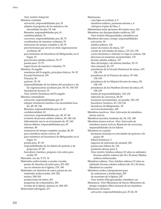 232
Índice
Véase también Adopción
Maestras visitantes
activación, responsabilidades por, 30
adaptar el programa de las maestras a las
necesidades locales, 74, 146
Bienestar, responsabilidades por, 41
confidencialidad, 74
conversos, responsabilidades por, 28, 74
coordinadora de maestras visitantes, 70
misioneras de tiempo completo y, 28, 74
para hermanas que sirven en otras organizaciones
auxiliares, 68
para hermanas sin Sacerdocio de Melquisedec en el
hogar, 10
para jóvenes adultas solteras, 76–77
pautas para, 73–75
supervisoras de maestras visitantes, 70
Maestros, Evangelio
enseñanza del Evangelio, principios básicos, 34–35
Escuela Dominical, 105
Primaria, 96
quórum, 33–34
responsabilidades de los líderes del sacerdocio y de
las organizaciones auxiliares por, 34–35, 104–107
Sociedad de Socorro, 70
Véase también Enseñanza del Evangelio
Maestros orientadores
activación, responsabilidades por, 30
adaptar orientación familiar a las necesidades loca-
les, 48–49, 146
Bienestar, responsabilidades por, 41–42
confidencialidad, 49
conversos, responsabilidades por, 28, 47–48
en barrio de jóvenes adultos solteros, 49, 140–141
fallecimiento, servir en el momento de, 52, 160
futuros élderes, responsabilidades por, 49
informes, 49
misioneros de tiempo completo ayudan, 28, 49
para miembros menos activos, 48
para miembros sin Sacerdocio de Melquisedec en el
hogar, 10
pautas para, 47–49
responsabilidades de los líderes de quórum y de
grupo por, 47–49
Sacerdocio Aarónico, preparar a los niños para
recibir, 59
Manuales, uso de, V-VI, 14
Materiales audiovisuales o ayudas visuales
pautas de derechos de autor para, 201–202
uso en entornos de la Iglesia, 159, 198
Materiales con derechos de autor, pautas de uso
materiales audiovisuales, 201–202
música, 200–201
producciones de teatro, 201
programas de computadora, 201
revistas de la Iglesia, láminas en, 200–201
Maternidad subrogada, 217
Matrimonio
criar hijos en rectitud, 4–5
miembros solteros, promesas eternas a, 4
vital para el plan de Dios, 3
Matrimonios entre personas del mismo sexo, 216
Miembros con discapacidades auditivas, 207
Véase también Discapacidades, miembros con
Miembros del sumo consejo, responsabilidades
activación, 30
adultos solteros, 136
asesor de música de estaca, 127
comité de actividades de estaca, 113–114, 158
correo electrónico e Internet si viajar es costoso, 146
discursos en reuniones sacramentales, 133
jóvenes adultos solteros, 137
obra del templo y de historia familiar, 32–33
obra misional, 26, 157
presidencia de la Escuela Dominical de estaca, 107,
158–159
presidencia de la Primaria de estaca, 99–100,
158–159
presidencia de las Mujeres Jóvenes de estaca, 90,
158–159
presidencia de los Hombres Jóvenes de estaca, 65,
158–159
reseña de responsabilidades, 132–134
retención de conversos, 28–29
reuniones sacramentales, no preside, 150, 192
Sacerdocio Aarónico, 65, 132–134
Sacerdocio de Melquisedec, 45
servicios bautismales, 188
Miembros inactivos. Véase Activación de miembros
menos activos
Miembros inscritos, bautismo de, 94, 152, 188
Miembros menos activos. Véase Activación de
miembros menos activos; Retención de conversos,
responsabilidades de los líderes
Miembros no casados
hermanas incluidas en actividades de quórum o de
grupo, 86
líderes fortalecen, 5
negocios de relaciones de amistad, 202
pautas para líderes de, 136
promesas eternas para, 4
Véase también Adultos solteros (31 años en adelante);
Jóvenes adultos solteros (de 18 a 30 años); Madres
solteras embarazadas
Miembros solteros. Véase Adultos solteros (31 años en
adelante); Jóvenes adultos solteros (de 18 a 30 años);
Miembros no casados
Miembros sordos, interpretación para
de ordenanzas y bendiciones, 207
de reuniones de la Iglesia, 207
Véase también Discapacidades, miembros con
Misioneros. Véase Misioneros de barrio; Misioneros de
tiempo completo; Obra misional de los miembros
Misioneros de barrio
activación, responsabilidades por, 25–26, 30
 