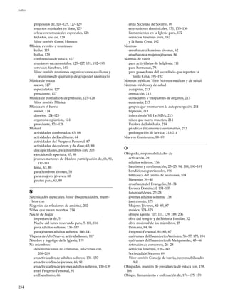 234
Índice
propósitos de, 124–125, 127–129
recursos musicales en línea, 129
selecciones musicales especiales, 126
teclados, uso de, 129
Véase también Coros; Himnos
Música, eventos y reuniones
bailes, 115
bodas, 129
conferencias de estaca, 127
reuniones sacramentales, 125–127, 151, 192–193
servicios fúnebres, 161
Véase también reuniones organizaciones auxiliares y
reuniones de quórum y de grupo del sacerdocio
Música de estaca
asesor, 127
especialistas, 127
presidente, 127
Música de postludio y de preludio, 125–126
Véase también Música
Música en el barrio
asesor, 124
director, 124–125
organista o pianista, 124
presidente, 124–128
Mutual
actividades combinadas, 63, 88
actividades de Escultismo, 64
actividades del Progreso Personal, 87
actividades de quórum y de clase, 63, 88
discapacidades, para miembros con, 205
ejercicios de apertura, 63, 88
jóvenes menores de 14 años, participación de, 66, 91,
117–118
lema, 63, 88
para hombres jóvenes, 58
para mujeres jóvenes, 88
pautas para, 63, 88
N
Necesidades especiales. Véase Discapacidades, miem-
bros con
Negocios de relaciones de amistad, 202
Niños que nacen muertos, 214
Noche de hogar
importancia de, 5
Noche del lunes reservada para, 5, 111, 116
para adultos solteros, 136–137
para jóvenes adultos solteros, 140–141
Víspera de Año Nuevo, actividades en, 117
Nombre y logotipo de la Iglesia, 199
No miembros
denominaciones no cristianas, relaciones con,
208–209
en actividades de adultos solteros, 136–137
en actividades de jóvenes, 66, 91
en actividades de jóvenes adultos solteros, 138–139
en el Progreso Personal, 91
en Escultismo, 66
en la Sociedad de Socorro, 69
en reuniones dominicales, 151, 155–156
llamamientos en la Iglesia para, 172
servicios fúnebres para, 162
y la Santa Cena, 192
Normas
enseñanza a hombres jóvenes, 62
enseñanza a mujeres jóvenes, 86
Normas de vestir
para actividades de la Iglesia, 111
para hermanas, 78
para poseedores del sacerdocio que reparten la
Santa Cena, 191–192
Normas médicas. Véase Normas médicas y de salud
Normas médicas y de salud
autopsias, 213
cremación, 213
donaciones y trasplantes de órganos, 213
eutanasia, 213
grupos que promueven la autopercepción, 214
hipnosis, 213
infección de VIH y SIDA, 213
niños que nacen muertos, 214
Palabra de Sabiduría, 214
prácticas éticamente cuestionables, 213
prolongación de la vida, 213-214
Nuevos Comienzos, 88–89
O
Obispado, responsabilidades de
activación, 29
adultos solteros, 136
bautismo y confirmación, 25–25, 94, 188, 190–191
bendiciones patriarcales, 196
biblioteca del centro de reuniones, 104
Bienestar, 39–40
enseñanza del Evangelio, 33–34
Escuela Dominical, 104–105
futuros élderes, 27–28
jóvenes adultos solteros, 138
juez común, 175
Mujeres Jóvenes, 82–85, 87
música, 124–125
obispo agente, 107, 111, 129, 189, 206
obra del templo y de historia familiar, 32
obra misional de los miembros, 25
Primaria, 94, 96
Progreso Personal, 82–83, 87
quórumes del Sacerdocio Aarónico, 56–57, 175, 194
quórumes del Sacerdocio de Melquisedec, 45–46
retención de conversos, 26–28
servicios fúnebres, 159–160
Sociedad de Socorro, 69
Véase también Consejo de barrio, responsabilidades
del
Obispados, reunión de presidencia de estaca con, 158,
166
Obispo, llamamiento y ordenación de, 174–175, 179
 
