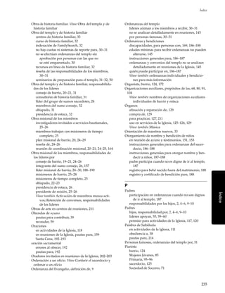 235
Índice
Índice
Obra de historia familiar. Véase Obra del templo y de
historia familiar
Obra del templo y de historia familiar
centros de historia familiar, 33
curso de historia familiar, 32
indexación de FamilySearch, 32
no hay cuotas ni sistemas de reporte para, 30–31
no se efectúan ordenanzas del templo sin
aprobación por personas con las que no
se esté emparentado, 30
recursos en línea de historia familiar, 32
reseña de las responsabilidades de los miembros,
30–31
seminarios de preparación para el templo, 31–32, 50
Obra del templo y de historia familiar, responsabilida-
des de los líderes
consejo de barrio, 20–21, 31
consultores de historia familiar, 31
líder del grupo de sumos sacerdotes, 24
miembros del sumo consejo, 32
obispado, 31
presidencia de estaca, 32
Obra misional de los miembros
investigadores invitados a servicios bautismales,
25–26
miembros trabajan con misioneros de tiempo
completo, 25
plan misional de barrio, 20, 24–29
reseña de, 24–26
reunión de coordinación misional, 20–21, 24–25, 164
Obra misional de los miembros, responsabilidades de
los líderes por
consejo de barrio, 19–21, 24–26
integrante del sumo consejo, 26, 157
líder misional de barrio, 24–30, 188–190
misioneros de barrio, 25–28
misioneros de tiempo completo, 25
obispado, 22–23
presidencia de estaca, 26
presidente de misión, 25–26
Véase también Activación de miembros menos acti-
vos; Retención de conversos, responsabilidades
de los líderes
Obras de arte en centros de reuniones, 211
Ofrendas de ayuno
pautas para contribuir, 39
recaudar, 59
Oraciones
en actividades de la Iglesia, 118
en reuniones de la Iglesia, pautas para, 159
Santa Cena, 192–193
oración sacramental
errores al ofrecer, 192
pautas para, 192
Oradores invitados en reuniones de la Iglesia, 202–203
Ordenación a un oficio. Véase Conferir el sacerdocio y
ordenar a un oficio
Ordenanza del Evangelio, definición de, 9
Ordenanzas del templo
líderes animan a los miembros a recibir, 30–31
no se analizan detalladamente en reuniones, 145
por personas famosas, 30–31
Ordenanzas y bendiciones
discapacidades, para personas con, 169, 186–188
edades mínimas para recibir ordenanzas no pueden
alterarse, 145
instrucciones generales para, 186–187
ordenanzas y convenios del templo no se analizan
detalladamente en reuniones de la Iglesia, 145
quién puede participar en, 186–187
Véase también ordenanzas individuales y bendicio-
nes para más información
Organista, barrio, 124, 172
Organizaciones auxiliares, propósitos de las, 68, 80, 91,
104
Véase también nombres de organizaciones auxiliares
individuales de barrio y estaca
Órganos
afinación y reparación de, 129
compra de, 129
para practicar, 127, 211
uso en servicios de la Iglesia, 125–126, 129
Véase también Música
Orientación de maestros nuevos, 33
Otorgamiento de nombre y bendición de niños
en reunión de ayuno y testimonios, 151, 153
instrucciones generales para ordenanzas del sacer-
docio, 186–188
instrucciones generales para otorgar nombre y ben-
decir a niños, 187–188
padre participa cuando no es digno de ir al templo,
187
registro para bebé nacido fuera del matrimonio, 188
registro y certificado de bendición para, 188
P
Padres
participación en ordenanzas cuando no son dignos
de ir al templo, 187
responsabilidades por los hijos, 2, 4–6, 9–10
Padres
hijos, responsabilidad por, 2, 4–6, 9–10
líderes apoyan, 55, 59–60
permiso para actividades de la Iglesia, 117, 120
Palabra de Sabiduría
en actividades de la Iglesia, 111
obediencia a, 38
pautas para, 214
Personas famosas, ordenanzas del templo por, 31
Pianista
barrio, 124
Mujeres Jóvenes, 85
Primaria, 95–96
sacerdocio, 125
Sociedad de Socorro, 71
 