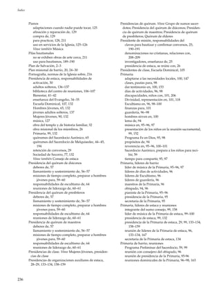 236
Índice
Pianos
adaptaciones cuando nadie puede tocar, 125
afinación y reparación de, 129
compra de, 129
para practicar, 128, 211
uso en servicios de la Iglesia, 125–126
Véase también Música
Pilas bautismales
no se exhiben obras de arte cerca, 211
uso para bautismos, 189–190
Plan de Salvación, 2–3
Plan misional de barrio, 20, 24–30
Pornografía, normas de la Iglesia sobre, 216
Presidencia de estaca, responsabilidades de
activación, 30
adultos solteros, 136–137
biblioteca del centro de reuniones, 106–107
Bienestar, 41–42
enseñanza del Evangelio, 34–35
Escuela Dominical, 107, 132
Hombres Jóvenes, 65, 132
jóvenes adultos solteros, 137
Mujeres Jóvenes, 90, 132
música, 127
obra del templo y de historia familiar, 32
obra misional de los miembros, 26
Primaria, 99, 132
quórumes del Sacerdocio Aarónico, 65
quórumes del Sacerdocio de Melquisedec, 44–45,
194
retención de conversos, 29
Sociedad de Socorro, 77, 132
Véase también Consejo de estaca
Presidencia del quórum de diáconos
deberes de, 57
llamamiento y sostenimiento de, 56–57
misiones de tiempo completo, preparar a hombres
jóvenes para, 59–60
responsabilidades de escultismo de, 64
reuniones de liderazgo de, 60–61
Presidencia del quórum de presbíteros
deberes de, 57
llamamiento y sostenimiento de, 56–57
misiones de tiempo completo, preparar a hombres
jóvenes para, 59–60
responsabilidades de escultismo de, 64
reuniones de liderazgo de, 60–61
Presidencia de quórum de maestros
deberes de, 57
llamamiento y sostenimiento de, 56–57
misiones de tiempo completo, preparar a hombres
jóvenes para, 59–60
responsabilidades de escultismo de, 64
reuniones de liderazgo de, 60–61
Presidencias de clase. Véase Mujeres Jóvenes, presiden-
cias de clase
Presidencias de organizaciones auxiliares de estaca,
28–29, 133–134, 158–159
Presidencias de quórum. Véase Grupo de sumos sacer-
dotes; Presidencia del quórum de diáconos; Presiden-
cia de quórum de maestros; Presidencia de quórum
de presbíteros; Quórum de élderes
Presidente de misión, responsabilidades del
claves para bautizar y confirmar conversos, 25,
190–191
denominaciones no cristianas, relaciones con,
208–209
investigadores, enseñanza de, 25
presidencia de estaca, se reúne con, 26
Presidentes de clase, Escuela Dominical, 105
Primaria
adaptarse a las necesidades locales, 100, 147
clases, pautas para, 98
dar testimonio en, 100, 153
días de actividades, 96, 98
discapacidades, niños con, 101, 206
Divinidad, representación en, 101, 118
Escultismo en, 96, 98–100
finanzas para, 101
guardería, 96–98
hombres sirven en, 100
lema de, 94
música en, 95–96, 97
presentación de los niños en la reunión sacramental,
99, 152
Programa Fe en Dios, 95, 98
propósitos de, 94
reverencia en, 95–96, 100–101
Sacerdocio Aarónico, prepara a los niños para reci-
bir, 59
tiempo para compartir, 95, 97
Primaria, líderes de barrio
líder de música de la Primaria, 95–96, 97
líderes de días de actividades, 96
líderes de Escultismo, 96
líderes de guardería, 96
maestros de la Primaria, 96
obispado, 94, 96
pianista de la Primaria, 95–96
presidencia de la Primaria, 95
secretaria de la Primaria, 95
Primaria, líderes de estaca y reuniones
integrante del sumo consejo, 99, 158
líder de música de la Primaria de estaca, 99–100
presidencia de estaca, 99, 132
presidencia de la Primaria de estaca, 29, 99, 133–134,
158–159
reunión de líderes de la Primaria de estaca, 96,
133–134, 167
secretaria de la Primaria de estaca, 134
Primaria de barrio, reuniones
Programa Preliminar del Sacerdocio, 59, 99
reunión con consejero del obispado, 96
reunión de presidencia de la Primaria, 95-96
reuniones dominicales de la Primaria, 96–98, 163
 
