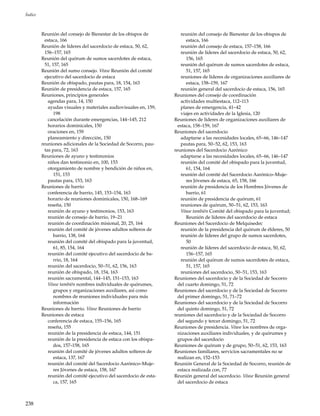 238
Índice
Reunión del consejo de Bienestar de los obispos de
estaca, 166
Reunión de líderes del sacerdocio de estaca, 50, 62,
156–157, 165
Reunión del quórum de sumos sacerdotes de estaca,
51, 157, 165
Reunión del sumo consejo. Véase Reunión del comité
ejecutivo del sacerdocio de estaca
Reunión de obispado, pautas para, 18, 154, 163
Reunión de presidencia de estaca, 157, 165
Reuniones, principios generales
agendas para, 14, 150
ayudas visuales y materiales audiovisuales en, 159,
198
cancelación durante emergencias, 144–145, 212
horarios dominicales, 150
oraciones en, 159
planeamiento y dirección, 150
reuniones adicionales de la Sociedad de Socorro, pau-
tas para, 72, 163
Reuniones de ayuno y testimonios
niños dan testimonio en, 100, 153
otorgamiento de nombre y bendición de niños en,
151, 153
pautas para, 153, 163
Reuniones de barrio
conferencia de barrio, 145, 153–154, 163
horario de reuniones dominicales, 150, 168–169
reseña, 150
reunión de ayuno y testimonios, 153, 163
reunión de consejo de barrio, 19–21
reunión de coordinación misional, 20, 25, 164
reunión del comité de jóvenes adultos solteros de
barrio, 138, 164
reunión del comité del obispado para la juventud,
61, 85, 154, 164
reunión del comité ejecutivo del sacerdocio de ba-
rrio, 18, 164
reunión del sacerdocio, 50–51, 62, 156, 163
reunión de obispado, 18, 154, 163
reunión sacramental, 144–145, 151–153, 163
Véase también nombres individuales de quórumes,
grupos y organizaciones auxiliares, así como
nombres de reuniones individuales para más
información
Reuniones de barrio. Véase Reuniones de barrio
Reuniones de estaca
conferencia de estaca, 155–156, 165
reseña, 155
reunión de la presidencia de estaca, 144, 151
reunión de la presidencia de estaca con los obispa-
dos, 157–158, 165
reunión del comité de jóvenes adultos solteros de
estaca, 137, 167
reunión del comité del Sacerdocio Aarónico–Muje-
res Jóvenes de estaca, 158, 167
reunión del comité ejecutivo del sacerdocio de esta-
ca, 157, 165
reunión del consejo de Bienestar de los obispos de
estaca, 166
reunión del consejo de estaca, 157–158, 166
reunión de líderes del sacerdocio de estaca, 50, 62,
156, 165
reunión del quórum de sumos sacerdotes de estaca,
51, 157, 165
reuniones de líderes de organizaciones auxiliares de
estaca, 158–159, 167
reunión general del sacerdocio de estaca, 156, 165
Reuniones del consejo de coordinación
actividades multiestaca, 112–113
planes de emergencia, 41–42
viajes en actividades de la Iglesia, 120
Reuniones de líderes de organizaciones auxiliares de
estaca, 158–159, 167
Reuniones del sacerdocio
adaptarse a las necesidades locales, 65–66, 146–147
pautas para, 50–52, 62, 153, 163
reuniones del Sacerdocio Aarónico
adaptarse a las necesidades locales, 65–66, 146–147
reunión del comité del obispado para la juventud,
61, 154, 164
reunión del comité del Sacerdocio Aarónico–Muje-
res Jóvenes de estaca, 65, 158, 166
reunión de presidencia de los Hombres Jóvenes de
barrio, 61
reunión de presidencia de quórum, 61
reuniones de quórum, 50–51, 62, 153, 163
Véase también Comité del obispado para la juventud;
Reunión de líderes del sacerdocio de estaca
Reuniones del Sacerdocio de Melquisedec
reunión de la presidencia del quórum de élderes, 50
reunión de líderes del grupo de sumos sacerdotes,
50
reunión de líderes del sacerdocio de estaca, 50, 62,
156–157, 165
reunión del quórum de sumos sacerdotes de estaca,
51, 157, 165
reuniones del sacerdocio, 50–51, 153, 163
Reuniones del sacerdocio y de la Sociedad de Socorro
del cuarto domingo, 51, 72
Reuniones del sacerdocio y de la Sociedad de Socorro
del primer domingo, 51, 71–72
Reuniones del sacerdocio y de la Sociedad de Socorro
del quinto domingo, 51, 72
reuniones del sacerdocio y de la Sociedad de Socorro
del segundo y tercer domingo, 51, 72
Reuniones de presidencia. Véase los nombres de orga-
nizaciones auxiliares individuales, y de quórumes y
grupos del sacerdocio
Reuniones de quórum y de grupo, 50–51, 62, 153, 163
Reuniones familiares, servicios sacramentales no se
realizan en, 152–153
Reunión General de la Sociedad de Socorro, reunión de
estaca realizada con, 77
Reunión general del sacerdocio. Véase Reunión general
del sacerdocio de estaca
 
