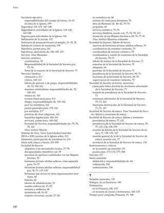 240
Índice
Secretario ejecutivo
responsabilidades del consejo de barrio, 16–19
revistas de la Iglesia, 199
Seguridad, 118–119, 147–148
Seguridad en actividades de la Iglesia, 118–120,
147–148
Seguros para actividades de la Iglesia, 116
Sellamiento de la unción, 193
Seminario de preparación para el templo, 31–32, 50
Señales en centros de reuniones, 199
Sepultura, pautas para, 161
Sepulturas, dedicación de, 186–187, 195
Servicio. Véase Bienestar
Servicio caritativo
coordinadora, 70
Responsabilidad de la Sociedad de Socorro por,
75–76
Tema de la reunión de la Sociedad de Socorro, 73
Servicios fúnebres
cremación y, 213
velorio, 160–161
líderes de quórum o de grupo, responsabilidades
de, 52, 160–161
maestros orientadores, responsabilidades de, 52,
160–161
música en, 161
normas financieras para, 161
obispo, responsabilidades de, 159–162
para no miembros, 162
pautas generales para, 159–162
por suicidios, 217
prácticas de otras religiones, 161
requisitos legales para, 160–161
servicios, pautas para, 160–162
Sociedad de Socorro, responsabilidades de, 75–76,
78, 160
Véase también Muerte
Setentas de Área. Véase Autoridades Generales
SIDA o VIH, normas de la Iglesia sobre, 213
Simposios, participación de miembros en, 210
Sitios web, estaca y barrio, 203-204
Sociedad de Socorro
adaptarse a las necesidades locales, 77–78
discapacidades, miembros con, 78
ejercicios de apertura combinados con las Mujeres
Jóvenes, 76
hermanas jóvenes adultas solteras, clase separada
para, 76–77
hermanas jóvenes adultas solteras, responsabilidad
por, 76–77, 137–139
hermanas que sirven en otras organizaciones auxi-
liares, 68
historia, 68
labores de alfabetización, 76
madres solteras en, 91–92
máxima y emblema, 68
membresía, 68, 91–92
mujeres conversas, ayuda, 27–28
no miembros en, 68
normas de vestir para hermanas, 78
obra de Bienestar de, 40–42, 75–76
propósito, 68
servicio caritativo, 75–76
servicios fúnebres, ayuda con, 75–76, 78, 161
transición de las Mujeres Jóvenes a, 68, 76–77, 81
Véase también Maestras visitantes
Sociedad de Socorro, líderes de barrio
asesoras de hermanas jóvenes adultas solteras, 70
coordinadora de maestras visitantes, 70
coordinadora de servicio caritativo, 70
coordinadora y comité de reuniones de la Sociedad
de Socorro, 70–71
líderes de música de la Sociedad de Socorro, 71
maestras de la Sociedad de Socorro, 70
obispado, 69
pianistas de la Sociedad de Socorro, 71
presidencia de la Sociedad de Socorro, 69, 76
secretaria de la Sociedad de Socorro, 69–70
supervisoras de maestras visitantes, 70
Sociedad de Socorro de barrio, reuniones
clases para niños durante las reuniones adicionales
de la Sociedad de Socorro, 73
reunión de presidencia de la Sociedad de Socorro,
71
reuniones adicionales de la Sociedad de Socorro,
72–73, 163
reuniones dominicales de la Sociedad de Socorro,
71–72, 163
Sociedad de Socorro de estaca. Véase Sociedad de Soco-
rro, líderes y reuniones de estaca
Sociedad de Socorro de estaca, líderes y reuniones
presidencia de estaca, 77, 132
presidencia de la Sociedad de Socorro de estaca, 29,
77, 133–134, 158–159
reunión de líderes de la Sociedad de Socorro de es-
taca, 71, 158–159, 167
reunión general de la de la Sociedad de Socorro de
estaca, reunión con, 77
secretaria de la Sociedad de Socorro de estaca, 134
Sostenimientos y relevos
en la reunión sacramental, 151
pautas para, 173–174, 175–184
Suicidio, 217
Sumo sacerdote
definición y responsabilidades de, 44
ordenación, 194
sostenimiento, 156
T
Teclados musicales, 129
Testigos, de un bautismo, 190
Testimonios
en la Primaria, 100, 153
en reunión de ayuno y testimonios, 100, 153
Tiempo para compartir, Primaria, 95, 100
 