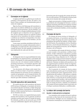 18
4. El consejo de barrio
4.1	 Consejos en la Iglesia
La Iglesia del Señor se gobierna por medio de
consejos a nivel general, de área, de estaca y de
barrio. Estos consejos son fundamentales para el
orden de la Iglesia.
Bajo las llaves del liderazgo del sacerdocio a
cada nivel, los líderes deliberan en consejo para
el beneficio de las personas y de las familias. Los
miembros de los consejos también planean la obra
de la Iglesia que se relaciona con sus asignacio-
nes. En los consejos eficaces se solicita la plena
expresión de los miembros de dichos consejos,
y unifican sus esfuerzos al responder a las nece-
sidades de las personas, de las familias y de las
organizaciones.
Como sumo sacerdote presidente del barrio, el
obispo preside tres consejos relacionados entre sí:
el obispado, el comité ejecutivo del sacerdocio y el
consejo de barrio. En este capítulo se proporciona
una explicación de cada uno de ellos.
4.2	 Obispado
El obispado tiene la responsabilidad de todos
los miembros, las organizaciones y actividades del
barrio. El obispado se reúne generalmente por lo
menos una vez a la semana; asisten también el
secretario de barrio y el secretario ejecutivo del
barrio. Para los puntos sugeridos de la agenda,
véase 18.2.6.
Las decisiones del obispo están mejor fun-
dadas y se llevan mejor a la práctica cuando se
toman después de conversar con sus consejeros y,
cuando sea apropiado, con el consejo de barrio. En
estas conversaciones, el obispo no divulga infor-
mación que deba mantener confidencial.
4.3	 Comité ejecutivo del sacerdocio
El comité ejecutivo del sacerdocio del barrio
(CES) incluye el obispado, el secretario de barrio,
el secretario ejecutivo de barrio, el líder del grupo
de sumos sacerdotes, el presidente del quórum de
élderes, el líder misional del barrio y el presidente
de los Hombres Jóvenes.
El CES se reúne con regularidad para tratar
asuntos del sacerdocio. Por lo general, el CES no
considera asuntos que tratará el consejo de barrio.
No obstante, podría ser de provecho que el CES
viera por adelantado algunos de los puntos que
formarán parte de la agenda del consejo de barrio.
Por ser más práctico, el CES podría reunirse justo
antes de la reunión del consejo de barrio.
Según sea necesario, el obispo puede invitar a
la presidenta de la Sociedad de Socorro a asistir a
algunas reuniones del CES para analizar asuntos
confidenciales de Bienestar y coordinar las asigna-
ciones de la orientación familiar y de las maestras
visitantes.
4.4	 Consejo de barrio
El consejo de barrio incluye el obispado, el
secretario de barrio, el secretario ejecutivo de
barrio, el líder del grupo de sumos sacerdotes, el
presidente del quórum de élderes, el líder misio-
nal del barrio, los presidentes de los Hombres
Jóvenes y de la Escuela Dominical, y las presi-
dentas de la Sociedad de Socorro, de las Mujeres
Jóvenes y de la Primaria.
Los miembros del consejo de barrio se esfuer-
zan por ayudar a las personas a edificar testi-
monios, recibir ordenanzas salvadoras, guardar
convenios y llegar a ser seguidores consagrados
de Jesucristo (véase Moroni 6:4–5). Todos los
miembros del consejo de barrio tienen la respon-
sabilidad general del bienestar de los miembros
del barrio. Además, los líderes del sacerdocio y de
las organizaciones auxiliares tienen la responsa-
bilidad específica de velar por cada miembro de
su organización y de fortalecerlo.
Por lo general, el consejo de barrio entero
trata únicamente asuntos que (1) se beneficiarían
de la coordinación entre organizaciones, (2) se
beneficiarían del análisis y del esfuerzo conjunto
del consejo, o (3) que son de interés general para
todo el barrio. La mayoría de los asuntos propios
de una organización auxiliar o del sacerdocio los
deben tratar los líderes de dicha organización y no
todo el consejo de barrio. Además, los miembros
del consejo de barrio pueden tratar en privado con
el obispo cuestiones delicadas o confidenciales.
   4.5	 La labor del consejo de barrio
4.5.1	 Ayudar a cada persona a progresar
Los miembros del consejo de barrio realizan
casi toda su obra fuera de las reuniones del con-
sejo de barrio. Trabajan con sus consejeros y con
los maestros orientadores, las maestras visitantes
 