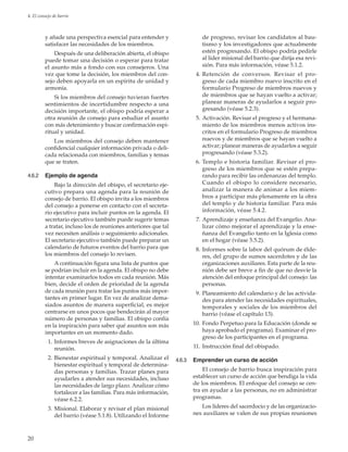 20
4. El consejo de barrio
y añade una perspectiva esencial para entender y
satisfacer las necesidades de los miembros.
Después de una deliberación abierta, el obispo
puede tomar una decisión o esperar para tratar
el asunto más a fondo con sus consejeros. Una
vez que tome la decisión, los miembros del con-
sejo deben apoyarla en un espíritu de unidad y
armonía.
Si los miembros del consejo tuvieran fuertes
sentimientos de incertidumbre respecto a una
decisión importante, el obispo podría esperar a
otra reunión de consejo para estudiar el asunto
con más detenimiento y buscar confirmación espi-
ritual y unidad.
Los miembros del consejo deben mantener
confidencial cualquier información privada o deli-
cada relacionada con miembros, familias y temas
que se traten.
4.6.2	 Ejemplo de agenda
Bajo la dirección del obispo, el secretario eje-
cutivo prepara una agenda para la reunión de
consejo de barrio. El obispo invita a los miembros
del consejo a ponerse en contacto con el secreta-
rio ejecutivo para incluir puntos en la agenda. El
secretario ejecutivo también puede sugerir temas
a tratar, incluso los de reuniones anteriores que tal
vez necesiten análisis o seguimiento adicionales.
El secretario ejecutivo también puede preparar un
calendario de futuros eventos del barrio para que
los miembros del consejo lo revisen.
A continuación figura una lista de puntos que
se podrían incluir en la agenda. El obispo no debe
intentar examinarlos todos en cada reunión. Más
bien, decide el orden de prioridad de la agenda
de cada reunión para tratar los puntos más impor-
tantes en primer lugar. En vez de analizar dema-
siados asuntos de manera superficial, es mejor
centrarse en unos pocos que bendecirán al mayor
número de personas y familias. El obispo confía
en la inspiración para saber qué asuntos son más
importantes en un momento dado.
	 1.	Informes breves de asignaciones de la última
reunión.
	 2.	Bienestar espiritual y temporal. Analizar el
bienestar espiritual y temporal de determina-
das personas y familias. Trazar planes para
ayudarles a atender sus necesidades, incluso
las necesidades de largo plazo. Analizar cómo
fortalecer a las familias. Para más información,
véase 6.2.2.
	 3.	Misional. Elaborar y revisar el plan misional
del barrio (véase 5.1.8). Utilizando el Informe
de progreso, revisar los candidatos al bau-
tismo y los investigadores que actualmente
estén progresando. El obispo podría pedirle
al líder misional del barrio que dirija esa revi-
sión. Para más información, véase 5.1.2.
	 4. 	Retención de conversos. Revisar el pro-
greso de cada miembro nuevo inscrito en el
formulario Progreso de miembros nuevos y
de miembros que se hayan vuelto a activar;
planear maneras de ayudarlos a seguir pro-
gresando (véase 5.2.3).
	 5.	Activación. Revisar el progreso y el hermana-
miento de los miembros menos activos ins-
critos en el formulario Progreso de miembros
nuevos y de miembros que se hayan vuelto a
activar; planear maneras de ayudarlos a seguir
progresando (véase 5.3.2).
	 6.	Templo e historia familiar. Revisar el pro-
greso de los miembros que se estén prepa-
rando para recibir las ordenanzas del templo.
Cuando el obispo lo considere necesario,
analizar la manera de animar a los miem-
bros a participar más plenamente en la obra
del templo y de historia familiar. Para más
información, véase 5.4.2.
	 7.	Aprendizaje y enseñanza del Evangelio. Ana-
lizar cómo mejorar el aprendizaje y la ense-
ñanza del Evangelio tanto en la Iglesia como
en el hogar (véase 5.5.2).
	 8.	Informes sobre la labor del quórum de élde-
res, del grupo de sumos sacerdotes y de las
organizaciones auxiliares. Esta parte de la reu-
nión debe ser breve a fin de que no desvíe la
atención del enfoque principal del consejo: las
personas.
	 9.	Planeamiento del calendario y de las activida-
des para atender las necesidades espirituales,
temporales y sociales de los miembros del
barrio (véase el capítulo 13).
	10.	Fondo Perpetuo para la Educación (donde se
haya aprobado el programa). Examinar el pro-
greso de los participantes en el programa.
	11.	Instrucción final del obispado.
4.6.3	 Emprender un curso de acción
El consejo de barrio busca inspiración para
establecer un curso de acción que bendiga la vida
de los miembros. El enfoque del consejo se cen-
tra en ayudar a las personas, no en administrar
programas.
Los líderes del sacerdocio y de las organizacio-
nes auxiliares se valen de sus propias reuniones
 