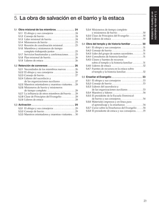 23
5.Laobradesalvación
enelbarrioylaestaca
5. La obra de salvación en el barrio y la estaca
5.1	 Obra misional de los miembros. .  .  .  .  .  .  .  .  .  .  .  .  . 24
5.1.1	 El obispo y sus consejeros . . . . . . . . . . . . . . . . . 24
5.1.2	 Consejo de barrio. . . . . . . . . . . . . . . . . . . . . . . . . 24
5.1.3	 Líder misional de barrio. . . . . . . . . . . . . . . . . . .  24
5.1.4	 Misioneros de barrio. . . . . . . . . . . . . . . . . . . . . . 25
5.1.5	 Reunión de coordinación misional. . . . . . . . . . 25
5.1.6	 Miembros y misioneros de tiempo
completo trabajando juntos . . . . . . . . . . . . . . . . 25
5.1.7	 Servicios bautismales y confirmaciones. . . . . . 25
5.1.8	 Plan misional de barrio. . . . . . . . . . . . . . . . . . . . 26
5.1.9	 Líderes de estaca . . . . . . . . . . . . . . . . . . . . . . . . . 26
5.2	 Retención de conversos. .  .  .  .  .  .  .  .  .  .  .  .  .  .  .  .  .  .  . 26
5.2.1	 Necesidades de los miembros nuevos . . . . . . . 26
5.2.2	 El obispo y sus consejeros . . . . . . . . . . . . . . . . . 26
5.2.3	 Consejo de barrio. . . . . . . . . . . . . . . . . . . . . . . . . 27
5.2.4	 Líderes del sacerdocio y
de las organizaciones auxiliares. . . . . . . . . . . . 27
5.2.5	 Maestros orientadores y maestras visitantes. . . 28
5.2.6	 Misioneros de barrio y misioneros
de tiempo completo. . . . . . . . . . . . . . . . . . . . . . . 28
5.2.7	 La influencia de otros miembros del barrio. . . 28
5.2.8	 Clase de Principios del Evangelio. . . . . . . . . . . 28
5.2.9	 Líderes de estaca . . . . . . . . . . . . . . . . . . . . . . . . . 28
5.3	 Activación. .  .  .  .  .  .  .  .  .  .  .  .  .  .  .  .  .  .  .  .  .  .  .  .  .  .  .  .  .  .  . 29
5.3.1	 El obispo y sus consejeros . . . . . . . . . . . . . . . . . 29
5.3.2	 Consejo de barrio. . . . . . . . . . . . . . . . . . . . . . . . . 29
5.3.3	 Maestros orientadores y maestras visitantes. . . 30
5.3.4	 Misioneros de tiempo completo
y misioneros de barrio. . . . . . . . . . . . . . . . . . . . . 30
5.3.5	 Clase de Principios del Evangelio. . . . . . . . . . . 30
5.3.6	 Líderes de estaca . . . . . . . . . . . . . . . . . . . . . . . . . 30
5.4	 Obra del templo y de historia familiar. .  .  .  .  .  .  .  . 30
5.4.1	 El obispo y sus consejeros . . . . . . . . . . . . . . . . .  31
5.4.2	 Consejo de barrio. . . . . . . . . . . . . . . . . . . . . . . . .  31
5.4.3	 Líder del grupo de sumos sacerdotes. . . . . . . .  31
5.4.4	 Consultores de historia familiar. . . . . . . . . . . .  31
5.4.5	 Clases y fuentes de recursos
sobre el templo y la historia familiar. . . . . . . .  31
5.4.6	 Líderes de estaca . . . . . . . . . . . . . . . . . . . . . . . . . 32
5.4.7	 Fuentes de recursos en la estaca sobre
el templo y la historia familiar. . . . . . . . . . . . . . 32
5.5	 Enseñar el Evangelio. .  .  .  .  .  .  .  .  .  .  .  .  .  .  .  .  .  .  .  .  .  . 33
5.5.1	 El obispo y sus consejeros . . . . . . . . . . . . . . . . . 33
5.5.2	 Consejo de barrio. . . . . . . . . . . . . . . . . . . . . . . . . 33
5.5.3	 Líderes del sacerdocio y
de las organizaciones auxiliares. . . . . . . . . . . . 33
5.5.4	 Maestros y líderes. . . . . . . . . . . . . . . . . . . . . . . . 34
5.5.5	 El presidente de la Escuela Dominical
de barrio y sus consejeros. . . . . . . . . . . . . . . . . . 34
5.5.6	 Materiales impresos y en línea para
el aprendizaje y la enseñanza . . . . . . . . . . . . . . 34
5.5.7	 Curso sobre la Enseñanza del Evangelio. . . . . 34
5.5.8	 El presidente de estaca y sus consejeros. . . . . . 35
 