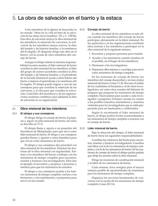 24
5. La obra de salvación en el barrio y la estaca
A los miembros de la Iglesia de Jesucristo se
les manda “obrar en su viña en bien de la salva-
ción de las almas de los hombres” (D. y C. 138:56).
Esta obra de salvación incluye la obra misional de
los miembros, la retención de conversos, la acti-
vación de los miembros menos activos, la obra
del templo y de historia familiar, y la enseñanza
del Evangelio. El obispado dirige esta obra en el
barrio, con la ayuda de otros miembros del con-
sejo de barrio.
Aunque el obispo retiene la máxima responsa-
bilidad en estos asuntos, el líder misional de barrio
coordina la obra misional de los miembros; el líder
del grupo de sumos sacerdotes coordina la obra
del templo y de historia familiar; y el presidente
de la Escuela Dominical ayuda a otros líderes del
barrio a mejorar el aprendizaje y la enseñanza del
Evangelio. El obispo puede asignar a uno de sus
consejeros para que coordine la retención de los
conversos, y al otro para que coordine la activa-
ción. Cada líder del sacerdocio y de las organiza-
ciones auxiliares contribuye para adelantar la obra
de salvación en su organización.
5.1	 Obra misional de los miembros
5.1.1	 El obispo y sus consejeros
El obispo dirige el consejo de barrio al prepa-
rar y seguir un plan misional de barrio, tal como
se describe en 5.1.8.
El obispo llama y aparta a un poseedor del
Sacerdocio de Melquisedec para que sirva como
líder misional de barrio. El obispo y sus consejeros
pueden llamar y apartar a otros miembros para
que sirvan como misioneros de barrio.
El obispo y sus consejeros dan prioridad a la
obra misional de los miembros. Enseñan las doc-
trinas de la obra misional con regularidad. Ani-
man a los miembros del barrio a trabajar con los
misioneros de tiempo completo para encontrar,
enseñar y bautizar a los investigadores. Ellos dan
el ejemplo al encontrar y preparar a personas y
familias para que los misioneros les enseñen.
El obispo y sus consejeros ayudan a los futu-
ros misioneros de tiempo completo, incluso a las
hermanas y a los matrimonios, a prepararse para
servir en una misión.
5.1.2	 Consejo de barrio
La obra misional de los miembros es más efi-
caz cuando los miembros del consejo de barrio
participan plenamente en la labor misional. En
los quórumes y en las organizaciones auxiliares
ellos animan a los miembros a participar en la
obra misional de la siguiente manera:
	 1.	Encontrar y preparar personas para enseñar.
	 2.	Ayudar a los misioneros cuando enseñan (si
es posible, en el hogar de los miembros).
	 3.	Hermanar a los investigadores.
	 4. 	Prepararse ellos mismos y a sus hijos para servir
como misioneros de tiempo completo.
En las reuniones de consejo de barrio, los
miembros del consejo desarrollan y revisan el plan
misional del barrio (véase 5.1.8). Revisan el estado
de los candidatos al bautismo y el de otros inves-
tigadores, así como otros asuntos del Informe de
progreso que preparan los misioneros de tiempo
completo. Hacen planes para ayudar a cada inves-
tigador a progresar; brindan consejo en cuanto
a los posibles maestros orientadores y maestras
visitantes para los investigadores que se estén pre-
parando para ser bautizados y confirmados.
Según lo recomiende el líder misional de
barrio, el obispo podría invitar ocasionalmente a
los misioneros de tiempo completo a reunirse con
el consejo de barrio.
5.1.3	 Líder misional de barrio
Bajo la dirección del obispo, el líder misional
de barrio tiene las siguientes responsabilidades:
Coordina los esfuerzos del barrio para encon-
trar, enseñar y bautizar investigadores. Coordina
esta labor con la de los misioneros de tiempo com-
pleto y con la de los misioneros de barrio. En las reu-
niones de consejo de barrio el obispo podría pedirle
que dirija los asuntos sobre la obra misional.
Dirige las reuniones de coordinación misional
y la labor de los misioneros de barrio.
Cada semana, hace arreglos para el mayor
número posible de oportunidades de enseñanza
para los misioneros de tiempo completo.
Organiza los servicios bautismales de con-
versos con la ayuda de los misioneros de tiempo
completo (véase 20.3.4).
 