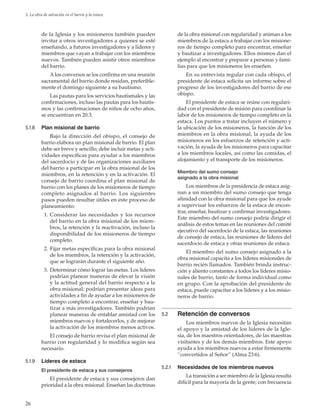 26
5. La obra de salvación en el barrio y la estaca
de la Iglesia y los misioneros también pueden
invitar a otros investigadores a quienes se esté
enseñando, a futuros investigadores y a líderes y
miembros que vayan a trabajar con los miembros
nuevos. También pueden asistir otros miembros
del barrio.
A los conversos se los confirma en una reunión
sacramental del barrio donde residan, preferible-
mente el domingo siguiente a su bautismo.
Las pautas para los servicios bautismales y las
confirmaciones, incluso las pautas para los bautis-
mos y las confirmaciones de niños de ocho años,
se encuentran en 20.3.
5.1.8	 Plan misional de barrio
Bajo la dirección del obispo, el consejo de
barrio elabora un plan misional de barrio. El plan
debe ser breve y sencillo; debe incluir metas y acti-
vidades específicas para ayudar a los miembros
del sacerdocio y de las organizaciones auxiliares
del barrio a participar en la obra misional de los
miembros, en la retención y en la activación. El
consejo de barrio coordina el plan misional de
barrio con los planes de los misioneros de tiempo
completo asignados al barrio. Los siguientes
pasos pueden resultar útiles en este proceso de
planeamiento:
	 1.	Considerar las necesidades y los recursos
del barrio en la obra misional de los miem-
bros, la retención y la reactivación, incluso la
disponibilidad de los misioneros de tiempo
completo.
	 2.	Fijar metas específicas para la obra misional
de los miembros, la retención y la activación,
que se lograrán durante el siguiente año.
	 3.	Determinar cómo lograr las metas. Los líderes
podrían planear maneras de elevar la visión
y la actitud general del barrio respecto a la
obra misional; podrían presentar ideas para
actividades a fin de ayudar a los misioneros de
tiempo completo a encontrar, enseñar y bau-
tizar a más investigadores. También podrían
planear maneras de entablar amistad con los
miembros nuevos y fortalecerlos, y de mejorar
la activación de los miembros menos activos.
El consejo de barrio revisa el plan misional de
barrio con regularidad y lo modifica según sea
necesario.
5.1.9	 Líderes de estaca
El presidente de estaca y sus consejeros
El presidente de estaca y sus consejeros dan
prioridad a la obra misional. Enseñan las doctrinas
de la obra misional con regularidad y animan a los
miembros de la estaca a trabajar con los misione-
ros de tiempo completo para encontrar, enseñar
y bautizar a investigadores. Ellos mismos dan el
ejemplo al encontrar y preparar a personas y fami-
lias para que los misioneros les enseñen.
En su entrevista regular con cada obispo, el
presidente de estaca solicita un informe sobre el
progreso de los investigadores del barrio de ese
obispo.
El presidente de estaca se reúne con regulari-
dad con el presidente de misión para coordinar la
labor de los misioneros de tiempo completo en la
estaca. Los puntos a tratar incluyen el número y
la ubicación de los misioneros, la función de los
miembros en la obra misional, la ayuda de los
misioneros en los esfuerzos de retención y acti-
vación, la ayuda de los misioneros para capacitar
a los miembros locales, así como las comidas, el
alojamiento y el transporte de los misioneros.
Miembro del sumo consejo
asignado a la obra misional
Los miembros de la presidencia de estaca asig-
nan a un miembro del sumo consejo que tenga
afinidad con la obra misional para que los ayude
a supervisar los esfuerzos de la estaca de encon-
trar, enseñar, bautizar y confirmar investigadores.
Este miembro del sumo consejo podría dirigir el
análisis de estos temas en las reuniones del comité
ejecutivo del sacerdocio de la estaca, las reuniones
de consejo de estaca, las reuniones de líderes del
sacerdocio de estaca y otras reuniones de estaca.
El miembro del sumo consejo asignado a la
obra misional capacita a los líderes misionales de
barrio recién llamados. También brinda instruc-
ción y aliento constantes a todos los líderes misio-
nales de barrio, tanto de forma individual como
en grupo. Con la aprobación del presidente de
estaca, puede capacitar a los líderes y a los misio-
neros de barrio.
5.2	 Retención de conversos
Los miembros nuevos de la Iglesia necesitan
el apoyo y la amistad de los líderes de la Igle-
sia, de los maestros orientadores, de las maestras
visitantes y de los demás miembros. Este apoyo
ayuda a los miembros nuevos a estar firmemente
“convertidos al Señor” (Alma 23:6).
5.2.1	 Necesidades de los miembros nuevos
La transición a ser miembro de la Iglesia resulta
difícil para la mayoría de la gente; con frecuencia
 