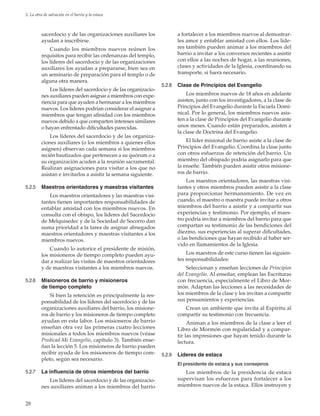 28
5. La obra de salvación en el barrio y la estaca
sacerdocio y de las organizaciones auxiliares los
ayudan a inscribirse.
Cuando los miembros nuevos reúnen los
requisitos para recibir las ordenanzas del templo,
los líderes del sacerdocio y de las organizaciones
auxiliares los ayudan a prepararse, bien sea en
un seminario de preparación para el templo o de
alguna otra manera.
Los líderes del sacerdocio y de las organizacio-
nes auxiliares pueden asignar a miembros con expe-
riencia para que ayuden a hermanar a los miembros
nuevos. Los líderes podrían considerar el asignar a
miembros que tengan afinidad con los miembros
nuevos debido a que comparten intereses similares
o hayan enfrentado dificultades parecidas.
Los líderes del sacerdocio y de las organiza-
ciones auxiliares (o los miembros a quienes ellos
asignen) observan cada semana si los miembros
recién bautizados que pertenecen a su quórum o a
su organización acuden a la reunión sacramental.
Realizan asignaciones para visitar a los que no
asistan e invitarlos a asistir la semana siguiente.
5.2.5	 Maestros orientadores y maestras visitantes
Los maestros orientadores y las maestras visi-
tantes tienen importantes responsabilidades de
entablar amistad con los miembros nuevos. En
consulta con el obispo, los líderes del Sacerdocio
de Melquisedec y de la Sociedad de Socorro dan
suma prioridad a la tarea de asignar abnegados
maestros orientadores y maestras visitantes a los
miembros nuevos.
Cuando lo autorice el presidente de misión,
los misioneros de tiempo completo pueden ayu-
dar a realizar las visitas de maestros orientadores
y de maestras visitantes a los miembros nuevos.
5.2.6	 Misioneros de barrio y misioneros
de tiempo completo
Si bien la retención es principalmente la res-
ponsabilidad de los líderes del sacerdocio y de las
organizaciones auxiliares del barrio, los misione-
ros de barrio y los misioneros de tiempo completo
ayudan en esta labor. Los misioneros de barrio
enseñan otra vez las primeras cuatro lecciones
misionales a todos los miembros nuevos (véase
Predicad Mi Evangelio, capítulo 3). También ense-
ñan la lección 5. Los misioneros de barrio pueden
recibir ayuda de los misioneros de tiempo com-
pleto, según sea necesario.
5.2.7	 La influencia de otros miembros del barrio
Los líderes del sacerdocio y de las organizacio-
nes auxiliares animan a los miembros del barrio
a fortalecer a los miembros nuevos al demostrar-
les amor y entablar amistad con ellos. Los líde-
res también pueden animar a los miembros del
barrio a invitar a los conversos recientes a asistir
con ellos a las noches de hogar, a las reuniones,
clases y actividades de la Iglesia, coordinando su
transporte, si fuera necesario.
5.2.8	 Clase de Principios del Evangelio
Los miembros nuevos de 18 años en adelante
asisten, junto con los investigadores, a la clase de
Principios del Evangelio durante la Escuela Domi-
nical. Por lo general, los miembros nuevos asis-
ten a la clase de Principios del Evangelio durante
unos meses. Cuando están preparados, asisten a
la clase de Doctrina del Evangelio.
El líder misional de barrio asiste a la clase de
Principios del Evangelio. Coordina la clase junto
con otros esfuerzos de retención del barrio. Un
miembro del obispado podría asignarlo para que
la enseñe. También pueden asistir otros misione-
ros de barrio.
Los maestros orientadores, las maestras visi-
tantes y otros miembros pueden asistir a la clase
para proporcionar hermanamiento. De vez en
cuando, el maestro o maestra puede invitar a otros
miembros del barrio a asistir y a compartir sus
experiencias y testimonio. Por ejemplo, el maes-
tro podría invitar a miembros del barrio para que
compartan su testimonio de las bendiciones del
diezmo, sus experiencias al superar dificultades,
o las bendiciones que hayan recibido al haber ser-
vido en llamamientos de la Iglesia.
Los maestros de este curso tienen las siguien-
tes responsabilidades:
Seleccionan y enseñan lecciones de Principios
del Evangelio. Al enseñar, emplean las Escrituras
con frecuencia, especialmente el Libro de Mor-
món. Adaptan las lecciones a las necesidades de
los miembros de la clase y los invitan a compartir
sus pensamientos y experiencias.
Crean un ambiente que invita al Espíritu al
compartir su testimonio con frecuencia.
Animan a los miembros de la clase a leer el
Libro de Mormón con regularidad y a compar-
tir las impresiones que hayan tenido durante la
lectura.
5.2.9	 Líderes de estaca
El presidente de estaca y sus consejeros
Los miembros de la presidencia de estaca
supervisan los esfuerzos para fortalecer a los
miembros nuevos de la estaca. Ellos instruyen y
 