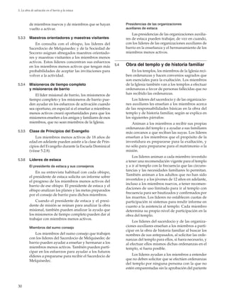 30
5. La obra de salvación en el barrio y la estaca
de miembros nuevos y de miembros que se hayan
vuelto a activar.
5.3.3	 Maestros orientadores y maestras visitantes
En consulta con el obispo, los líderes del
Sacerdocio de Melquisedec y de la Sociedad de
Socorro asignan abnegados maestros orientado-
res y maestras visitantes a los miembros menos
activos. Estos líderes concentran sus esfuerzos
en los miembros menos activos que tengan más
probabilidades de aceptar las invitaciones para
volver a la actividad.
5.3.4	 Misioneros de tiempo completo
y misioneros de barrio
El líder misional de barrio, los misioneros de
tiempo completo y los misioneros de barrio pue-
den ayudar en los esfuerzos de activación cuando
sea oportuno, en especial si el enseñar a miembros
menos activos creará oportunidades para que los
misioneros enseñen a los amigos y familiares de esos
miembros, que no sean miembros de la Iglesia.
5.3.5	 Clase de Principios del Evangelio
Los miembros menos activos de 18 años de
edad en adelante pueden asistir a la clase de Prin-
cipios del Evangelio durante la Escuela Dominical
(véase 5.2.8).
5.3.6	 Líderes de estaca
El presidente de estaca y sus consejeros
En su entrevista habitual con cada obispo,
el presidente de estaca solicita un informe sobre
el progreso de los miembros menos activos del
barrio de ese obispo. El presidente de estaca y el
obispo analizan los planes y las metas preparados
por el consejo de barrio para dichos miembros.
Cuando el presidente de estaca y el presi-
dente de misión se reúnan para analizar la obra
misional, también pueden analizar la ayuda que
los misioneros de tiempo completo pueden dar al
trabajar con miembros menos activos.
Miembros del sumo consejo
Los miembros del sumo consejo que trabajen
con los líderes del Sacerdocio de Melquisedec de
barrio pueden ayudar a enseñar y hermanar a los
miembros menos activos. También pueden parti-
cipar en los esfuerzos para ayudar a los futuros
élderes a prepararse para recibir el Sacerdocio de
Melquisedec.
Presidencias de las organizaciones
auxiliares de estaca
Las presidencias de las organizaciones auxilia-
res de estaca pueden trabajar, de vez en cuando,
con los líderes de las organizaciones auxiliares de
barrio en la enseñanza y el hermanamiento de los
miembros menos activos.
5.4	 Obra del templo y de historia familiar
En los templos, los miembros de la Iglesia reci-
ben ordenanzas y hacen convenios sagrados que
son esenciales para la exaltación. Los miembros
de la Iglesia también van a los templos a efectuar
ordenanzas a favor de personas fallecidas que no
han recibido las ordenanzas.
Los líderes del sacerdocio y de las organizacio-
nes auxiliares les enseñan a los miembros acerca
de las responsabilidades básicas en la obra del
templo y de historia familiar, según se explica en
los siguientes párrafos:
Animan a los miembros a recibir sus propias
ordenanzas del templo y a ayudar a sus familiares
más cercanos a que reciban las suyas. Los líderes
enseñan a los miembros que el propósito de la
investidura es prepararse para la exaltación, y
no sólo para prepararse para el matrimonio o la
misión.
Los líderes animan a cada miembro investido
a tener una recomendación vigente para el templo
y a ir al templo con la frecuencia que las circuns-
tancias y las necesidades familiares lo permitan.
También animan a los adultos que no han sido
investidos y a los jóvenes de 12 años en adelante,
incluso a los miembros nuevos, a tener recomen-
daciones de uso limitado para ir al templo con
frecuencia para ser bautizados y confirmados por
los muertos. Los líderes no establecen cuotas de
participación ni sistemas para rendir informe en
cuanto a la asistencia al templo. Cada miembro
determina su propio nivel de participación en la
obra del templo.
Los líderes del sacerdocio y de las organiza-
ciones auxiliares enseñan a los miembros a parti-
cipar en la obra de historia familiar al buscar los
nombres de sus antepasados, al solicitar las orde-
nanzas del templo para ellos, si fuera necesario, y
al efectuar ellos mismos dichas ordenanzas en el
templo, si fuera posible.
Los líderes ayudan a los miembros a entender
que no deben solicitar que se efectúen ordenanzas
del templo por ninguna persona con la que no
estén emparentadas sin la aprobación del pariente
 
