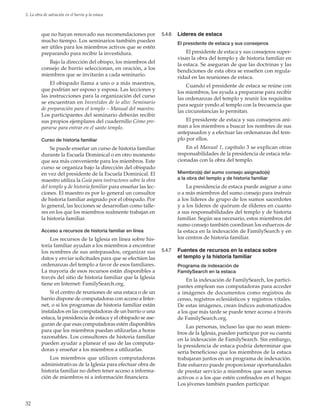 32
5. La obra de salvación en el barrio y la estaca
que no hayan renovado sus recomendaciones por
mucho tiempo. Los seminarios también pueden
ser útiles para los miembros activos que se estén
preparando para recibir la investidura.
Bajo la dirección del obispo, los miembros del
consejo de barrio seleccionan, en oración, a los
miembros que se invitarán a cada seminario.
El obispado llama a uno o a más maestros,
que podrían ser esposo y esposa. Las lecciones y
las instrucciones para la organización del curso
se encuentran en Investidos de lo alto: Seminario
de preparación para el templo – Manual del maestro.
Los participantes del seminario deberán recibir
sus propios ejemplares del cuadernillo Cómo pre-
pararse para entrar en el santo templo.
Curso de historia familiar
Se puede enseñar un curso de historia familiar
durante la Escuela Dominical o en otro momento
que sea más conveniente para los miembros. Este
curso se organiza bajo la dirección del obispado
en vez del presidente de la Escuela Dominical. El
maestro utiliza la Guía para instructores sobre la obra
del templo y de historia familiar para enseñar las lec-
ciones. El maestro es por lo general un consultor
de historia familiar asignado por el obispado. Por
lo general, las lecciones se desarrollan como talle-
res en los que los miembros realmente trabajan en
la historia familiar.
Acceso a recursos de historia familiar en línea
Los recursos de la Iglesia en línea sobre his-
toria familiar ayudan a los miembros a encontrar
los nombres de sus antepasados, organizar sus
datos y enviar solicitudes para que se efectúen las
ordenanzas del templo a favor de esos familiares.
La mayoría de esos recursos están disponibles a
través del sitio de historia familiar que la Iglesia
tiene en Internet: FamilySearch.org.
Si el centro de reuniones de una estaca o de un
barrio dispone de computadoras con acceso a Inter-
net, o si los programas de historia familiar están
instalados en las computadoras de un barrio o una
estaca, la presidencia de estaca y el obispado se ase-
guran de que esas computadoras estén disponibles
para que los miembros puedan utilizarlas a horas
razonables. Los consultores de historia familiar
pueden ayudar a planear el uso de las computa-
doras y enseñar a los miembros a utilizarlas.
Los miembros que utilicen computadoras
administrativas de la Iglesia para efectuar obra de
historia familiar no deben tener acceso a informa-
ción de miembros ni a información financiera.
5.4.6	 Líderes de estaca
El presidente de estaca y sus consejeros
El presidente de estaca y sus consejeros super-
visan la obra del templo y de historia familiar en
la estaca. Se aseguran de que las doctrinas y las
bendiciones de esta obra se enseñen con regula-
ridad en las reuniones de estaca.
Cuando el presidente de estaca se reúne con
los miembros, los ayuda a prepararse para recibir
las ordenanzas del templo y reunir los requisitos
para seguir yendo al templo con la frecuencia que
las circunstancias lo permitan.
El presidente de estaca y sus consejeros ani-
man a los miembros a buscar los nombres de sus
antepasados y a efectuar las ordenanzas del tem-
plo por ellos.
En el Manual 1, capítulo 3 se explican otras
responsabilidades de la presidencia de estaca rela-
cionadas con la obra del templo.
Miembro(s) del sumo consejo asignado(s)
a la obra del templo y de historia familiar
La presidencia de estaca puede asignar a uno
o a más miembros del sumo consejo para instruir
a los líderes de grupo de los sumos sacerdotes
y a los líderes de quórum de élderes en cuanto
a sus responsabilidades del templo y de historia
familiar. Según sea necesario, estos miembros del
sumo consejo también coordinan los esfuerzos de
la estaca en la indexación de FamilySearch y en
los centros de historia familiar.
5.4.7	 Fuentes de recursos en la estaca sobre
el templo y la historia familiar
Programa de indexación de
FamilySearch en la estaca
En la indexación de FamilySearch, los partici-
pantes emplean sus computadoras para acceder
a imágenes de documentos como registros de
censo, registros eclesiásticos y registros vitales.
De estas imágenes, crean índices automatizados
a los que más tarde se puede tener acceso a través
de FamilySearch.org.
Las personas, incluso las que no sean miem-
bros de la Iglesia, pueden participar por su cuenta
en la indexación de FamilySearch. Sin embargo,
la presidencia de estaca podría determinar que
sería beneficioso que los miembros de la estaca
trabajaran juntos en un programa de indexación.
Este esfuerzo puede proporcionar oportunidades
de prestar servicio a miembros que sean menos
activos o a los que estén confinados en el hogar.
Los jóvenes también pueden participar.
 