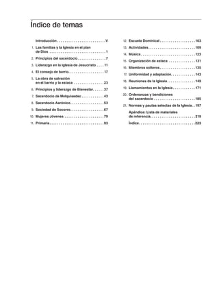 Introducción. .  .  .  .  .  .  .  .  .  .  .  .  .  .  .  .  .  .  .  .  .  .  .  .  . V
	 1.	 Las familias y la Iglesia en el plan
de Dios . .  .  .  .  .  .  .  .  .  .  .  .  .  .  .  .  .  .  .  .  .  .  .  .  .  .  .  .  . 1
	 2.	 Principios del sacerdocio. .  .  .  .  .  .  .  .  .  .  .  .  .  . 7
	 3.	 Liderazgo en la Iglesia de Jesucristo. .  .  . 11
	 4.	 El consejo de barrio. .  .  .  .  .  .  .  .  .  .  .  .  .  .  .  .  .  . 17
	 5.	 La obra de salvación
en el barrio y la estaca . .  .  .  .  .  .  .  .  .  .  .  .  .  .  . 23
	 6.	 Principios y liderazgo de Bienestar. .  .  .  .  . 37
	 7.	 Sacerdocio de Melquisedec. .  .  .  .  .  .  .  .  .  .  . 43
	 8.	 Sacerdocio Aarónico. .  .  .  .  .  .  .  .  .  .  .  .  .  .  .  .  . 53
	 9.	 Sociedad de Socorro. .  .  .  .  .  .  .  .  .  .  .  .  .  .  .  .  . 67
	 10.	 Mujeres Jóvenes. .  .  .  .  .  .  .  .  .  .  .  .  .  .  .  .  .  .  .  . 79
	 11.	 Primaria. .  .  .  .  .  .  .  .  .  .  .  .  .  .  .  .  .  .  .  .  .  .  .  .  .  .  .  . 93
	 12.	 Escuela Dominical. .  .  .  .  .  .  .  .  .  .  .  .  .  .  .  .  .  . 103
	 13.	 Actividades. .  .  .  .  .  .  .  .  .  .  .  .  .  .  .  .  .  .  .  .  .  .  .  . 109
	 14.	 Música. .  .  .  .  .  .  .  .  .  .  .  .  .  .  .  .  .  .  .  .  .  .  .  .  .  .  .  . 123
	 15	 Organización de estaca . .  .  .  .  .  .  .  .  .  .  .  .  . 131
	 16.	 Miembros solteros. .  .  .  .  .  .  .  .  .  .  .  .  .  .  .  .  .  . 135
	 17.	 Uniformidad y adaptación. .  .  .  .  .  .  .  .  .  .  .  . 143
	 18.	 Reuniones de la Iglesia. .  .  .  .  .  .  .  .  .  .  .  .  .  . 149
	 19.	 Llamamientos en la Iglesia. .  .  .  .  .  .  .  .  .  .  . 171
	 20.	 Ordenanzas y bendiciones
del sacerdocio. .  .  .  .  .  .  .  .  .  .  .  .  .  .  .  .  .  .  .  .  . 185
	 21.	 Normas y pautas selectas de la Iglesia. . 197
Apéndice: Lista de materiales
de referencia. .  .  .  .  .  .  .  .  .  .  .  .  .  .  .  .  .  .  .  .  .  .  . 219
Índice. .  .  .  .  .  .  .  .  .  .  .  .  .  .  .  .  .  .  .  .  .  .  .  .  .  .  .  .  . 223
Índice de temas
 