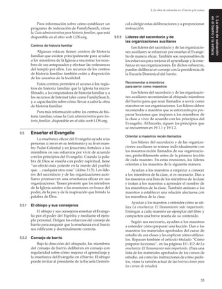 33
5. La obra de salvación en el barrio y la estaca
5.Laobradesalvación
enelbarrioylaestaca
Para información sobre cómo establecer un
programa de indexación de FamilySearch, véase
la Guía administrativa para historia familiar, que está
disponible en el sitio web LDS.org.
Centros de historia familiar
Algunas estacas tienen centros de historia
familiar que existen principalmente para ayudar
a los miembros de la Iglesia a encontrar los nom-
bres de sus antepasados y efectuar las ordenanzas
del templo por ellos. Los recursos de los centros
de historia familiar también están a disposición
de los usuarios de la localidad.
Estos centros permiten el acceso a los regis-
tros de historia familiar que la Iglesia ha micro-
filmado, a la computadora de historia familiar y a
los recursos de Internet tales como FamilySearch,
y a capacitación sobre cómo llevar a cabo la obra
de historia familiar.
Para más información sobre los centros de his-
toria familiar, véase la Guía administrativa para his-
toria familiar, disponible en el sitio web LDS.org.
5.5	 Enseñar el Evangelio
La enseñanza eficaz del Evangelio ayuda a las
personas a crecer en su testimonio y su fe en nues-
tro Padre Celestial y en Jesucristo; fortalece a los
miembros en sus esfuerzos por vivir de acuerdo
con los principios del Evangelio. Cuando la pala-
bra de Dios se enseña con poder espiritual, tiene
“un efecto más potente en la mente del pueblo
que. . . cualquier otra cosa” (Alma 31:5). Los líde-
res del sacerdocio y de las organizaciones auxi-
liares promueven una enseñanza eficaz en sus
organizaciones. Tienen presente que los miembros
de la Iglesia asisten a las reuniones en busca del
poder, de la paz y de la inspiración que brinda la
palabra de Dios.
5.5.1	 El obispo y sus consejeros
El obispo y sus consejeros enseñan el Evange-
lio por el poder del Espíritu y mediante el ejem-
plo personal. Dirigen los esfuerzos del consejo de
barrio para asegurar que la enseñanza en el barrio
sea edificante y doctrinalmente correcta.
5.5.2	 Consejo de barrio
Bajo la dirección del obispado, los miembros
del consejo de barrio deliberan en consejo con
regularidad sobre cómo mejorar el aprendizaje y
la enseñanza del Evangelio en el barrio. El obispo
puede invitar al presidente de la Escuela Domini-
cal a dirigir estas deliberaciones y a proporcionar
instrucción.
5.5.3	 Líderes del sacerdocio y de
las organizaciones auxiliares
Los líderes del sacerdocio y de las organizacio-
nes auxiliares se esfuerzan por enseñar el Evange-
lio de manera eficaz. También son responsables de
los esfuerzos para mejorar el aprendizaje y la ense-
ñanza en sus organizaciones. En dichos esfuerzos,
pueden deliberar en consejo con la presidencia de
la Escuela Dominical del barrio.
Recomendar a miembros
para servir como maestros
Los líderes del sacerdocio y de las organizacio-
nes auxiliares recomiendan al obispado miembros
del barrio para que sean llamados a servir como
maestros en sus organizaciones. Los líderes deben
recomendar a maestros que se esforzarán por pre-
parar lecciones que inspiren a los miembros de
la clase a vivir de acuerdo con los principios del
Evangelio. Al hacerlo, siguen los principios que
se encuentran en 19.1.1 y 19.1.2.
Orientar a maestros recién llamados
Los líderes del sacerdocio y de las organiza-
ciones auxiliares se reúnen individualmente con
los maestros recién llamados de sus organizacio-
nes, preferiblemente antes de la primera lección
de cada maestro. En estas reuniones, los líderes
orientan a los maestros de la siguiente manera:
Ayudan a los maestros a empezar a conocer
a los miembros de la clase, si es necesario. Dan a
los maestros una lista de los miembros de la clase
e instan a los maestros a aprender el nombre de
los miembros de la clase. También animan a los
maestros a establecer una relación afectuosa con
los miembros de la clase.
Ayudan a los maestros a entender cómo se uti-
liza La enseñanza: El llamamiento más importante.
Entregan a cada maestro un ejemplar del libro y
comparten una breve reseña de su contenido.
Según sea necesario, ayudan a los maestros
a entender cómo preparar una lección. Dan a los
maestros los materiales aprobados del curso de
estudio de sus clases y les explican cómo utilizar-
los. Repasan también el artículo titulado “Cómo
preparar lecciones”, en las páginas 111–112 de La
enseñanza: El llamamiento más importante. (Para una
lista de los materiales aprobados de los cursos de
estudio, así como las instrucciones de cómo pedir-
los, véase la versión actual de las Instrucciones para
los cursos de estudio).
 