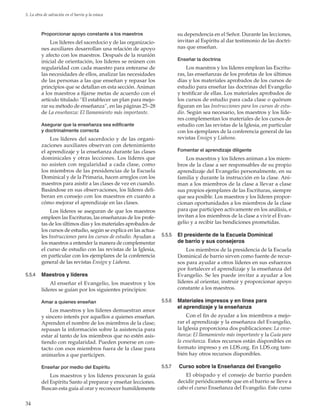 34
5. La obra de salvación en el barrio y la estaca
Proporcionar apoyo constante a los maestros
Los líderes del sacerdocio y de las organizacio-
nes auxiliares desarrollan una relación de apoyo
y afecto con los maestros. Después de la reunión
inicial de orientación, los líderes se reúnen con
regularidad con cada maestro para enterarse de
las necesidades de ellos, analizar las necesidades
de las personas a las que enseñan y repasar los
principios que se detallan en esta sección. Animan
a los maestros a fijarse metas de acuerdo con el
artículo titulado “El establecer un plan para mejo-
rar su método de enseñanza”, en las páginas 25–28
de La enseñanza: El llamamiento más importante.
Asegurar que la enseñanza sea edificante
y doctrinalmente correcta
Los líderes del sacerdocio y de las organi-
zaciones auxiliares observan con detenimiento
el aprendizaje y la enseñanza durante las clases
dominicales y otras lecciones. Los líderes que
no asisten con regularidad a cada clase, como
los miembros de las presidencias de la Escuela
Dominical y de la Primaria, hacen arreglos con los
maestros para asistir a las clases de vez en cuando.
Basándose en sus observaciones, los líderes deli-
beran en consejo con los maestros en cuanto a
cómo mejorar el aprendizaje en las clases.
Los líderes se aseguran de que los maestros
empleen las Escrituras, las enseñanzas de los profe-
tas de los últimos días y los materiales aprobados de
los cursos de estudio, según se explica en las actua-
les Instrucciones para los cursos de estudio. Ayudan a
los maestros a entender la manera de complementar
el curso de estudio con las revistas de la Iglesia,
en particular con los ejemplares de la conferencia
general de las revistas ­Ensign y ­Liahona.
5.5.4	 Maestros y líderes
Al enseñar el Evangelio, los maestros y los
líderes se guían por los siguientes principios:
Amar a quienes enseñan
Los maestros y los líderes demuestran amor
y sincero interés por aquellos a quienes enseñan.
Aprenden el nombre de los miembros de la clase;
repasan la información sobre la asistencia para
estar al tanto de los miembros que no estén asis-
tiendo con regularidad. Pueden ponerse en con-
tacto con esos miembros fuera de la clase para
animarlos a que participen.
Enseñar por medio del Espíritu
Los maestros y los líderes procuran la guía
del Espíritu Santo al preparar y enseñar lecciones.
Buscan esta guía al orar y reconocer humildemente
su dependencia en el Señor. Durante las lecciones,
invitan al Espíritu al dar testimonio de las doctri-
nas que enseñan.
Enseñar la doctrina
Los maestros y los líderes emplean las Escritu-
ras, las enseñanzas de los profetas de los últimos
días y los materiales aprobados de los cursos de
estudio para enseñar las doctrinas del Evangelio
y testificar de ellas. Los materiales aprobados de
los cursos de estudio para cada clase o quórum
figuran en las Instrucciones para los cursos de estu-
dio. Según sea necesario, los maestros y los líde-
res complementan los materiales de los cursos de
estudio con las revistas de la Iglesia, en particular
con los ejemplares de la conferencia general de las
revistas ­Ensign y ­Liahona.
Fomentar el aprendizaje diligente
Los maestros y los líderes animan a los miem-
bros de la clase a ser responsables de su propio
aprendizaje del Evangelio personalmente, en su
familia y durante la instrucción en la clase. Ani-
man a los miembros de la clase a llevar a clase
sus propios ejemplares de las Escrituras, siempre
que sea posible. Los maestros y los líderes propor-
cionan oportunidades a los miembros de la clase
para que participen activamente en los análisis, e
invitan a los miembros de la clase a vivir el Evan-
gelio y a recibir las bendiciones prometidas.
5.5.5	 El presidente de la Escuela Dominical
de barrio y sus consejeros
Los miembros de la presidencia de la Escuela
Dominical de barrio sirven como fuente de recur-
sos para ayudar a otros líderes en sus esfuerzos
por fortalecer el aprendizaje y la enseñanza del
Evangelio. Se les puede invitar a ayudar a los
líderes al orientar, instruir y proporcionar apoyo
constante a los maestros.
5.5.6	 Materiales impresos y en línea para
el aprendizaje y la enseñanza
Con el fin de ayudar a los miembros a mejo-
rar el aprendizaje y la enseñanza del Evangelio,
la Iglesia proporciona dos publicaciones: La ense-
ñanza: El llamamiento más importante y la Guía para
la enseñanza. Estos recursos están disponibles en
formato impreso y en LDS.org. En LDS.org tam-
bién hay otros recursos disponibles.
5.5.7	 Curso sobre la Enseñanza del Evangelio
El obispado y el consejo de barrio pueden
decidir periódicamente que en el barrio se lleve a
cabo el curso Enseñanza del Evangelio. Este curso
 