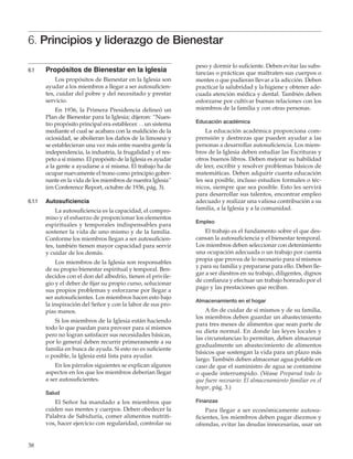 38
6.1	 Propósitos de Bienestar en la Iglesia
Los propósitos de Bienestar en la Iglesia son
ayudar a los miembros a llegar a ser autosuficien-
tes, cuidar del pobre y del necesitado y prestar
servicio.
En 1936, la Primera Presidencia delineó un
Plan de Bienestar para la Iglesia; dijeron: “Nues-
tro propósito principal era establecer. . . un sistema
mediante el cual se acabara con la maldición de la
ociosidad, se abolieran los daños de la limosna y
se establecieran una vez más entre nuestra gente la
independencia, la industria, la frugalidad y el res-
peto a sí mismo. El propósito de la Iglesia es ayudar
a la gente a ayudarse a sí misma. El trabajo ha de
ocupar nuevamente el trono como principio gober-
nante en la vida de los miembros de nuestra Iglesia”
(en Conference Report, octubre de 1936, pág. 3).
6.1.1	 Autosuficiencia
La autosuficiencia es la capacidad, el compro-
miso y el esfuerzo de proporcionar los elementos
espirituales y temporales indispensables para
sostener la vida de uno mismo y de la familia.
Conforme los miembros llegan a ser autosuficien-
tes, también tienen mayor capacidad para servir
y cuidar de los demás.
Los miembros de la Iglesia son responsables
de su propio bienestar espiritual y temporal. Ben-
decidos con el don del albedrío, tienen el privile-
gio y el deber de fijar su propio curso, solucionar
sus propios problemas y esforzarse por llegar a
ser autosuficientes. Los miembros hacen esto bajo
la inspiración del Señor y con la labor de sus pro-
pias manos.
Si los miembros de la Iglesia están haciendo
todo lo que puedan para proveer para sí mismos
pero no logran satisfacer sus necesidades básicas,
por lo general deben recurrir primeramente a su
familia en busca de ayuda. Si esto no es suficiente
o posible, la Iglesia está lista para ayudar.
En los párrafos siguientes se explican algunos
aspectos en los que los miembros deberían llegar
a ser autosuficientes.
Salud
El Señor ha mandado a los miembros que
cuiden sus mentes y cuerpos. Deben obedecer la
Palabra de Sabiduría, comer alimentos nutriti-
vos, hacer ejercicio con regularidad, controlar su
6. Principios y liderazgo de Bienestar
peso y dormir lo suficiente. Deben evitar las subs-
tancias o prácticas que maltraten sus cuerpos o
mentes o que pudieran llevar a la adicción. Deben
practicar la salubridad y la higiene y obtener ade-
cuada atención médica y dental. También deben
esforzarse por cultivar buenas relaciones con los
miembros de la familia y con otras personas.
Educación académica
La educación académica proporciona com-
prensión y destrezas que pueden ayudar a las
personas a desarrollar autosuficiencia. Los miem-
bros de la Iglesia deben estudiar las Escrituras y
otros buenos libros. Deben mejorar su habilidad
de leer, escribir y resolver problemas básicos de
matemáticas. Deben adquirir cuanta educación
les sea posible, incluso estudios formales o téc-
nicos, siempre que sea posible. Esto les servirá
para desarrollar sus talentos, encontrar empleo
adecuado y realizar una valiosa contribución a su
familia, a la Iglesia y a la comunidad.
Empleo
El trabajo es el fundamento sobre el que des-
cansan la autosuficiencia y el bienestar temporal.
Los miembros deben seleccionar con detenimiento
una ocupación adecuada o un trabajo por cuenta
propia que provea de lo necesario para sí mismos
y para su familia y prepararse para ello. Deben lle-
gar a ser diestros en su trabajo, diligentes, dignos
de confianza y efectuar un trabajo honrado por el
pago y las prestaciones que reciban.
Almacenamiento en el hogar
A fin de cuidar de sí mismos y de su familia,
los miembros deben guardar un abastecimiento
para tres meses de alimentos que sean parte de
su dieta normal. En donde las leyes locales y
las circunstancias lo permitan, deben almacenar
gradualmente un abastecimiento de alimentos
básicos que sostengan la vida para un plazo más
largo. También deben almacenar agua potable en
caso de que el suministro de agua se contamine
o quede interrumpido. (Véase Preparad todo lo
que fuere necesario: El almacenamiento familiar en el
hogar, pág. 3.)
Finanzas
Para llegar a ser económicamente autosu-
ficientes, los miembros deben pagar diezmos y
ofrendas, evitar las deudas innecesarias, usar un
 