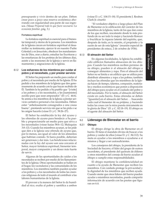 39
6. Principios y liderazgo de Bienestar
6.Principiosyliderazgo
deBienestar
presupuesto y vivir dentro de un plan. Deben
crear poco a poco una reserva económica aho-
rrando con regularidad una parte de sus ingre-
sos. (Véase Preparad todo lo que fuere necesario: La
economía familiar, pág. 3.)
Fortaleza espiritual
La fortaleza espiritual es esencial para el bienes-
tar temporal y eterno de la persona. Los miembros
de la Iglesia crecen en fortaleza espiritual al desa-
rrollar su testimonio, ejercer fe en nuestro Padre
Celestial y en Jesucristo, obedecer los mandamien-
tos de Dios, orar a diario, estudiar las Escrituras y
las enseñanzas de los profetas de los últimos días,
asistir a las reuniones de la Iglesia y servir en lla-
mamientos y asignaciones de la Iglesia.
6.1.2	 Los esfuerzos de los miembros por cuidar al
pobre y al necesitado, y por prestar servicio
El Señor ha preparado un medio para cuidar al
pobre y al necesitado por medio de Su Iglesia. Él ha
pedido a los miembros de la Iglesia que den gene-
rosamente de acuerdo con lo que hayan recibido de
Él. También le ha pedido a Su pueblo que “[visite]
a los pobres y a los necesitados, y les [suministre]
auxilio para que sean amparados” (D. y C. 44:6).
Se anima a los miembros de la Iglesia a prestar ser-
vicio caritativo personal a los necesitados. Deben
estar “anhelosamente consagrados a una causa
buena”, prestando servicio sin que se les pida o se
les asigne hacerlo (véase D. y C. 58:26–27).
El Señor ha establecido la ley del ayuno y
las ofrendas de ayuno para bendecir a Su pue-
blo y proporcionarle un medio para que sirva a
los necesitados (véase Isaías 58:6–12; Malaquías
3:8–12). Cuando los miembros ayunan, se les pide
que den a la Iglesia una ofrenda de ayuno que,
por lo menos, sea igual al valor de los alimentos
que habrían comido. Si fuera posible, deberían
ser generosos y dar más. Las bendiciones relacio-
nadas con la ley del ayuno son una cercanía al
Señor, mayor fortaleza espiritual, bienestar tem-
poral, mayor compasión y un deseo más fuerte
de servir.
Algunas de las oportunidades de cuidar a los
necesitados se reciben por medio de los llamamien-
tos de la Iglesia. Otras oportunidades se hallan en
el hogar, los vecindarios y las comunidades de los
miembros. Los miembros también pueden ayudar
a los pobres y a los necesitados de todas las creen-
cias religiosas de todo el mundo al contribuir a las
labores humanitarias de la Iglesia.
El proveer a la manera del Señor le da humil-
dad al rico, exalta al pobre y santifica a ambos
(véase D. y C. 104:15–18). El presidente J. Reuben
Clark Jr. enseñó:
“El verdadero objetivo a largo plazo del Plan
de Bienestar es la edificación del carácter de los
miembros de la Iglesia, tanto de los que dan como
de los que reciben, rescatando desde lo más pro-
fundo de su ser todo lo mejor y haciendo florecer
y fructificar la riqueza latente del espíritu, que,
después de todo, es la misión, el propósito y la
razón de ser de esta Iglesia” (reunión especial de
presidentes de estaca, 2 de octubre de 1936).
6.1.3	 El almacén del Señor
En algunas localidades, la Iglesia ha estable-
cido edificios llamados almacenes de los obis-
pos. Cuando los miembros reciben permiso de
su obispo, pueden ir al almacén del obispo a
conseguir alimentos y ropa. Pero el almacén del
Señor no se limita a un edificio que se utiliza para
distribuir alimentos y ropa a los pobres; también
incluye las ofrendas que los miembros de la Igle-
sia hacen de tiempo, talentos, compasión, materia-
les y medios económicos que ponen a disposición
del obispo para ayudar en el cuidado del pobre y
del necesitado. Por lo tanto, el almacén del Señor
existe en cada barrio. Estas ofrendas se deben
“[guardar] en el almacén del Señor. . . buscando
cada cual el bienestar de su prójimo, y haciendo
todas las cosas con la mira puesta únicamente en
la gloria de Dios” (D. y C. 82:18–19). El obispo es
el agente del almacén del Señor.
6.2	 Liderazgo de Bienestar en el barrio
6.2.1	 Obispo
El obispo dirige la obra de Bienestar en el
barrio. Él tiene el mandato divino de buscar a los
pobres y cuidar de ellos (véase D. y C. 84:112). Su
meta es ayudar a los miembros a ayudarse a sí
mismos y llegar a ser autosuficientes.
Los consejeros del obispo, la presidenta de la
Sociedad de Socorro, el líder del grupo de sumos
sacerdotes, el presidente del quórum de élderes
y otros miembros del consejo de barrio ayudan al
obispo a cumplir estas responsabilidades.
El obispo mantiene la confidencialidad en
cuanto a la ayuda de Bienestar que reciben los
miembros. Con cuidado protege la privacidad y
la dignidad de los miembros que reciben ayuda.
Cuando siente que otros líderes del barrio pueden
ayudar a miembros necesitados, puede compartir
información de acuerdo con las pautas que figu-
ran en 6.4.
 