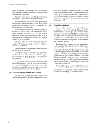 42
6. Principios y liderazgo de Bienestar
preocupaciones. Sin embargo, ellos no asumen
la responsabilidad de solucionar los asuntos de
Bienestar de los barrios.
Planean maneras de enseñar principios de
Bienestar a los líderes de estaca y de barrio.
Analizan maneras de hacer que los líderes de
barrio estén al tanto de las personas de la estaca
que puedan servir como recursos para ayudar con
las necesidades de Bienestar.
Elaboran y mantienen un plan sencillo y por
escrito de cómo la estaca responderá ante emer-
gencias (véase el Manual 1, 5.1.3). Este plan se
debe coordinar con otros planes similares de otras
estacas en el consejo de coordinación y con los
planes de la comunidad.
Planean actividades de Bienestar, teniendo
cuidado de no colocar cargas excesivas sobre los
líderes de los barrios.
Planean maneras de responder a asignaciones
de Bienestar de la estaca.
Cuando lo asigne un miembro de la Presiden-
cia de los Setenta o de la Presidencia de Área, pro-
porcionan liderazgo y apoyo para una operación
de Bienestar.
Si se ha asignado a un obispo encargarse de
las solicitudes de ayuda de personas que estén
de paso o sin hogar, los miembros del consejo de
estaca determinan la manera de poner los recursos
de la estaca a disposición de ese obispo.
6.3.3	 Especialistas de Bienestar de estaca
Un miembro de la presidencia de estaca o un
miembro asignado del sumo consejo puede llamar
a un especialista de empleo de estaca y a otros
especialistas de Bienestar. Estos especialistas de
estaca sirven como recursos para los obispos y
otros líderes de barrio. Los especialistas pueden
ayudar con necesidades de Bienestar como las que
figuran en 6.2.5.
6.4	 Confidencialidad
Cuando el obispo y los otros líderes de barrio
se enteran de las necesidades de Bienestar de los
miembros y de la ayuda que se ha proporcionado,
mantienen la confidencialidad de esa información.
Salvaguardan con gran esmero la privacidad y
la dignidad de los miembros que reciben ayuda.
Tienen cuidado de no avergonzar a los miembros
que necesitan ayuda.
Puede que haya ocasiones en que sería de pro-
vecho que todo el consejo de barrio, y tal vez otros
miembros del barrio, supieran en cuanto a las
necesidades de Bienestar de una persona o fami-
lia. Por ejemplo, cuando un miembro se queda sin
empleo o busca un empleo mejor, otras personas
quizás puedan ayudar a ese miembro a encontrar
trabajo más rápido. En tales casos, el obispo y los
demás líderes por lo general piden permiso a los
miembros necesitados para compartir la informa-
ción sobre su situación.
Cuando los líderes piden ayuda a otras perso-
nas, comparten sólo la información necesaria para
llevar a cabo la asignación. Los líderes también les
piden que mantengan la confidencialidad.
 