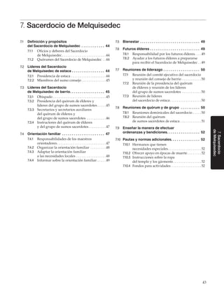 43
7.Sacerdocio
deMelquisedec
7. Sacerdocio de Melquisedec
7.1	 Definición y propósitos
del Sacerdocio de Melquisedec . .  .  .  .  .  .  .  .  .  .  .  . 44
7.1.1	 Oficios y deberes del Sacerdocio
de Melquisedec. . . . . . . . . . . . . . . . . . . . . . . . . 44
7.1.2	 Quórumes del Sacerdocio de Melquisedec. . 44
7.2	 Líderes del Sacerdocio
de Melquisedec de estaca. .  .  .  .  .  .  .  .  .  .  .  .  .  .  .  .  . 44
7.2.1	 Presidencia de estaca. . . . . . . . . . . . . . . . . . . . 44
7.2.2	 Miembros del sumo consejo. . . . . . . . . . . . . . 45
7.3	 Líderes del Sacerdocio
de Melquisedec de barrio. .  .  .  .  .  .  .  .  .  .  .  .  .  .  .  .  .  . 45
7.3.1	 Obispado. . . . . . . . . . . . . . . . . . . . . . . . . . . . . . 45
7.3.2	 Presidencia del quórum de élderes y
líderes del grupo de sumos sacerdotes. . . . . 45
7.3.3	 Secretarios y secretarios auxiliares
del quórum de élderes y
del grupo de sumos sacerdotes . . . . . . . . . . . 46
7.3.4	 Instructores del quórum de élderes
y del grupo de sumos sacerdotes. . . . . . . . . . 47
7.4	 Orientación familiar . .  .  .  .  .  .  .  .  .  .  .  .  .  .  .  .  .  .  .  .  .  . 47
7.4.1	 Responsabilidades de los maestros
orientadores. . . . . . . . . . . . . . . . . . . . . . . . . . . . 47
7.4.2	 Organizar la orientación familiar . . . . . . . . . 48
7.4.3	 Adaptar la orientación familiar
a las necesidades locales. . . . . . . . . . . . . . . . . 48
7.4.4	 Informar sobre la orientación familiar. . . . . 49
7.5	 Bienestar. .  .  .  .  .  .  .  .  .  .  .  .  .  .  .  .  .  .  .  .  .  .  .  .  .  .  .  .  .  .  . 49
7.6	 Futuros élderes. .  .  .  .  .  .  .  .  .  .  .  .  .  .  .  .  .  .  .  .  .  .  .  .  .  . 49
7.6.1	 Responsabilidad por los futuros élderes. . . .49
7.6.2	 Ayudar a los futuros élderes a prepararse
para recibir el Sacerdocio de Melquisedec. . 49
7.7	 Reuniones de liderazgo. .  .  .  .  .  .  .  .  .  .  .  .  .  .  .  .  .  .  . 50
7.7.1	 Reunión del comité ejecutivo del sacerdocio
y reunión del consejo de barrio. . . . . . . . . . . 50
7.7.2	 Reunión de la presidencia del quórum
de élderes y reunión de los líderes
del grupo de sumos sacerdotes . . . . . . . . . . . 50
7.7.3	 Reunión de líderes
del sacerdocio de estaca. . . . . . . . . . . . . . . . . . 50
7.8	 Reuniones de quórum y de grupo . .  .  .  .  .  .  .  .  .  . 50
7.8.1	 Reuniones dominicales del sacerdocio. . . . . 50
7.8.2	 Reunión del quórum
de sumos sacerdotes de estaca. . . . . . . . . . . . 51
7.9	 Enseñar la manera de efectuar
ordenanzas y bendiciones. .  .  .  .  .  .  .  .  .  .  .  .  .  .  .  .  . 52
7.10	 Pautas y normas adicionales. .  .  .  .  .  .  .  .  .  .  .  .  .  .  . 52
7.10.1	 Hermanos que tienen
necesidades especiales. . . . . . . . . . . . . . . . . . . 52
7.10.2	 Ofrecer apoyo en épocas de muerte. . . . . . . . 52
7.10.3	 Instrucciones sobre la ropa
del templo y los gárments. . . . . . . . . . . . . . . . 52
7.10.4	 Fondos para actividades. . . . . . . . . . . . . . . . . 52
 
