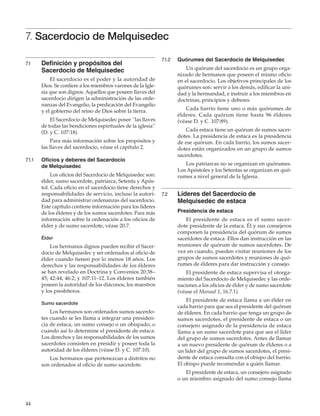 44
7. Sacerdocio de Melquisedec
7.1	 Definición y propósitos del
Sacerdocio de Melquisedec
El sacerdocio es el poder y la autoridad de
Dios. Se confiere a los miembros varones de la Igle-
sia que son dignos. Aquellos que poseen llaves del
sacerdocio dirigen la administración de las orde-
nanzas del Evangelio, la predicación del Evangelio
y el gobierno del reino de Dios sobre la tierra.
El Sacerdocio de Melquisedec posee “las llaves
de todas las bendiciones espirituales de la iglesia”
(D. y C. 107:18).
Para más información sobre los propósitos y
las llaves del sacerdocio, véase el capítulo 2.
7.1.1	 Oficios y deberes del Sacerdocio
de Melquisedec
Los oficios del Sacerdocio de Melquisedec son:
élder, sumo sacerdote, patriarca, Setenta y Após-
tol. Cada oficio en el sacerdocio tiene derechos y
responsabilidades de servicio, incluso la autori-
dad para administrar ordenanzas del sacerdocio.
Este capítulo contiene información para los líderes
de los élderes y de los sumos sacerdotes. Para más
información sobre la ordenación a los oficios de
élder y de sumo sacerdote, véase 20.7.
Élder
Los hermanos dignos pueden recibir el Sacer-
docio de Melquisedec y ser ordenados al oficio de
élder cuando tienen por lo menos 18 años. Los
derechos y las responsabilidades de los élderes
se han revelado en Doctrina y Convenios 20:38–
45; 42:44; 46:2; y 107:11–12. Los élderes también
poseen la autoridad de los diáconos, los maestros
y los presbíteros.
Sumo sacerdote
Los hermanos son ordenados sumos sacerdo-
tes cuando se les llama a integrar una presiden-
cia de estaca, un sumo consejo o un obispado, o
cuando así lo determine el presidente de estaca.
Los derechos y las responsabilidades de los sumos
sacerdotes consisten en presidir y poseer toda la
autoridad de los élderes (véase D. y C. 107:10).
Los hermanos que pertenezcan a distritos no
son ordenados al oficio de sumo sacerdote.
7.1.2	 Quórumes del Sacerdocio de Melquisedec
Un quórum del sacerdocio es un grupo orga-
nizado de hermanos que poseen el mismo oficio
en el sacerdocio. Los objetivos principales de los
quórumes son: servir a los demás, edificar la uni-
dad y la hermandad, e instruir a los miembros en
doctrinas, principios y deberes.
Cada barrio tiene uno o más quórumes de
élderes. Cada quórum tiene hasta 96 élderes
(véase D. y C. 107:89).
Cada estaca tiene un quórum de sumos sacer-
dotes. La presidencia de estaca es la presidencia
de ese quórum. En cada barrio, los sumos sacer-
dotes están organizados en un grupo de sumos
sacerdotes.
Los patriarcas no se organizan en quórumes.
Los Apóstoles y los Setentas se organizan en quó-
rumes a nivel general de la Iglesia.
7.2	 Líderes del Sacerdocio de
Melquisedec de estaca
	 Presidencia de estaca
El presidente de estaca es el sumo sacer-
dote presidente de la estaca. Él y sus consejeros
componen la presidencia del quórum de sumos
sacerdotes de estaca. Ellos dan instrucción en las
reuniones de quórum de sumos sacerdotes. De
vez en cuando, pueden visitar reuniones de los
grupos de sumos sacerdotes y reuniones de quó-
rumes de élderes para dar instrucción y consejo.
El presidente de estaca supervisa el otorga-
miento del Sacerdocio de Melquisedec y las orde-
naciones a los oficios de élder y de sumo sacerdote
(véase el Manual 1, 16.7.1).
El presidente de estaca llama a un élder en
cada barrio para que sea el presidente del quórum
de élderes. En cada barrio que tenga un grupo de
sumos sacerdotes, el presidente de estaca o un
consejero asignado de la presidencia de estaca
llama a un sumo sacerdote para que sea el líder
del grupo de sumos sacerdotes. Antes de llamar
a un nuevo presidente de quórum de élderes o a
un líder del grupo de sumos sacerdotes, el presi-
dente de estaca consulta con el obispo del barrio.
El obispo puede recomendar a quién llamar.
El presidente de estaca, un consejero asignado
o un miembro asignado del sumo consejo llama
 