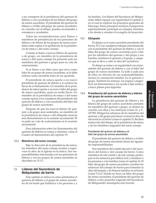 45
7. Sacerdocio de Melquisedec
7.Sacerdocio
deMelquisedec
a los consejeros de la presidencia del quórum de
élderes y a los ayudantes de los líderes del grupo
de sumos sacerdotes. El presidente del quórum de
élderes y el líder del grupo de sumos sacerdotes,
en consulta con el obispo, pueden recomendar a
consejeros y ayudantes.
Todas las recomendaciones para llamar a
miembros de presidencias de los quórumes de
élderes y de líderes de los grupos de sumos sacer-
dotes están sujetas a la aprobación de la presiden-
cia de estaca y del sumo consejo.
Cuando se llame a nuevos líderes de quórum
o de grupo, un miembro de la presidencia de
estaca o del sumo consejo los presenta ante los
miembros del quórum o grupo para su voto de
sostenimiento.
Si se llama a un élder para que sirva como
líder de un grupo de sumos sacerdotes, se le debe
ordenar sumo sacerdote antes de ser apartado.
El presidente de estaca aparta a un nuevo
presidente de quórum de élderes y le confiere las
llaves de su llamamiento. Un miembro de la presi-
dencia de estaca aparta a un nuevo líder del grupo
de sumos sacerdotes, quien no recibe llaves. Un
miembro de la presidencia de estaca o del sumo
consejo aparta a los consejeros del presidente del
quórum de élderes y a los ayudantes del líder del
grupo de sumos sacerdotes.
Después de que los nuevos líderes de quó-
rum o de grupo sean sostenidos, un miembro de
la presidencia de estaca o del obispado anuncia
esos llamamientos en la reunión sacramental. Él
no pide un voto de sostenimiento en la reunión
sacramental.
Para información sobre los llamamientos del
quórum de élderes en ramas y misiones, véase el
Cuadro de llamamientos del capítulo 19.
7.2.2	 Miembros del sumo consejo
Bajo la dirección de la presidencia de estaca,
los miembros del sumo consejo ayudan a super-
visar la obra de la Iglesia en la estaca. Sus res-
ponsabilidades relacionadas con los quórumes de
élderes y con los grupos de sumos sacerdotes se
describen en 15.3.1.
7.3	 Líderes del Sacerdocio de
Melquisedec de barrio
Este capítulo se enfoca en cómo administrar el
quórum de élderes y el grupo de sumos sacerdo-
tes de tal modo que fortalezca a las personas y a
las familias. Los líderes del Sacerdocio de Melqui-
sedec deben repasar con regularidad el capítulo 3,
en el cual se explican los principios generales de
liderazgo. Estos principios incluyen el prepararse
espiritualmente, participar en consejos, ministrar
a los demás y enseñar el evangelio de Jesucristo.
7.3.1	 Obispado
El obispo es el sumo sacerdote presidente del
barrio. Él y sus consejeros trabajan estrechamente
con el presidente del quórum de élderes y con el
líder del grupo de sumos sacerdotes para velar
por los miembros del quórum y del grupo y sus
familias, fortalecer el quórum y el grupo, y asegu-
rar que se lleve a cabo la obra del sacerdocio.
El obispo se reúne con regularidad con el pre-
sidente del quórum de élderes y con el líder del
grupo de sumos sacerdotes. Le pide a cada uno
de ellos un informe de sus responsabilidades,
incluso la orientación familiar en el quórum o
grupo. También los instruye, los inspira a magni-
ficar sus llamamientos y los ayuda a fijar metas y
a hacer planes para lograrlas.
7.3.2	 Presidencia del quórum de élderes y líderes
del grupo de sumos sacerdotes
La presidencia del quórum de élderes y los
líderes del grupo de sumos sacerdotes presiden
los miembros del quórum o grupo, se sientan en
concilio con ellos y los instruyen (véase D. y C.
107:89). Dirigen los esfuerzos de los miembros del
quórum y del grupo para hacer avanzar la obra de
salvación en el barrio (véase el capítulo 5). Reciben
instrucción del obispo, de la presidencia de estaca
y de los miembros asignados del sumo consejo.
Presidente del quórum de élderes y el
líder del grupo de sumos sacerdotes
El presidente del quórum de élderes y el líder
del grupo de sumos sacerdotes tienen las siguien-
tes responsabilidades:
Son miembros del comité ejecutivo del sacer-
docio del barrio y del consejo de barrio. Como
miembros de este comité y de este consejo, partici-
pan en los esfuerzos por edificar la fe y fortalecer a
las personas y a las familias (véase el capítulo 4). El
líder del grupo de sumos sacerdotes coordina los
esfuerzos del consejo de barrio para fomentar la
obra del templo y de historia familiar en el barrio
(véase 5.4.3). Donde no haya un líder del grupo
de sumos sacerdotes, el presidente del quórum de
élderes u otro poseedor asignado del Sacerdocio
de Melquisedec desempeña esta función.
 