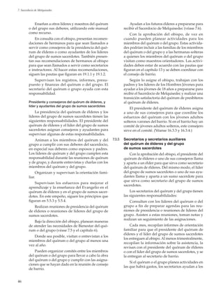 46
7. Sacerdocio de Melquisedec
Enseñan a otros líderes y maestros del quórum
o del grupo sus deberes, utilizando este manual
como recurso.
En consulta con el obispo, presentan recomen-
daciones de hermanos para que sean llamados a
servir como consejeros de la presidencia del quó-
rum de élderes o como ayudantes de los líderes
del grupo de sumos sacerdotes. También presen-
tan sus recomendaciones de hermanos al obispo
para que sean llamados a servir como secretarios
e instructores. Al hacer estas recomendaciones,
siguen las pautas que figuran en 19.1.1 y 19.1.2.
Supervisan los registros, informes, presu-
puesto y finanzas del quórum o del grupo. El
secretario del quórum o grupo ayuda con esta
responsabilidad.
Presidente y consejeros del quórum de élderes, y
líder y ayudantes del grupo de sumos sacerdotes
La presidencia del quórum de élderes y los
líderes del grupo de sumos sacerdotes tienen las
siguientes responsabilidades. El presidente del
quórum de élderes y el líder del grupo de sumos
sacerdotes asignan consejeros y ayudantes para
supervisar algunas de estas responsabilidades.
Animan a los miembros del quórum y del
grupo a cumplir con sus deberes del sacerdocio,
en especial sus deberes como esposos y padres.
Los líderes de quórum y del grupo cumplen esta
responsabilidad durante las reuniones de quórum
y de grupo, y durante entrevistas y charlas con los
miembros del quórum y del grupo.
Organizan y supervisan la orientación fami-
liar.
Supervisan los esfuerzos para mejorar el
aprendizaje y la enseñanza del Evangelio en el
quórum de élderes y en el grupo de sumos sacer-
dotes. En este empeño, siguen los principios que
figuran en 5.5.3 y 5.5.4.
Realizan reuniones de presidencia del quórum
de élderes o reuniones de líderes del grupo de
sumos sacerdotes.
Bajo la dirección del obispo, planean maneras
de atender las necesidades de Bienestar del quó-
rum o del grupo (véase 7.5 y el capítulo 6).
Donde sea posible, visitan o entrevistan a los
miembros del quórum o del grupo al menos una
vez al año.
Pueden organizar comités entre los miembros
del quórum o del grupo para llevar a cabo la obra
del quórum o del grupo y cumplir con las asigna-
ciones que se hayan dado en la reunión de consejo
de barrio.
Ayudan a los futuros élderes a prepararse para
recibir el Sacerdocio de Melquisedec (véase 7.6).
Con la aprobación del obispo, de vez en
cuando pueden planear actividades para los
miembros del quórum o del grupo. Estas activida-
des podrían incluir a las familias de los miembros
del quórum o del grupo y a las hermanas solteras
a quienes los miembros del quórum o del grupo
visitan como maestros orientadores. Las activi-
dades deben estar de acuerdo con las pautas que
figuran en el capítulo 13 y se deben coordinar con
el consejo de barrio.
Según lo asigne el obispo, trabajan con los
padres y los líderes de los Hombres Jóvenes para
ayudar a los jóvenes de 18 años a prepararse para
recibir el Sacerdocio de Melquisedec y realizar una
transición satisfactoria del quórum de presbíteros
al quórum de élderes.
El presidente del quórum de élderes asigna
a uno de sus consejeros para que coordine los
esfuerzos del quórum con los jóvenes adultos
solteros varones del barrio. Si en el barrio hay un
comité de jóvenes adultos solteros, este consejero
sirve en el comité. (Véanse 16.3.3 y 16.3.4.)
7.3.3	 Secretarios y secretarios auxiliares
del quórum de élderes y del grupo
de sumos sacerdotes
Con la aprobación del obispo, el presidente del
quórum de élderes o uno de sus consejeros llama
y aparta a un élder para que sirva como secretario
del quórum de élderes. Del mismo modo, el líder
del grupo de sumos sacerdotes o uno de sus ayu-
dantes llama y aparta a un sumo sacerdote para
que sirva como secretario del grupo de sumos
sacerdotes.
Los secretarios del quórum y del grupo tienen
las siguientes responsabilidades:
Consultan con los líderes del quórum o del
grupo a fin de preparar agendas para las reu-
niones de presidencia o reuniones de líderes del
grupo. Asisten a estas reuniones, toman notas y
realizan un seguimiento de las asignaciones.
Cada mes, recopilan informes de orientación
familiar para que el presidente del quórum de
élderes y el líder del grupo de sumos sacerdotes
los entreguen al obispo. Al menos trimestralmente,
recopilan la información sobre la asistencia, la
revisan con el presidente del quórum de élderes
o con el líder del grupo de sumos sacerdotes, y se
la entregan al secretario de barrio.
Si el quórum o el grupo planea actividades en
las que habrá gastos, los secretarios ayudan a los
 