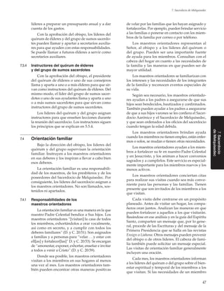 47
7. Sacerdocio de Melquisedec
7.Sacerdocio
deMelquisedec
líderes a preparar un presupuesto anual y a dar
cuenta de los gastos.
Con la aprobación del obispo, los líderes del
quórum de élderes y del grupo de sumos sacerdo-
tes pueden llamar y apartar a secretarios auxilia-
res para que ayuden con estas responsabilidades.
Se puede llamar a futuros élderes a servir como
secretarios auxiliares.
7.3.4	 Instructores del quórum de élderes
y del grupo de sumos sacerdotes
Con la aprobación del obispo, el presidente
del quórum de élderes o uno de sus consejeros
llama y aparta a uno o a más élderes para que sir-
van como instructores del quórum de élderes. Del
mismo modo, el líder del grupo de sumos sacer-
dotes o uno de sus ayudantes llama y aparta a uno
o a más sumos sacerdotes para que sirvan como
instructores del grupo de sumos sacerdotes.
Los líderes del quórum y del grupo asignan
instructores para que enseñen lecciones durante
la reunión del sacerdocio. Los instructores siguen
los principios que se explican en 5.5.4.
7.4	 Orientación familiar
Bajo la dirección del obispo, los líderes del
quórum y del grupo supervisan la orientación
familiar. Instruyen a los maestros orientadores
en sus deberes y los inspiran a llevar a cabo bien
esos deberes.
La orientación familiar es una responsabili-
dad de los maestros, de los presbíteros y de los
poseedores del Sacerdocio de Melquisedec. Por
consiguiente, los líderes del sacerdocio asignan a
los maestros orientadores. No son llamados, sos-
tenidos ni apartados.
7.4.1	 Responsabilidades de los
maestros orientadores
La orientación familiar es una manera en la que
nuestro Padre Celestial bendice a Sus hijos. Los
maestros orientadores “[visitan] la casa de todos
los miembros, exhortándolos a orar vocalmente,
así como en secreto, y a cumplir con todos los
deberes familiares” (D. y C. 20:51). Son asignados
a familias y a personas para “velar. . . y estar con
ell[as] y fortalecer[las]” D. y C. 20:53). Se encargan
de “amonestar, exponer, exhortar, enseñar e invitar
a todos a venir a Cristo” (D. y C. 20:59).
Donde sea posible, los maestros orientadores
visitan a los miembros en sus hogares al menos
una vez al mes. Los maestros orientadores tam-
bién pueden encontrar otras maneras positivas
de velar por las familias que les hayan asignado y
fortalecerlas. Por ejemplo, pueden brindar servicio
a las familias o ponerse en contacto con los miem-
bros de la familia por correo o por teléfono.
Los maestros orientadores representan al
Señor, al obispo y a los líderes del quórum o
del grupo. Pueden ser una importante fuente
de ayuda para los miembros. Consultan con el
cabeza del hogar en cuanto a las necesidades de
la familia y las maneras en que pueden ser de
mayor utilidad.
Los maestros orientadores se familiarizan con
los intereses y las necesidades de los integrantes
de la familia y reconocen eventos especiales de
su vida.
Según sea necesario, los maestros orientado-
res ayudan a los padres a asegurarse de que sus
hijos sean bendecidos, bautizados y confirmados.
También pueden ayudar a los padres a asegurarse
de que a sus hijos varones se les confiera el Sacer-
docio Aarónico y el Sacerdocio de Melquisedec,
y que sean ordenados a los oficios del sacerdocio
cuando tengan la edad debida.
Los maestros orientadores brindan ayuda
cuando los miembros no tienen empleo, están enfer-
mos o solos, se mudan o tienen otras necesidades.
Los maestros orientadores ayudan a los miem-
bros a fortalecer su fe en nuestro Padre Celestial
y en Jesucristo, y los animan a hacer convenios
sagrados y a cumplirlos. Este servicio es especial-
mente importante para los miembros nuevos y los
menos activos.
Los maestros orientadores conciertan citas
para realizar sus visitas cuando sea más conve-
niente para las personas y las familias. Tienen
presente que son invitados de los miembros a los
que visitan.
Cada visita debe centrarse en un propósito
planeado. Antes de visitar un hogar, los compa-
ñeros oran juntos. Analizan las maneras en que
pueden fortalecer a aquellos a los que visitarán.
Basándose en ese análisis y en la guía del Espíritu
Santo, comparten un mensaje que, por lo gene-
ral, procede de las Escrituras y del mensaje de la
Primera Presidencia que se halla en las revistas
­Ensign o ­Liahona. Otros mensajes pueden provenir
del obispo o de otros líderes. El cabeza de fami-
lia también puede solicitar un mensaje especial.
Las visitas de orientación familiar generalmente
incluyen una oración.
Cada mes, los maestros orientadores informan
a los líderes del quórum o del grupo sobre el bien-
estar espiritual y temporal de los miembros a los
que visitan. Si las necesidades de un miembro
 