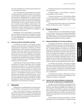 49
7. Sacerdocio de Melquisedec
7.Sacerdocio
deMelquisedec
ten a los miembros de la familia que pertenezcan
a la Sociedad de Socorro.
Con la aprobación del presidente de misión,
los líderes pueden considerar pedir a los misione-
ros de tiempo completo que vayan con poseedores
del Sacerdocio de Melquisedec a efectuar visitas
de orientación familiar por un período limitado.
El presidente de misión comunica esta aprobación
al presidente de estaca, quien informa a los obis-
pos. Cuando se haya dado la autorización, a los
misioneros de tiempo completo se les asigna prin-
cipalmente visitar a miembros nuevos, a familias
en las que no todos son miembros de la Iglesia y
a miembros menos activos.
Basándose en las necesidades y las priorida-
des, los líderes del quórum y del grupo pueden
efectuar algunas visitas a fin de ayudar a cumplir
las responsabilidades de orientación familiar del
quórum y del grupo.
7.4.4	 Informar sobre la orientación familiar
Los líderes de quórum y del grupo reciben
informes mensuales de la orientación familiar de
cada pareja de compañeros. Además, se reúnen
regularmente con los maestros orientadores para
analizar el bienestar espiritual y temporal de los
miembros que se les haya asignado y para hacer
planes para ayudar a los miembros necesitados.
La información confidencial se debe comunicar
únicamente al presidente del quórum de élderes
o al líder del grupo de sumos sacerdotes, quienes
informan de ello al obispo.
El presidente del quórum de élderes y el líder
del grupo de sumos sacerdotes dan al obispo
informes mensuales de la orientación familiar.
Cada informe incluye una lista de las personas
con las que no se hayan puesto en contacto. Los
informes dan especial atención a los miembros
nuevos, a los miembros menos activos y a otras
personas que tengan necesidades serias. Si una
familia o una persona tuviera necesidades urgen-
tes, el presidente del quórum de élderes o el líder
del grupo de sumos sacerdotes comunica inme-
diatamente esta información al obispo.
7.5	 Bienestar
El Bienestar es fundamental en la obra del quó-
rum de élderes y del grupo de sumos sacerdotes.
Bajo la dirección del obispo, la presidencia
del quórum de élderes, los líderes del grupo de
sumos sacerdotes y la presidencia de la Sociedad
de Socorro de barrio comparten las siguientes res-
ponsabilidades de Bienestar:
Enseñan principios de autosuficiencia tempo-
ral y espiritual.
Cuidan al pobre y al necesitado, y animan a
los miembros a dar servicio.
Ayudan a las personas y a las familias a llegar
a ser autosuficientes y a encontrar soluciones a
sus preocupaciones de Bienestar a corto y a largo
plazo.
Para más información sobre estas responsabi-
lidades de Bienestar, véase el capítulo 6.
7.6	 Futuros élderes
Un futuro élder es un varón miembro de la Igle-
sia, de 19 años o mayor, que no posee el Sacerdocio
de Melquisedec. Los hermanos menores de 19 años
que estén casados y que no posean el Sacerdocio de
Melquisedec también son futuros élderes.
7.6.1	 Responsabilidad por los futuros élderes
Los líderes de quórum y del grupo tienen la
responsabilidad de ayudar a los futuros élderes a
prepararse para recibir el Sacerdocio de Melquise-
dec. El obispo delibera en consejo con los líderes
de quórum y del grupo, así como con cada futuro
élder, para determinar si el futuro élder debe reu-
nirse con el quórum de élderes o con el grupo de
sumos sacerdotes para recibir instrucción y parti-
cipar en las actividades. El obispo tiene en cuenta
la relación que el futuro élder pueda tener con los
élderes o con los sumos sacerdotes del barrio, así
como la edad y las necesidades del futuro élder.
Los líderes de quórum y del grupo asignan
maestros orientadores eficientes a los futuros élde-
res. Si los futuros élderes han sido ordenados al
oficio de maestro o presbítero, los líderes pueden
darles asignaciones para que sirvan como maes-
tros orientadores.
Los líderes de quórum y del grupo invitan a
los futuros élderes a asistir a las reuniones y acti-
vidades de quórum y del grupo.
7.6.2	 Ayudar a los futuros élderes a prepararse
para recibir el Sacerdocio de Melquisedec
Ayudar a los futuros élderes a prepararse para
recibir el Sacerdocio de Melquisedec debiera estar
entre las más altas prioridades de los líderes, ya
que fortalece a las familias y prepara a las parejas
para el matrimonio en el templo. Se debe ordenar
a los futuros élderes tan pronto como estén razo-
nablemente preparados, sin períodos innecesarios
de espera.
El presidente del quórum de élderes o el líder
del grupo de sumos sacerdotes se asegura de que
 
