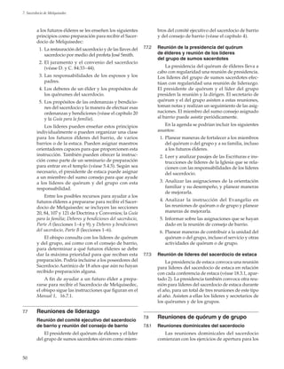50
7. Sacerdocio de Melquisedec
a los futuros élderes se les enseñen los siguientes
principios como preparación para recibir el Sacer-
docio de Melquisedec:
	 1.	La restauración del sacerdocio y de las llaves del
sacerdocio por medio del profeta José Smith.
	 2.	El juramento y el convenio del sacerdocio
(véase D. y C. 84:33–44).
	 3.	Las responsabilidades de los esposos y los
padres.
	 4.	Los deberes de un élder y los propósitos de
los quórumes del sacerdocio.
	 5.	Los propósitos de las ordenanzas y bendicio-
nes del sacerdocio y la manera de efectuar esas
ordenanzas y bendiciones (véase el capítulo 20
y la Guía para la familia).
Los líderes pueden enseñar estos principios
individualmente o pueden organizar una clase
para los futuros élderes del barrio, de varios
barrios o de la estaca. Pueden asignar maestros
orientadores capaces para que proporcionen esta
instrucción. También pueden ofrecer la instruc-
ción como parte de un seminario de preparación
para entrar en el templo (véase 5.4.5). Según sea
necesario, el presidente de estaca puede asignar
a un miembro del sumo consejo para que ayude
a los líderes de quórum y del grupo con esta
responsabilidad.
Entre los posibles recursos para ayudar a los
futuros élderes a prepararse para recibir el Sacer-
docio de Melquisedec se incluyen las secciones
20, 84, 107 y 121 de Doctrina y Convenios; la Guía
para la familia; Deberes y bendiciones del sacerdocio,
Parte A (lecciones 1–4 y 9); y Deberes y bendiciones
del sacerdocio, Parte B (lecciones 1–6).
El obispo consulta con los líderes de quórum
y del grupo, así como con el consejo de barrio,
para determinar a qué futuros élderes se debe
dar la máxima prioridad para que reciban esta
preparación. Podría incluirse a los poseedores del
Sacerdocio Aarónico de 18 años que aún no hayan
recibido preparación alguna.
A fin de ayudar a un futuro élder a prepa-
rarse para recibir el Sacerdocio de Melquisedec,
el obispo sigue las instrucciones que figuran en el
Manual 1,   16.7.1.
7.7	 Reuniones de liderazgo
	 Reunión del comité ejecutivo del sacerdocio
de barrio y reunión del consejo de barrio
El presidente del quórum de élderes y el líder
del grupo de sumos sacerdotes sirven como miem-
bros del comité ejecutivo del sacerdocio de barrio
y del consejo de barrio (véase el capítulo 4).
7.7.2	 Reunión de la presidencia del quórum
de élderes y reunión de los líderes
del grupo de sumos sacerdotes
La presidencia del quórum de élderes lleva a
cabo con regularidad una reunión de presidencia.
Los líderes del grupo de sumos sacerdotes efec-
túan con regularidad una reunión de liderazgo.
El presidente de quórum y el líder del grupo
presiden la reunión y la dirigen. El secretario de
quórum y el del grupo asisten a estas reuniones,
toman notas y realizan un seguimiento de las asig-
naciones. El miembro del sumo consejo asignado
al barrio puede asistir periódicamente.
En la agenda se podrían incluir los siguientes
asuntos:
	 1.	Planear maneras de fortalecer a los miembros
del quórum o del grupo y a su familia, incluso
a los futuros élderes.
	 2.	Leer y analizar pasajes de las Escrituras e ins-
trucciones de líderes de la Iglesia que se rela-
cionen con las responsabilidades de los líderes
del sacerdocio.
	 3.	Analizar las asignaciones de la orientación
familiar y su desempeño, y planear maneras
de mejorarla.
	 4. 	Analizar la instrucción del Evangelio en
las reuniones de quórum o de grupo y planear
maneras de mejorarla.
	 5.	Informar sobre las asignaciones que se hayan
dado en la reunión de consejo de barrio.
	 6.	Planear maneras de contribuir a la unidad del
quórum o del grupo, incluso el servicio y otras
actividades de quórum o de grupo.
7.7.3	 Reunión de líderes del sacerdocio de estaca
La presidencia de estaca convoca una reunión
para líderes del sacerdocio de estaca en relación
con cada conferencia de estaca (véase 18.3.1, apar-
tado 2). La presidencia también convoca otra reu-
nión para líderes del sacerdocio de estaca durante
el año, para un total de tres reuniones de este tipo
al año. Asisten a ellas los líderes y secretarios de
los quórumes y de los grupos.
7.8	 Reuniones de quórum y de grupo
7.8.1	 Reuniones dominicales del sacerdocio
Las reuniones dominicales del sacerdocio
comienzan con los ejercicios de apertura para los
 