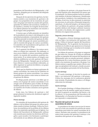 51
7. Sacerdocio de Melquisedec
7.Sacerdocio
deMelquisedec
poseedores del Sacerdocio de Melquisedec y del
Aarónico, dirigidos por un miembro del obispado
(véase 18.2.4).
Después de los ejercicios de apertura, los her-
manos asisten a sus reuniones de quórum o de
grupo. Los propósitos de las reuniones de quó-
rum o de grupo son tratar los asuntos del quórum,
aprender los deberes del sacerdocio, fortalecer a
las familias y enseñar el evangelio de Jesucristo.
Los líderes planean las reuniones con oración a
fin de lograr estos propósitos.
A menos que se halle presente un miembro
de la presidencia de estaca o del obispado (u otra
autoridad presidente), el presidente del quórum
de élderes preside la reunión del quórum de élde-
res y el líder del grupo de sumos sacerdotes pre-
side la reunión del grupo de sumos sacerdotes.
Un miembro de la presidencia del quórum o de
los líderes del grupo la dirige.
Por lo general, los élderes y los sumos sacer-
dotes se reúnen por separado. Sin embargo, si
muy pocos élderes o sumos sacerdotes pueden
asistir a la reunión del sacerdocio, podrían reu-
nirse juntos. Si se reúnen juntos, en ningún caso
debiera establecerse un solo quórum del Sacer-
docio de Melquisedec. Siempre que en un barrio
haya élderes y sumos sacerdotes ordenados, se
debe organizar un quórum de élderes y un grupo
de sumos sacerdotes.
Dado que los distritos no tienen quórumes de
sumos sacerdotes, las ramas de los distritos no
tienen grupos de sumos sacerdotes. Los sumos
sacerdotes que asisten a estas ramas se reúnen con
el quórum de élderes.
El obispo puede autorizar a un élder que se
reúna con el grupo de sumos sacerdotes si ese
arreglo será de beneficio para el élder. El obispo
también puede invitar a un poseedor del Sacerdo-
cio Aarónico de 18 años a reunirse con el quórum
de élderes.
Cada mes, los líderes de quórum y del
grupo planean la instrucción dominical según el
siguiente modelo:
Primer domingo
Un miembro de la presidencia del quórum de
élderes o de los líderes del grupo de sumos sacer-
dotes enseña el primer domingo. Utiliza las Escri-
turas, las enseñanzas de los profetas de los últimos
días y los materiales aprobados por la Iglesia. Los
líderes del Sacerdocio de Melquisedec utilizan
esta reunión para enseñar las doctrinas del Evan-
gelio y para ayudar a los hermanos a participar
activamente en sus deberes del sacerdocio.
Los líderes de quórum y de grupo buscan la
guía del Espíritu para determinar los temas que
se enseñarán. Los temas podrían incluir la orienta-
ción familiar, el efectuar ordenanzas y bendiciones
del sacerdocio, fortalecer a los matrimonios y las
familias, el servicio, la obra misional, la retención
de conversos, la activación, el bienestar temporal y
espiritual, y la obra del templo y de historia fami-
liar. Los líderes de quórum y de grupo también
pueden dedicar este tiempo a planear maneras
de ayudar a los demás, dar asignaciones y pedir
informes de asignaciones pasadas.
Segundo y tercer domingo
El segundo y el tercer domingo enseña la lec-
ción un líder o un instructor del quórum o del
grupo. Utiliza el manual vigente del Sacerdocio
de Melquisedec. Por lo general, las lecciones se
enseñan en el orden en que aparecen en el manual
y el mismo domingo que se enseñan en la reunión
de la Sociedad de Socorro.
Los líderes de quórum y de grupo se aseguran
de que todos los varones de 18 años en adelante
reciban un ejemplar del manual del Sacerdocio de
Melquisedec para su estudio personal, indepen-
dientemente de si estos hermanos puedan o no
asistir a las reuniones de quórum o de grupo. Los
líderes animan a aquellos que asisten a llevar con-
sigo sus ejemplares del manual y, donde sea posi-
ble, sus ejemplares personales de las Escrituras.
Cuarto domingo
El cuarto domingo, la lección la enseña un
líder o un instructor del quórum o del grupo.
Utiliza los mensajes de la conferencia general
más reciente. El presidente de estaca o el obispo
selecciona los mensajes.
Quinto domingo
En el quinto domingo, el obispo determina el
tema que se ha de enseñar, quién será el instruc-
tor (por lo general un miembro del barrio o de
la estaca) y si los poseedores del Sacerdocio de
Melquisedec y la Sociedad de Socorro se reúnen
por separado o conjuntamente.
7.8.2	 Reunión del quórum de sumos
sacerdotes de estaca
La presidencia de estaca convoca por lo menos
una vez al año una reunión de quórum de sumos
sacerdotes para todos los sumos sacerdotes de la
estaca. Durante esta reunión, la presidencia de
estaca trata asuntos del quórum e instruye a los
miembros del quórum en sus deberes.
 