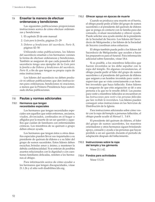 52
7. Sacerdocio de Melquisedec
7.9	 Enseñar la manera de efectuar
ordenanzas y bendiciones
Las siguientes publicaciones proporcionan
instrucciones acerca de cómo efectuar ordenan-
zas y bendiciones:
	 1.	El capítulo 20 de este manual
	 2.	Guía para la familia, páginas 21–29
	 3.	Deberes y bendiciones del sacerdocio, Parte B,
páginas 42–50
Utilizando estas publicaciones, los líderes
del sacerdocio enseñan a los hermanos varones
la forma de efectuar ordenanzas y bendiciones.
También se aseguran de que cada poseedor del
sacerdocio tenga una ejemplar de la Guía para
la familia o de Deberes y bendiciones del sacerdocio,
Parte B, a fin de que tengan su propia copia de
estas instrucciones.
Los líderes del sacerdocio no deben produ-
cir ni utilizar publicaciones que den instruccio-
nes para ordenanzas, bendiciones ni oraciones,
a menos que la Primera Presidencia haya autori-
zado dichas publicaciones.
7.10	 Pautas y normas adicionales
7.10.1	 Hermanos que tengan
necesidades especiales
Los hermanos que tengan necesidades espe-
ciales son aquellos que están enfermos, ancianos,
viudos, divorciados, confinados en el hogar o
afligidos por la muerte de un ser querido y aque-
llos que cuidan de familiares con enfermedades
crónicas. Los miembros de su quórum o grupo
deben ofrecer ayuda.
Los hermanos que tengan éstos u otros desa-
fíos especiales pueden llevar sus inquietudes a su
presidente de quórum de élderes o a su líder del
grupo de sumos sacerdotes. Estos líderes deben
escuchar, brindar amor y ánimo, y mantener la
debida confidencialidad. Si se enteran de posibles
asuntos relacionados con la dignidad o con cues-
tiones familiares delicadas, remiten a los herma-
nos al obispo.
Para información acerca de cómo ayudar a
los hermanos que tengan discapacidades, véase
21.1.26 y el sitio web disabilities.lds.org.
7.10.2	 Ofrecer apoyo en épocas de muerte
Cuando se produzca una muerte en el barrio,
el obispo puede pedir al líder del grupo de sumos
sacerdotes o al presidente del quórum de élderes
que se ponga en contacto con la familia para dar
consuelo, evaluar necesidades y ofrecer ayuda.
Puede solicitar una ayuda similar de la presidenta
de la Sociedad de Socorro. Los líderes del Sacer-
docio de Melquisedec y las líderes de la Sociedad
de Socorro coordinan estos esfuerzos.
El obispo también puede pedir a los líderes del
Sacerdocio de Melquisedec que ayuden a hacer
los preparativos para el funeral. Para información
adicional sobre funerales, véase 18.6.
Si es posible, a los miembros fallecidos que
fueron investidos se les debe sepultar con la
ropa del templo. En algunas circunstancias, el
obispo puede pedir al líder del grupo de sumos
sacerdotes o al presidente del quórum de élderes
que asignen a un hombre investido para vestir o
supervisar que se vista correctamente a un hom-
bre investido que haya fallecido. Estos líderes
se aseguran de que esta asignación se dé a una
persona a la que no le resulte difícil. Las pautas
para vestir a miembros fallecidos se encuentran en
las Instrucciones para vestir a las personas fallecidas
que han recibido la investidura. Los líderes pueden
conseguir estas instrucciones en los Servicios de
Distribución de la Iglesia.
Para instrucciones adicionales sobre cómo ves-
tir con la ropa del templo a personas fallecidas, el
obispo puede acudir al Manual 1,  3.4.9.
El presidente del quórum de élderes, el líder
del grupo de sumos sacerdotes, los maestros
orientadores y otros hermanos siguen brindando
apoyo, consuelo y ayuda a las personas que hayan
perdido a un ser querido durante el período de
adaptación después del fallecimiento.
7.10.3	 Instrucciones sobre la ropa
del templo y los gárments
Véase 21.1.42.
7.10.4	 Fondos para actividades
Véase 13.2.8.
 