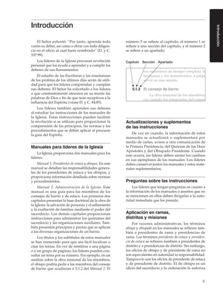 V
Introducción
El Señor exhortó: “Por tanto, aprenda todo
varón su deber, así como a obrar con toda diligen-
cia en el oficio al cual fuere nombrado” (D. y C.
107:99).
Los líderes de la Iglesia procuran revelación
personal que los ayude a aprender y a cumplir los
deberes de sus llamamientos.
El estudio de las Escrituras y las enseñanzas
de los profetas de los últimos días serán de utili-
dad para que los líderes comprendan y cumplan
sus deberes. El Señor ha exhortado a los líderes
a que constantemente atesoren en su mente las
palabras de Dios a fin de que sean receptivos a la
influencia del Espíritu (véase D. y C. 84:85).
Los líderes también aprenden sus deberes
al estudiar las instrucciones de los manuales de
la Iglesia. Estas instrucciones pueden facilitar
la revelación si se utilizan para proporcionar la
comprensión de los principios, las normas y los
procedimientos que se deben aplicar al procurar
la guía del Espíritu.
Manuales para líderes de la Iglesia
La Iglesia proporciona dos manuales para los
líderes:
Manual 1: Presidentes de estaca y obispos. En este
manual se detallan las responsabilidades genera-
les de los presidentes de estaca y los obispos, y
proporciona información detallada sobre normas
y procedimientos.
Manual 2: Administración de la Iglesia. Este
manual es una guía para los miembros de los
consejos de barrio y de estaca. Los primeros dos
capítulos presentan la base doctrinal de la obra de
la Iglesia: la salvación de personas y el sellamiento
y la exaltación de familias mediante el poder del
sacerdocio. Los demás capítulos proporcionan
instrucciones para administrar los quórumes del
sacerdocio y las organizaciones auxiliares. Tam-
bién presentan principios y pautas que se aplican
a las diversas organizaciones de un barrio.
Los títulos y los subtítulos de estos manuales
se han numerado para que sea fácil localizar o
citar los temas. En vez de remitirse a una página
o a un grupo de páginas, los líderes pueden con-
sultar un tema por su número. Por ejemplo, en un
análisis sobre la obra misional de los miembros,
el obispo podría pedir a los miembros del consejo
de barrio que acudieran a 5.1.2 del Manual 2. El
número 5 se refiere al capítulo, el número 1 se
refiere a una sección del capítulo, y el número 2
se refiere a un apartado.
Capítulo Sección Apartado
El obispo y sus consejeros ayudan a los futu-
ros misioneros de tiempo completo, incluidas las
hermanas y los matrimonios, a prepararse para
servir en una misión.
5.1.2	 El consejo de barrio
La obra misional de los miembros es más efi-
caz cuando los integrantes del consejo de barrio
están plenamente inmersos en ella. Desde los quó-
rumes y las organizaciones auxiliares se alienta a
los miembros a participar en la obra misional de
la siguiente manera:
Actualizaciones y suplementos
de las instrucciones
De vez en cuando, la información de estos
manuales se actualizará o suplementará por
medio de cartas, avisos u otra comunicación de
la Primera Presidencia, del Quórum de los Doce
Apóstoles y del Obispado Presidente. Cuando
esto ocurra, los líderes deben anotar los cambios
en sus ejemplares de los manuales. Los líderes
deben conservar juntos los manuales y estos mate-
riales suplementarios.
Preguntas sobre las instrucciones
Los líderes que tengan preguntas en cuanto a
la información de los manuales o asuntos que no
se mencionen en ellos deben dirigirlas a la auto-
ridad inmediata que los presida.
Aplicación en ramas,
distritos y misiones
Por razones administrativas, los términos
obispo y obispado en los manuales se refieren tam-
bién a presidentes de rama y presidencias de
rama. Los términos presidente de estaca y presiden-
cia de estaca se refieren también a presidentes de
distrito y a presidencias de distrito. Sin embargo,
los oficios de obispo y de presidente de rama no
son equivalentes en autoridad ni responsabilidad.
Tampoco lo son los oficios de presidente de estaca
y de presidente de distrito. El de obispo es un
oficio del sacerdocio y la ordenación la autoriza
Introducción
 