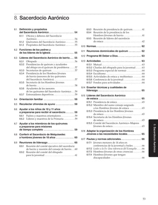 53
8.SacerdocioAarónico
8. Sacerdocio Aarónico
8.1	 Definición y propósitos
del Sacerdocio Aarónico. .  .  .  .  .  .  .  .  .  .  .  .  .  .  .  .  .  . 54
8.1.1	 Oficios y deberes del Sacerdocio
Aarónico. . . . . . . . . . . . . . . . . . . . . . . . . . . . . . . 54
8.1.2	 Quórumes del Sacerdocio Aarónico. . . . . . . 55
8.1.3	 Propósitos del Sacerdocio Aarónico . . . . . . . 55
8.2	 Funciones de los padres y
de los líderes de la Iglesia. .  .  .  .  .  .  .  .  .  .  .  .  .  .  .  .  . 55
8.3	 Líderes del Sacerdocio Aarónico de barrio. .  .  . 55
8.3.1	 Obispado. . . . . . . . . . . . . . . . . . . . . . . . . . . . . . 56
8.3.2	 Presidencias de quórum y ayudantes
del obispo en el quórum de presbíteros. . . . 57
8.3.3	 Secretarios de quórum. . . . . . . . . . . . . . . . . . . 57
8.3.4	 Presidencia de los Hombres Jóvenes
de barrio (asesores de los quórumes
del Sacerdocio Aarónico). . . . . . . . . . . . . . . . . 57
8.3.5	 Secretario de los Hombres Jóvenes
de barrio. . . . . . . . . . . . . . . . . . . . . . . . . . . . . . . 58
8.3.6	 Ayudantes de los asesores
de los quórumes del Sacerdocio Aarónico. . . 59
8.3.7	 Entrenadores deportivos. . . . . . . . . . . . . . . . . 59
8.4	 Orientación familiar . .  .  .  .  .  .  .  .  .  .  .  .  .  .  .  .  .  .  .  .  .  . 59
8.5	 Recolectar ofrendas de ayuno . .  .  .  .  .  .  .  .  .  .  .  .  . 59
8.6	 Ayudar a los niños de 10 y 11 años
a prepararse para recibir el sacerdocio. .  .  .  .  .  . 59
8.6.1	 Padres y maestros orientadores. . . . . . . . . . . 59
8.6.2	 Líderes y maestros de la Primaria. . . . . . . . . 59
8.7	 Ayudar a los miembros de los quórumes
a prepararse para misiones
de tiempo completo . .  .  .  .  .  .  .  .  .  .  .  .  .  .  .  .  .  .  .  .  .  . 59
8.8	 Conferir el Sacerdocio de Melquisedec
a hombres jóvenes de 18 años. .  .  .  .  .  .  .  .  .  .  .  .  . 60
8.9	 Reuniones de liderazgo. .  .  .  .  .  .  .  .  .  .  .  .  .  .  .  .  .  .  . 60
8.9.1	 Reunión del comité ejecutivo del sacerdocio
de barrio y reunión del consejo de barrio. . . 60
8.9.2	 Reunión del comité del obispado
para la juventud. . . . . . . . . . . . . . . . . . . . . . . .  61
8.9.3	 Reunión de presidencia de quórum. . . . . . . . 61
8.9.4	 Reunión de la presidencia de los
Hombres Jóvenes de barrio. . . . . . . . . . . . . . .  61
8.9.5	 Reunión de líderes del sacerdocio
de estaca. . . . . . . . . . . . . . . . . . . . . . . . . . . . . . . 62
8.10	 Normas. .  .  .  .  .  .  .  .  .  .  .  .  .  .  .  .  .  .  .  .  .  .  .  .  .  .  .  .  .  .  .  .  . 62
8.11	 Reuniones dominicales de quórum. .  .  .  .  .  .  .  .  . 62
8.12	 Programa Mi Deber a Dios. .  .  .  .  .  .  .  .  .  .  .  .  .  .  .  .  . 63
8.13	 Actividades . .  .  .  .  .  .  .  .  .  .  .  .  .  .  .  .  .  .  .  .  .  .  .  .  .  .  .  .  . 63
8.13.1	 Mutual. . . . . . . . . . . . . . . . . . . . . . . . . . . . . . . . 63
8.13.2	 Charlas del obispado para la juventud. . . . . 63
8.13.3	 Programa especial de normas . . . . . . . . . . . . 64
8.13.4	 Escultismo. . . . . . . . . . . . . . . . . . . . . . . . . . . . . 64
8.13.5	 Actividades de estaca y multiestaca . . . . . . . 64
8.13.6	 Conferencia de la juventud. . . . . . . . . . . . . . . 64
8.13.7	 Fondos para actividades. . . . . . . . . . . . . . . . . 64
8.14	 Enseñar técnicas y cualidades de
liderazgo. .  .  .  .  .  .  .  .  .  .  .  .  .  .  .  .  .  .  .  .  .  .  .  .  .  .  .  .  .  .  .  . 65
8.15	 Líderes del Sacerdocio Aarónico
de estaca. .  .  .  .  .  .  .  .  .  .  .  .  .  .  .  .  .  .  .  .  .  .  .  .  .  .  .  .  .  .  . 65
8.15.1	 Presidencia de estaca. . . . . . . . . . . . . . . . . . . . 65
8.15.2	 Miembro del sumo consejo asignado
a los Hombres Jóvenes de estaca . . . . . . . . . . 65
8.15.3	 Presidencia de los Hombres Jóvenes
de estaca. . . . . . . . . . . . . . . . . . . . . . . . . . . . . . . 65
8.15.4	 Secretario de los Hombres Jóvenes
de estaca. . . . . . . . . . . . . . . . . . . . . . . . . . . . . . . 65
8.15.5	 Comité del Sacerdocio Aarónico–Mujeres
Jóvenes de estaca. . . . . . . . . . . . . . . . . . . . . . . . 65
8.16	 Adaptar la organización de los Hombres
Jóvenes a las necesidades locales. .  .  .  .  .  .  .  .  .  . 65
8.17	 Pautas y normas adicionales. .  .  .  .  .  .  .  .  .  .  .  .  .  .  . 66
8.17.1	 Jóvenes menores de 14 años en
conferencias de la juventud y bailes. . . . . . . 66
8.17.2	 Leales a la Fe: Una referencia del Evangelio. . . . 66
8.17.3	 Hombres Jóvenes de otras creencias. . . . . . . 66
8.17.4	 Hombres Jóvenes que tengan
discapacidades . . . . . . . . . . . . . . . . . . . . . . . . . 66
 