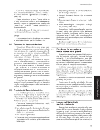55
8. Sacerdocio Aarónico
8.SacerdocioAarónico
Cuando lo autorice el obispo, efectúa bautis-
mos, confiere el Sacerdocio Aarónico y ordena a
diáconos, maestros y presbíteros (véase D. y C.
20:46, 48).
Puede administrar la Santa Cena al oficiar en
la mesa sacramental y ofrecer las oraciones sacra-
mentales cuando reciba autorización para hacerlo
(véase D. y C. 20:46, 77, 79; véase también 20.4.3
de este manual).
Ayuda al obispado de otras maneras que con-
cuerden con el oficio de presbítero.
Obispo
Las responsabilidades del obispo con respecto
al Sacerdocio Aarónico se detallan en 8.3.1.
8.1.2	 Quórumes del Sacerdocio Aarónico
Un quórum del sacerdocio es un grupo orga-
nizado de hermanos que poseen el mismo oficio
en el sacerdocio. Los propósitos fundamentales de
los quórumes son servir a los demás, edificar la
unidad y la hermandad, e instruir a los miembros
en doctrinas, principios y deberes.
El obispo organiza a los diáconos en un quó-
rum de hasta 12 miembros, a los maestros en un
quórum de hasta 24 miembros, y a los presbíte-
ros en un quórum de hasta 48 miembros (véase
D. y C. 107:85–87). Si el número de miembros de
un quórum aumenta más allá de estas cifras, el
obispo puede dividir el quórum. Antes de hacerlo,
considera el tamaño final del quórum, los líderes
disponibles y el efecto que tendrá en los miembros
del quórum.
En un barrio o una rama con pocos hombres
jóvenes, los quórumes del Sacerdocio Aarónico
pueden reunirse juntos para recibir instrucción o
realizar actividades.
8.1.3	 Propósitos del Sacerdocio Aarónico
Los hombres jóvenes se encuentran en un
momento de preparación y de crecimiento espi-
ritual personal. Por consiguiente, los padres y
el obispado, y los demás líderes del Sacerdocio
Aarónico, ayudan a cada joven a:
	 1.	Convertirse al evangelio de Jesucristo y vivir
según sus enseñanzas.
	 2.	Servir fielmente en los llamamientos del sacer-
docio y cumplir las responsabilidades de los
oficios en el sacerdocio.
	 3.	Dar servicio significativo.
	 4.	Prepararse y vivir dignamente para recibir el
Sacerdocio de Melquisedec y las ordenanzas
del templo.
	 5.	Prepararse para servir en una misión honora-
ble de tiempo completo.
	 6.	Obtener la mayor instrucción académica
posible.
	 7.	Prepararse para llegar a ser un esposo y padre
digno.
	 8.	Dar el debido respeto a las mujeres, a las muje-
res jóvenes y a los niños.
Los padres y los líderes ayudan a los hombres
jóvenes a lograr estos objetivos en las noches de
hogar, el estudio familiar de las Escrituras, las
reuniones, las actividades y las entrevistas, alen-
tándolos a participar en el programa Mi Deber a
Dios (véase 8.12).
Los hombres jóvenes no deben recitar estos
objetivos en sus reuniones o actividades.
8.2	 Funciones de los padres y
de los líderes de la Iglesia
Los padres tienen la responsabilidad primor-
dial del bienestar espiritual y físico de sus hijos
(véase D. y C. 68:25–28). El obispado y otros líde-
res del Sacerdocio Aarónico apoyan a los padres
en esta responsabilidad, pero no los reemplazan.
Ofrecen apoyo de las siguientes maneras:
Asisten a los padres a ayudar a sus hijos a
prepararse para las ordenaciones al sacerdocio,
la investidura del templo, el servicio misional de
tiempo completo, el matrimonio en el templo y
la paternidad.
Fomentan la comunicación entre los hombres
jóvenes y sus padres.
Se aseguran de que las actividades del quó-
rum y otros eventos para la juventud no pongan
cargas excesivas en la familia ni compitan con las
actividades familiares.
Los líderes deben ser especialmente sensibles
a los hombres jóvenes que provengan de hoga-
res que carezcan de un fuerte apoyo para vivir
el Evangelio.
8.3	 Líderes del Sacerdocio
Aarónico de barrio
Este capítulo se enfoca en administrar los quó-
rumes del Sacerdocio Aarónico de tal modo que
fortalezcan a cada joven y a su familia. Los líderes
del Sacerdocio Aarónico repasan con frecuencia el
capítulo 3, donde se detallan principios generales
de liderazgo. Estos principios incluyen el pre-
pararse espiritualmente, participar en consejos,
 