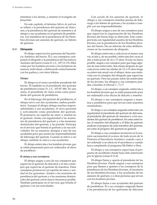 56
8. Sacerdocio Aarónico
ministrar a los demás, y enseñar el evangelio de
Jesucristo.
En este capítulo, el término líderes de quórum
se refiere a la presidencia del quórum de diáco-
nos, a la presidencia del quórum de maestros y al
obispo y sus ayudantes en el quórum de presbíte-
ros. Los miembros de la presidencia de los Hom-
bres Jóvenes son asesores de quórum, no líderes
de quórum.
8.3.1	 Obispado
El obispo supervisa los quórumes del Sacerdo-
cio Aarónico del barrio. Él y sus consejeros com-
ponen el obispado y la presidencia del Sacerdocio
Aarónico del barrio (véase D. y C. 107:13–15). Ellos
velan por los hombres jóvenes y los fortalecen de
manera individual, colaborando estrechamente
con los padres y con otros líderes.
Obispo
El obispo es el sumo sacerdote presidente del
barrio. Él también es el presidente del quórum
de presbíteros (véase D. y C. 107:87–88). En una
rama, el presidente de rama actúa como presi-
dente del quórum de presbíteros.
En el liderazgo del quórum de presbíteros, el
obispo sirve con dos ayudantes, ambos presbí-
teros. Aunque el obispo delega muchas respon-
sabilidades a sus ayudantes, él sirve personal
y activamente como presidente del quórum.
Él promueve un espíritu de amor y unidad en
el quórum. Asiste con regularidad a las reunio-
nes de presidencia del quórum y a las reuniones
dominicales del quórum, y las preside. Participa
en el servicio que brinda el quórum y en sus acti-
vidades. En su ausencia, designa a uno de sus
ayudantes para que asuma las responsabilidades
de liderazgo del quórum. Cuando se releva a un
obispo, también se releva a sus ayudantes.
El obispo entrevista a los hombres jóvenes que
se están preparando para ser ordenados al oficio
de presbítero.
El obispo y sus consejeros
El obispo asigna a uno de sus consejeros que
supervise el quórum de diáconos y al otro conse-
jero que supervise el quórum de maestros. Estos
consejeros promueven un espíritu de amor y uni-
dad en los quórumes. Asisten a las reuniones de
presidencia del quórum y a las reuniones domini-
cales del quórum con la mayor frecuencia posible.
También participan en el servicio que brinda el
quórum y en sus actividades.
Con ayuda de los asesores de quórum, el
obispo y sus consejeros enseñan pautas de lide-
razgo a los líderes de quórum y los ayudan a cum-
plir con sus responsabilidades.
El obispo asigna a uno de sus consejeros para
que supervise la organización de los Hombres
Jóvenes del barrio bajo su dirección. Este conse-
jero trata con regularidad asuntos de los Hombres
Jóvenes con la presidencia de los Hombres Jóve-
nes del barrio. Da un informe de estas delibera-
ciones en las reuniones de obispado.
El obispo entrevista a cada joven al menos una
vez al año y, de ser posible, entrevista dos veces al
año a todo joven de 16 y 17 años. Si esto no fuera
posible, asigna a un consejero para que haga algu-
nas de esas entrevistas. Seis meses después de que
cada joven entre las edades de 12 a 15 años tenga
su entrevista anual con el obispo, tiene una entre-
vista con el consejero del obispado que supervisa
su quórum. Para las pautas sobre las entrevistas
de los jóvenes, los obispos y sus consejeros pue-
den consultar el Manual 1 , 7.1.7.
El obispo, o un consejero asignado, entrevista a
los hombres jóvenes que se estén preparando para
ser ordenados a los oficios de diácono y maestro.
El obispo y sus consejeros asignan a maes-
tros y presbíteros para que sirvan como maestros
orientadores.
El obispo o un consejero asignado entrevista con
regularidad al presidente del quórum de diáconos,
al presidente del quórum de maestros y a los ayu-
dantes del quórum de presbíteros. En estas entrevis-
tas, el miembro del obispado y el líder de quórum
analizan el progreso de cada miembro del quórum,
así como el progreso del quórum en general.
El obispo y sus consejeros reconocen en la reu-
nión sacramental el avance de todo joven de la
Primaria al Sacerdocio Aarónico, cuando vaya a
ser ordenado a un oficio en el sacerdocio y cuando
haya completado el programa Mi Deber a Dios.
El obispo y sus consejeros supervisan el pro-
grama de escultismo donde haya sido autorizado
por la Iglesia (véase 8.13.4).
El obispo llama y aparta al presidente de los
Hombres Jóvenes. Puede asignar a sus consejeros
para que llamen y aparten a los consejeros de la
presidencia de los Hombres Jóvenes, al secretario
de los Hombres Jóvenes, a los ayudantes de los
asesores de quórum, y a otras personas que sirvan
con los hombres jóvenes.
El obispo llama a sus ayudantes del quórum
de presbíteros. Él o un consejero asignado llama
a las presidencias de los quórumes de diáconos
 