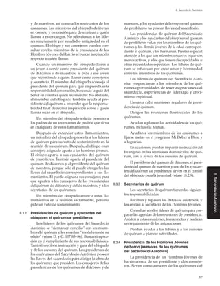 57
8. Sacerdocio Aarónico
8.SacerdocioAarónico
y de maestros, así como a los secretarios de los
quórumes. Los miembros del obispado deliberan
en consejo y en oración para determinar a quién
llamar a estos cargos. No seleccionan a los líde-
res simplemente por su edad o antigüedad en el
quórum. El obispo y sus consejeros pueden con-
sultar con los miembros de la presidencia de los
Hombres Jóvenes del barrio al buscar inspiración
respecto a quién llamar.
Cuando un miembro del obispado llama a
un joven a servir como presidente del quórum
de diáconos o de maestros, le pide a ese joven
que recomiende a quién llamar como consejeros
y secretario. El miembro del obispado aconseja al
presidente del quórum para que emprenda esta
responsabilidad con oración, buscando la guía del
Señor en cuanto a quién recomendar. No obstante,
el miembro del obispado también ayuda al pre-
sidente del quórum a entender que la responsa-
bilidad final de recibir inspiración sobre a quién
llamar recae en el obispado.
Un miembro del obispado solicita permiso a
los padres de un joven antes de pedirle que sirva
en cualquiera de estos llamamientos.
Después de extender estos llamamientos,
un miembro del obispado presenta a los líderes
de quórum para su voto de sostenimiento en la
reunión de su quórum. Después, el obispo o un
consejero asignado aparta a los hombres jóvenes.
El obispo aparta a sus ayudantes del quórum
de presbíteros. También aparta al presidente del
quórum de diáconos y al presidente del quórum
de maestros, porque sólo él puede otorgarles las
llaves del sacerdocio correspondientes a sus lla-
mamientos. Él puede asignar a sus consejeros para
que aparten a los consejeros de las presidencias
del quórum de diáconos y del de maestros, y a los
secretarios de los quórumes.
Un miembro del obispado anuncia estos lla-
mamientos en la reunión sacramental, pero no
pide un voto de sostenimiento.
8.3.2	 Presidencias de quórum y ayudantes del
obispo en el quórum de presbíteros
Los líderes de los quórumes del Sacerdocio
Aarónico se “sientan en concilio” con los miem-
bros del quórum y les enseñan “los deberes de su
oficio” (véase D. y C. 107:85–86). Buscan inspira-
ción en el cumplimiento de sus responsabilidades.
También reciben instrucción y guía del obispado
y de los asesores del quórum. Los presidentes de
los quórumes del Sacerdocio Aarónico poseen
las llaves del sacerdocio para dirigir la obra de
los quórumes que presiden. Los consejeros de las
presidencias de los quórumes de diáconos y de
maestros, y los ayudantes del obispo en el quórum
de presbíteros no poseen llaves del sacerdocio.
Las presidencias de quórum del Sacerdocio
Aarónico y los ayudantes del obispo en el quórum
de presbíteros velan por los miembros de los quó-
rumes y los demás jóvenes de la edad correspon-
diente al quórum, y los hermanan. Prestan especial
atención a los que son miembros nuevos o que son
menos activos, y a los que tienen discapacidades u
otras necesidades especiales. Los líderes de quó-
rum se esfuerzan por crear amor y hermandad
entre los miembros de los quórumes.
Los líderes de quórum del Sacerdocio Aaró-
nico proporcionan a los miembros de los quó-
rumes oportunidades de tener asignaciones del
sacerdocio, experiencias de liderazgo y creci-
miento espiritual.
Llevan a cabo reuniones regulares de presi-
dencia de quórum.
Dirigen las reuniones dominicales de los
quórumes.
Ayudan a planear las actividades de los quó-
rumes, incluso la Mutual.
Ayudan a los miembros de los quórumes a
fijarse metas en el programa Mi Deber a Dios, y
a lograrlas.
En ocasiones, pueden impartir instrucción del
Evangelio en las reuniones dominicales de quó-
rum, con la ayuda de los asesores de quórum.
El presidente del quórum de diáconos, el presi-
dente del quórum de maestros y uno de los ayudan-
tes del quórum de presbíteros sirven en el comité
del obispado para la juventud (véase 18.2.9).
8.3.3	 Secretarios de quórum
Los secretarios de quórum tienen las siguien-
tes responsabilidades:
Recaban y repasan los datos de asistencia, y
los envían al secretario de los Hombres Jóvenes.
Consultan con los líderes de quórum para pre-
parar las agendas de las reuniones de presidencia.
Asisten a estas reuniones, toman notas y realizan
un seguimiento de las asignaciones.
Pueden ayudar a los líderes y a los asesores
de quórum a planear actividades.
8.3.4	 Presidencia de los Hombres Jóvenes
de barrio (asesores de los quórumes
del Sacerdocio Aarónico)
La presidencia de los Hombres Jóvenes de
barrio consta de un presidente y dos conseje-
ros. Sirven como asesores de los quórumes del
 