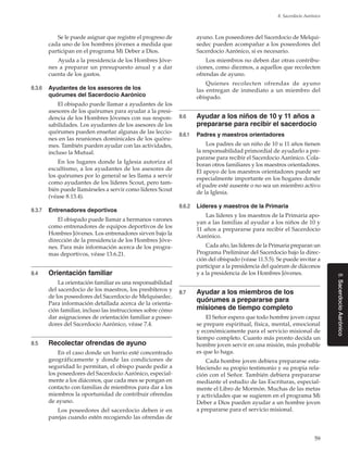 59
8. Sacerdocio Aarónico
8.SacerdocioAarónico
Se le puede asignar que registre el progreso de
cada uno de los hombres jóvenes a medida que
participan en el programa Mi Deber a Dios.
Ayuda a la presidencia de los Hombres Jóve-
nes a preparar un presupuesto anual y a dar
cuenta de los gastos.
8.3.6	 Ayudantes de los asesores de los
quórumes del Sacerdocio Aarónico
El obispado puede llamar a ayudantes de los
asesores de los quórumes para ayudar a la presi-
dencia de los Hombres Jóvenes con sus respon-
sabilidades. Los ayudantes de los asesores de los
quórumes pueden enseñar algunas de las leccio-
nes en las reuniones dominicales de los quóru-
mes. También pueden ayudar con las actividades,
incluso la Mutual.
En los lugares donde la Iglesia autoriza el
escultismo, a los ayudantes de los asesores de
los quórumes por lo general se les llama a servir
como ayudantes de los líderes Scout, pero tam-
bién puede llamárseles a servir como líderes Scout
(véase 8.13.4).
8.3.7	 Entrenadores deportivos
El obispado puede llamar a hermanos varones
como entrenadores de equipos deportivos de los
Hombres Jóvenes. Los entrenadores sirven bajo la
dirección de la presidencia de los Hombres Jóve-
nes. Para más información acerca de los progra-
mas deportivos, véase 13.6.21.
8.4	 Orientación familiar
La orientación familiar es una responsabilidad
del sacerdocio de los maestros, los presbíteros y
de los poseedores del Sacerdocio de Melquisedec.
Para información detallada acerca de la orienta-
ción familiar, incluso las instrucciones sobre cómo
dar asignaciones de orientación familiar a posee-
dores del Sacerdocio Aarónico, véase 7.4.
8.5	 Recolectar ofrendas de ayuno
En el caso donde un barrio esté concentrado
geográficamente y donde las condiciones de
seguridad lo permitan, el obispo puede pedir a
los poseedores del Sacerdocio Aarónico, especial-
mente a los diáconos, que cada mes se pongan en
contacto con familias de miembros para dar a los
miembros la oportunidad de contribuir ofrendas
de ayuno.
Los poseedores del sacerdocio deben ir en
parejas cuando estén recogiendo las ofrendas de
ayuno. Los poseedores del Sacerdocio de Melqui-
sedec pueden acompañar a los poseedores del
Sacerdocio Aarónico, si es necesario.
Los miembros no deben dar otras contribu-
ciones, como diezmos, a aquellos que recolecten
ofrendas de ayuno.
Quienes recolecten ofrendas de ayuno
las entregan de inmediato a un miembro del
obispado.
8.6	 Ayudar a los niños de 10 y 11 años a
prepararse para recibir el sacerdocio
8.6.1	 Padres y maestros orientadores
Los padres de un niño de 10 u 11 años tienen
la responsabilidad primordial de ayudarlo a pre-
pararse para recibir el Sacerdocio Aarónico. Cola-
boran otros familiares y los maestros orientadores.
El apoyo de los maestros orientadores puede ser
especialmente importante en los hogares donde
el padre esté ausente o no sea un miembro activo
de la Iglesia.
8.6.2	 Líderes y maestros de la Primaria
Las líderes y los maestros de la Primaria apo-
yan a las familias al ayudar a los niños de 10 y
11 años a prepararse para recibir el Sacerdocio
Aarónico.
Cada año, las líderes de la Primaria preparan un
Programa Preliminar del Sacerdocio bajo la direc-
ción del obispado (véase 11.5.5). Se puede invitar a
participar a la presidencia del quórum de diáconos
y a la presidencia de los Hombres Jóvenes.
8.7	 Ayudar a los miembros de los
quórumes a prepararse para
misiones de tiempo completo
El Señor espera que todo hombre joven capaz
se prepare espiritual, física, mental, emocional
y económicamente para el servicio misional de
tiempo completo. Cuanto más pronto decida un
hombre joven servir en una misión, más probable
es que lo haga.
Cada hombre joven debiera prepararse esta-
bleciendo su propio testimonio y su propia rela-
ción con el Señor. También debiera prepararse
mediante el estudio de las Escrituras, especial-
mente el Libro de Mormón. Muchas de las metas
y actividades que se sugieren en el programa Mi
Deber a Dios pueden ayudar a un hombre joven
a prepararse para el servicio misional.
 