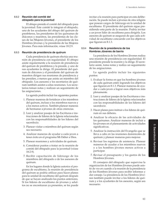61
8. Sacerdocio Aarónico
8.SacerdocioAarónico
8.9.2	 Reunión del comité del
obispado para la juventud
El obispo preside el comité del obispado para
la juventud. Este comité lo integran el obispado,
uno de los ayudantes del obispo del quórum de
presbíteros, los presidentes de los quórumes de
diáconos y maestros, las presidentas de las cla-
ses de las Mujeres Jóvenes, el presidente de los
Hombres Jóvenes y la presidenta de las Mujeres
Jóvenes. Para más información, véase 18.2.9.
8.9.3	 Reunión de presidencia de quórum
Cada presidencia de quórum efectúa una reu-
nión de presidencia con regularidad. El obispo
asiste regularmente a la reunión de presidencia
del quórum de presbíteros y la preside, y uno de
sus ayudantes la dirige. El presidente del quó-
rum de diáconos y el presidente del quórum de
maestros dirigen sus reuniones de presidencia y
las presiden, a menos que asista un miembro del
obispado. Los asesores y los secretarios de quó-
rum también asisten a estas reuniones. Los secre-
tarios toman notas y realizan un seguimiento de
las asignaciones.
La agenda podría incluir los siguientes puntos:
	 1.	Planear maneras de fortalecer a los miembros
del quórum, incluso a los miembros nuevos y
a los menos activos. También planear maneras
de hermanar a jóvenes de otras creencias.
	 2.	Leer y analizar pasajes de las Escrituras e ins-
trucciones de líderes de la Iglesia relacionadas
con las responsabilidades de los líderes del
sacerdocio.
	 3.	Planear visitar a miembros del quórum según
sea necesario.
	 4.	Analizar maneras de ayudar a cada joven a
tener éxito en el programa Mi Deber a Dios.
	 5.	Planear reuniones y actividades de quórum.
	 6.	Considerar puntos a tratar en la reunión de
comité del obispado para la juventud (véase
18.2.9).
	 7.	Recibir capacitación de liderazgo de los
miembros del obispado o de los asesores de
quórum.
En los lugares donde la Iglesia autorice el pro-
grama de escultismo, la reunión de presidencia
del quórum se podría utilizar para hacer planes
para la unidad de escultismo del quórum después
de que se hayan analizado los puntos anteriores.
Si los líderes de escultismo de jóvenes y adul-
tos no se encontraran ya presentes, se les puede
invitar a la reunión para participar en esta delibe-
ración. Se puede incluir a jóvenes de otra religión
que posean cargos de liderazgo en la unidad de
escultismo. El presidente del quórum sigue pre-
sidiendo esta parte de la reunión. Podría invitar
a un joven líder de escultismo para dirigirla. Los
asesores de quórum se aseguran de que cada acti-
vidad de escultismo concuerde con los objetivos
que figuran en 8.1.3.
8.9.4	 Reunión de la presidencia de los
Hombres Jóvenes de barrio
La presidencia de los Hombres Jóvenes realiza
una reunión de presidencia con regularidad. El
presidente preside la reunión y la dirige. El secre-
tario asiste, toma notas y realiza un seguimiento
de las asignaciones.
La agenda podría incluir los siguientes
puntos:
	 1.	Evaluar la forma en que los hombres jóvenes
de cada quórum estén logrando los objetivos
que figuran en 8.1.3. Planear maneras de ayu-
dar a cada joven a lograr esos objetivos más
plenamente.
	 2.	Leer y analizar pasajes de las Escrituras e ins-
trucciones de líderes de la Iglesia relacionados
con las responsabilidades de los líderes del
sacerdocio.
	 3.	Hacer planes para instruir a los líderes de quó-
rum en sus deberes.
	 4. 	Analizar la eficacia de las actividades de
los quórumes. Analizar maneras de incluir a
los jóvenes en el planeamiento de actividades
significativas.
	 5.	Analizar la instrucción del Evangelio que se
lleva a cabo en las reuniones dominicales de
quórum y planear maneras para mejorar.
	 6.	Revisar los registros de asistencia. Planear
maneras de ayudar a los miembros nuevos
y a los hombres jóvenes menos activos a
participar.
	 7.	Revisar el presupuesto y los gastos de los
Hombres Jóvenes.
El consejero del obispado que supervisa la
organización de los Hombres Jóvenes puede asis-
tir de vez en cuando a la reunión de la presidencia
de los Hombres Jóvenes para recibir informes y
dar consejo. La presidencia de los Hombres Jóve-
nes también puede invitar a los líderes de quó-
rum y a los ayudantes de los asesores, según sea
necesario.
 