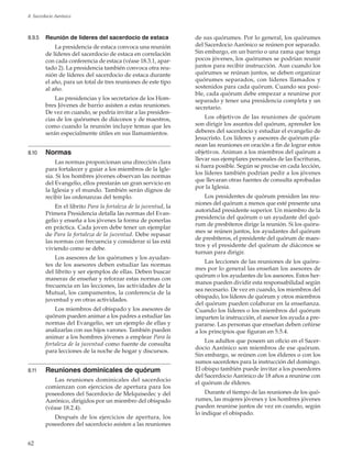 62
8. Sacerdocio Aarónico
8.9.5	 Reunión de líderes del sacerdocio de estaca
La presidencia de estaca convoca una reunión
de líderes del sacerdocio de estaca en correlación
con cada conferencia de estaca (véase 18.3.1, apar-
tado 2). La presidencia también convoca otra reu-
nión de líderes del sacerdocio de estaca durante
el año, para un total de tres reuniones de este tipo
al año.
Las presidencias y los secretarios de los Hom-
bres Jóvenes de barrio asisten a estas reuniones.
De vez en cuando, se podría invitar a las presiden-
cias de los quórumes de diáconos y de maestros,
como cuando la reunión incluye temas que les
serán especialmente útiles en sus llamamientos.
8.10	 Normas
Las normas proporcionan una dirección clara
para fortalecer y guiar a los miembros de la Igle-
sia. Si los hombres jóvenes observan las normas
del Evangelio, ellos prestarán un gran servicio en
la Iglesia y el mundo. También serán dignos de
recibir las ordenanzas del templo.
En el librito Para la fortaleza de la juventud, la
Primera Presidencia detalla las normas del Evan-
gelio y enseña a los jóvenes la forma de ponerlas
en práctica. Cada joven debe tener un ejemplar
de Para la fortaleza de la juventud. Debe repasar
las normas con frecuencia y considerar si las está
viviendo como se debe.
Los asesores de los quórumes y los ayudan-
tes de los asesores deben estudiar las normas
del librito y ser ejemplos de ellas. Deben buscar
maneras de enseñar y reforzar estas normas con
frecuencia en las lecciones, las actividades de la
Mutual, los campamentos, la conferencia de la
juventud y en otras actividades.
Los miembros del obispado y los asesores de
quórum pueden animar a los padres a estudiar las
normas del Evangelio, ser un ejemplo de ellas y
analizarlas con sus hijos varones. También pueden
animar a los hombres jóvenes a emplear Para la
fortaleza de la juventud como fuente de consulta
para lecciones de la noche de hogar y discursos.
8.11	 Reuniones dominicales de quórum
Las reuniones dominicales del sacerdocio
comienzan con ejercicios de apertura para los
poseedores del Sacerdocio de Melquisedec y del
Aarónico, dirigidos por un miembro del obispado
(véase 18.2.4).
Después de los ejercicios de apertura, los
poseedores del sacerdocio asisten a las reuniones
de sus quórumes. Por lo general, los quórumes
del Sacerdocio Aarónico se reúnen por separado.
Sin embargo, en un barrio o una rama que tenga
pocos jóvenes, los quórumes se podrían reunir
juntos para recibir instrucción. Aun cuando los
quórumes se reúnan juntos, se deben organizar
quórumes separados, con líderes llamados y
sostenidos para cada quórum. Cuando sea posi-
ble, cada quórum debe empezar a reunirse por
separado y tener una presidencia completa y un
secretario.
Los objetivos de las reuniones de quórum
son dirigir los asuntos del quórum, aprender los
deberes del sacerdocio y estudiar el evangelio de
Jesucristo. Los líderes y asesores de quórum pla-
nean las reuniones en oración a fin de lograr estos
objetivos. Animan a los miembros del quórum a
llevar sus ejemplares personales de las Escrituras,
si fuera posible. Según se precise en cada lección,
los líderes también podrían pedir a los jóvenes
que llevaran otras fuentes de consulta aprobadas
por la Iglesia.
Los presidentes de quórum presiden las reu-
niones del quórum a menos que esté presente una
autoridad presidente superior. Un miembro de la
presidencia del quórum o un ayudante del quó-
rum de presbíteros dirige la reunión. Si los quóru-
mes se reúnen juntos, los ayudantes del quórum
de presbíteros, el presidente del quórum de maes-
tros y el presidente del quórum de diáconos se
turnan para dirigir.
Las lecciones de las reuniones de los quóru-
mes por lo general las enseñan los asesores de
quórum o los ayudantes de los asesores. Estos her-
manos pueden dividir esta responsabilidad según
sea necesario. De vez en cuando, los miembros del
obispado, los líderes de quórum y otros miembros
del quórum pueden colaborar en la enseñanza.
Cuando los líderes o los miembros del quórum
imparten la instrucción, el asesor los ayuda a pre-
pararse. Las personas que enseñan deben ceñirse
a los principios que figuran en 5.5.4.
Los adultos que poseen un oficio en el Sacer-
docio Aarónico son miembros de ese quórum.
Sin embargo, se reúnen con los élderes o con los
sumos sacerdotes para la instrucción del domingo.
El obispo también puede invitar a los poseedores
del Sacerdocio Aarónico de 18 años a reunirse con
el quórum de élderes.
Durante el tiempo de las reuniones de los quó-
rumes, las mujeres jóvenes y los hombres jóvenes
pueden reunirse juntos de vez en cuando, según
lo indique el obispado.
 