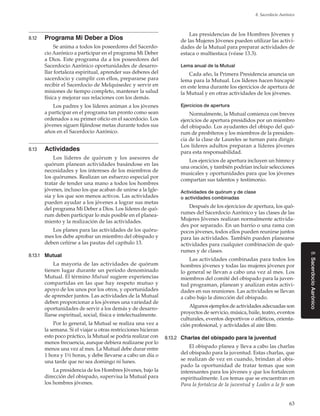 63
8. Sacerdocio Aarónico
8.SacerdocioAarónico
8.12	 Programa Mi Deber a Dios
Se anima a todos los poseedores del Sacerdo-
cio Aarónico a participar en el programa Mi Deber
a Dios. Este programa da a los poseedores del
Sacerdocio Aarónico oportunidades de desarro-
llar fortaleza espiritual, aprender sus deberes del
sacerdocio y cumplir con ellos, prepararse para
recibir el Sacerdocio de Melquisedec y servir en
misiones de tiempo completo, mantener la salud
física y mejorar sus relaciones con los demás.
Los padres y los líderes animan a los jóvenes
a participar en el programa tan pronto como sean
ordenados a su primer oficio en el sacerdocio. Los
jóvenes siguen fijándose metas durante todos sus
años en el Sacerdocio Aarónico.
8.13	 Actividades
Los líderes de quórum y los asesores de
quórum planean actividades basándose en las
necesidades y los intereses de los miembros de
los quórumes. Realizan un esfuerzo especial por
tratar de tender una mano a todos los hombres
jóvenes, incluso los que acaban de unirse a la Igle-
sia y los que son menos activos. Las actividades
pueden ayudar a los jóvenes a lograr sus metas
del programa Mi Deber a Dios. Los líderes de quó-
rum deben participar lo más posible en el planea-
miento y la realización de las actividades.
Los planes para las actividades de los quóru-
mes los debe aprobar un miembro del obispado y
deben ceñirse a las pautas del capítulo 13.
8.13.1	 Mutual
La mayoría de las actividades de quórum
tienen lugar durante un período denominado
Mutual. El término Mutual sugiere experiencias
compartidas en las que hay respeto mutuo y
apoyo de los unos por los otros, y oportunidades
de aprender juntos. Las actividades de la Mutual
deben proporcionar a los jóvenes una variedad de
oportunidades de servir a los demás y de desarro-
llarse espiritual, social, física e intelectualmente.
Por lo general, la Mutual se realiza una vez a
la semana. Si el viajar u otras restricciones hicieran
esto poco práctico, la Mutual se podría realizar con
menos frecuencia, aunque debiera realizarse por lo
menos una vez al mes. La Mutual debe durar entre
1 hora y 1½ horas, y debe llevarse a cabo un día o
una tarde que no sea domingo ni lunes.
La presidencia de los Hombres Jóvenes, bajo la
dirección del obispado, supervisa la Mutual para
los hombres jóvenes.
Las presidencias de los Hombres Jóvenes y
de las Mujeres Jóvenes pueden utilizar las activi-
dades de la Mutual para preparar actividades de
estaca o multiestaca (véase 13.3).
Lema anual de la Mutual
Cada año, la Primera Presidencia anuncia un
lema para la Mutual. Los líderes hacen hincapié
en este lema durante los ejercicios de apertura de
la Mutual y en otras actividades de los jóvenes.
Ejercicios de apertura
Normalmente, la Mutual comienza con breves
ejercicios de apertura presididos por un miembro
del obispado. Los ayudantes del obispo del quó-
rum de presbíteros y los miembros de la presiden-
cia de la clase de Laureles se turnan para dirigir.
Los líderes adultos preparan a líderes jóvenes
para esta responsabilidad.
Los ejercicios de apertura incluyen un himno y
una oración, y también podrían incluir selecciones
musicales y oportunidades para que los jóvenes
compartan sus talentos y testimonio.
Actividades de quórum y de clase
o actividades combinadas
Después de los ejercicios de apertura, los quó-
rumes del Sacerdocio Aarónico y las clases de las
Mujeres Jóvenes realizan normalmente activida-
des por separado. En un barrio o una rama con
pocos jóvenes, todos ellos pueden reunirse juntos
para las actividades. También pueden planearse
actividades para cualquier combinación de quó-
rumes y de clases.
Las actividades combinadas para todos los
hombres jóvenes y todas las mujeres jóvenes por
lo general se llevan a cabo una vez al mes. Los
miembros del comité del obispado para la juven-
tud programan, planean y analizan estas activi-
dades en sus reuniones. Las actividades se llevan
a cabo bajo la dirección del obispado.
Algunos ejemplos de actividades adecuadas son
proyectos de servicio, música, baile, teatro, eventos
culturales, eventos deportivos o atléticos, orienta-
ción profesional, y actividades al aire libre.
8.13.2	 Charlas del obispado para la juventud
El obispado planea y lleva a cabo las charlas
del obispado para la juventud. Estas charlas, que
se realizan de vez en cuando, brindan al obis-
pado la oportunidad de tratar temas que son
interesantes para los jóvenes y que los fortalecen
espiritualmente. Los temas que se encuentran en
Para la fortaleza de la juventud y Leales a la fe son
 