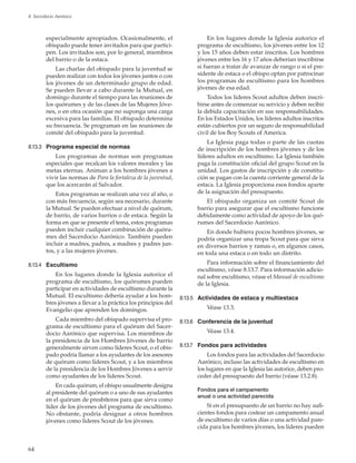 64
8. Sacerdocio Aarónico
especialmente apropiados. Ocasionalmente, el
obispado puede tener invitados para que partici-
pen. Los invitados son, por lo general, miembros
del barrio o de la estaca.
Las charlas del obispado para la juventud se
pueden realizar con todos los jóvenes juntos o con
los jóvenes de un determinado grupo de edad.
Se pueden llevar a cabo durante la Mutual, en
domingo durante el tiempo para las reuniones de
los quórumes y de las clases de las Mujeres Jóve-
nes, o en otra ocasión que no suponga una carga
excesiva para las familias. El obispado determina
su frecuencia. Se programan en las reuniones de
comité del obispado para la juventud.
8.13.3	 Programa especial de normas
Los programas de normas son programas
especiales que recalcan los valores morales y las
metas eternas. Animan a los hombres jóvenes a
vivir las normas de Para la fortaleza de la juventud,
que los acercarán al Salvador.
Estos programas se realizan una vez al año, o
con más frecuencia, según sea necesario, durante
la Mutual. Se pueden efectuar a nivel de quórum,
de barrio, de varios barrios o de estaca. Según la
forma en que se presente el tema, estos programas
pueden incluir cualquier combinación de quóru-
mes del Sacerdocio Aarónico. También pueden
incluir a madres, padres, a madres y padres jun-
tos, y a las mujeres jóvenes.
8.13.4	 Escultismo
En los lugares donde la Iglesia autorice el
programa de escultismo, los quórumes pueden
participar en actividades de escultismo durante la
Mutual. El escultismo debería ayudar a los hom-
bres jóvenes a llevar a la práctica los principios del
Evangelio que aprenden los domingos.
Cada miembro del obispado supervisa el pro-
grama de escultismo para el quórum del Sacer-
docio Aarónico que supervisa. Los miembros de
la presidencia de los Hombres Jóvenes de barrio
generalmente sirven como líderes Scout, o el obis-
pado podría llamar a los ayudantes de los asesores
de quórum como líderes Scout, y a los miembros
de la presidencia de los Hombres Jóvenes a servir
como ayudantes de los líderes Scout.
En cada quórum, el obispo usualmente designa
al presidente del quórum o a uno de sus ayudantes
en el quórum de presbíteros para que sirva como
líder de los jóvenes del programa de escultismo.
No obstante, podría designar a otros hombres
jóvenes como líderes Scout de los jóvenes.
En los lugares donde la Iglesia autorice el
programa de escultismo, los jóvenes entre los 12
y los 15 años deben estar inscritos. Los hombres
jóvenes entre los 16 y 17 años deberían inscribirse
si fueran a tratar de avanzar de rango o si el pre-
sidente de estaca o el obispo optan por patrocinar
los programas de escultismo para los hombres
jóvenes de esa edad.
Todos los líderes Scout adultos deben inscri-
birse antes de comenzar su servicio y deben recibir
la debida capacitación en sus responsabilidades.
En los Estados Unidos, los líderes adultos inscritos
están cubiertos por un seguro de responsabilidad
civil de los Boy Scouts of America.
La Iglesia paga todas o parte de las cuotas
de inscripción de los hombres jóvenes y de los
líderes adultos en escultismo. La Iglesia también
paga la constitución oficial del grupo Scout en la
unidad. Los gastos de inscripción y de constitu-
ción se pagan con la cuenta corriente general de la
estaca. La Iglesia proporciona esos fondos aparte
de la asignación del presupuesto.
El obispado organiza un comité Scout de
barrio para asegurar que el escultismo funcione
debidamente como actividad de apoyo de los quó-
rumes del Sacerdocio Aarónico.
En donde hubiera pocos hombres jóvenes, se
podría organizar una tropa Scout para que sirva
en diversos barrios y ramas o, en algunos casos,
en toda una estaca o en todo un distrito.
Para información sobre el financiamiento del
escultismo, véase 8.13.7. Para información adicio-
nal sobre escultismo, véase el Manual de escultismo
de la Iglesia.
8.13.5	 Actividades de estaca y multiestaca
Véase 13.3.
8.13.6	 Conferencia de la juventud
Véase 13.4.
8.13.7	 Fondos para actividades
Los fondos para las actividades del Sacerdocio
Aarónico, incluso las actividades de escultismo en
los lugares en que la Iglesia las autorice, deben pro-
ceder del presupuesto del barrio (véase 13.2.8).
Fondos para el campamento
anual o una actividad parecida
Si en el presupuesto de un barrio no hay sufi-
cientes fondos para costear un campamento anual
de escultismo de varios días o una actividad pare-
cida para los hombres jóvenes, los líderes pueden
 