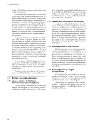 66
8. Sacerdocio Aarónico
(véase 8.11).También pueden reunirse juntos para
realizar actividades.
Si el número de líderes adultos de un barrio
o una rama fuese limitado, la presidencia de los
Hombres Jóvenes podría enseñar las lecciones
dominicales y administrar el programa de acti-
vidades sin ayudantes de los asesores. En una
unidad muy pequeña, el presidente de los Hom-
bres Jóvenes podría ser el único líder adulto en
la organización de los Hombres Jóvenes. En tal
caso, él enseña las lecciones dominicales y super-
visa las actividades de todos los hombres jóvenes.
Cuando sea posible, se deben llamar consejeros y
un secretario.
Ya que con frecuencia los jóvenes se benefi-
cian al socializar en grupos grandes, los hom-
bres jóvenes y las mujeres jóvenes de dos o más
barrios o ramas pequeños pueden reunirse de vez
en cuando para realizar actividades combinadas.
Si barrios o ramas vecinos tuvieran pocos hom-
bres jóvenes, los obispos y presidentes de rama
podrían autorizar que los jóvenes se reunieran
juntos para las actividades semanales. Al conside-
rar estas opciones, los obispos y los presidentes de
rama tienen en cuenta factores como la distancia
y el costo del traslado.
En una estaca o un distrito pequeño, el presi-
dente de los Hombres Jóvenes podría ser el único
líder de los Hombres Jóvenes de estaca o distrito.
Cuando sea posible, se deben llamar consejeros y
un secretario.
Para información general acerca de la adapta-
ción a necesidades locales, véase el capítulo 17.
8.17	 Pautas y normas adicionales
8.17.1	 Jóvenes menores de 14 años en
conferencias de la juventud y bailes
Los muchachos y las muchachas menores de
14 años por lo general no participan en conferen-
cias de la juventud ni bailes que se efectúen a una
hora distinta a la programada habitualmente para
la Mutual (véase 13.6.14). Los campamentos que
incluyan pasar la noche y los campamentos de
escultismo de una o varias noches de duración
son excepciones a esta pauta.
8.17.2	 Leales a la fe: Una referencia del Evangelio
La Iglesia ha publicado Leales a la fe: Una refe-
rencia del Evangelio como complemento para el
estudio de las Escrituras y las enseñanzas de los
profetas de los últimos días. Los miembros del
obispado o los asesores de los quórumes se asegu-
ran de que cada joven tenga un ejemplar del libro.
Los hombres jóvenes pueden utilizar el libro como
fuente de consulta al estudiar y llevar a la práctica
los principios del Evangelio, preparar discursos,
impartir lecciones y responder preguntas acerca
de la Iglesia.
8.17.3	 Hombres jóvenes de otras creencias
A los hombres jóvenes de otras creencias que
accedan a cumplir las normas de la Iglesia se les
debe recibir con afecto, y se les debe animar a
participar en las actividades de los jóvenes. Los
gastos de su participación se deben tratar como
los de los hombres jóvenes que son miembros de
la Iglesia. Si estos hombres jóvenes participan
en el programa de escultismo, sus padres pue-
den hacer donaciones para ayudar a financiar las
actividades.
8.17.4	 Hombres jóvenes que tengan
discapacidades
Normalmente, los hombres jóvenes que ten-
gan discapacidades se incluyen en sus quórumes
regulares. Se pueden hacer excepciones con la
aprobación de los padres y del obispado.
Para información acerca de cómo entender,
incluir y enseñar a hombres jóvenes que ten-
gan discapacidades, véase 21.1.26 y el sitio web
disabilities.lds.org.
 